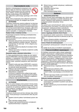 – 9 
Zgodnie z obowiązującymi przepisami urzą-dzenie 
nigdy nie może być używane bez od-łącznika 
systemowego przy sieci wodocią-gowej. 
Należy używać odpowiedniego od-łącznika 
systemowego firmy KÄRCHER 
albo odłącznika systemowego zgodnego z EN 12729, 
typu BA. 
Woda, która przepłynęła przez odłącznik systemowy, 
katalogowana jest jako nie nadająca się do picia. 
 OSTROŻNIE 
Oddzielacz systemowy zawsze podłączać na doprowa-dzeniu 
wody, nigdy zaś bezpośrednio przy urządzeniu. 
Wskazówka: Zanieczyszczenia w wodzie mogą uszko-dzić 
pompę wysokociśnieniową i akcesoria. Jako ochro-nę 
zaleca się użycie filtra wodnego KÄRCHER (wypo-sażenie 
specjalne, nr katalogowy 4.730-059). 
Przestrzegać przepisów lokalnego przedsiębiorstwa 
wodociągowego. 
Wartości przyłączenia patrz tabliczka znamionowa/ 
dane techniczne. 
 Stosować wąż gumowy wzmocniony tkaniną (nie 
objęty dostawą) ze zwykłym złączem. (Średnica 
przynajmniej 1/2 cala wzgl. 13 mm; długość przy-najmniej 
7,5 m). 
 Przykręcić dołączoną złączkę do przyłącza wody 
na urządzeniu. 
 Nałożyć wąż wodny na złączkę urządzenia i podłą-czyć 
dopływ wody. 
Ta myjka wysokociśnieniowa nadaje się wraz wężem 
ssącym KÄRCHER z zaworem zwrotnym (wyposażenie 
specjalne, nr katalogowy 4.440-238) do zasysania 
wody powierzchniowej np. z beczek na deszczówkę lub 
stawów (maks. wysokość zasysania, patrz dane tech-niczne). 
 Wypełnić wodą wąż ssący KÄRCHER z zaworem 
zwrotnym, przykręcić do przyłącza wody i zawiesić 
na zbiorniku wody deszczowej. 
 Odłączyć wąż wysokociśnieniowy od przyłącza wy-sokociśnieniowego 
urządzenia. 
 Odpowietrzyć urządzenie 
Uruchomić urządzenie bez podłączonego węża 
wysokociśnieniowego, aż woda zacznie wydosta-wać 
się bez pęcherzyków. Wyłączyć urządzenie i 
podłączyć wąż wysokociśnieniowy. 
 OSTROŻNIE 
Praca na sucho trwająca przez ponad 2 minuty prowa-dzi 
do uszkodzenia pompy wysokociśnieniowej. Jeżeli 
urządzenie nie wytworzy ciśnienia w ciągu 2 minut, na-leży 
je wyłączyć i postąpić zgodnie ze wskazówkami z 
rozdziału „Usuwanie usterek“. 
 OSTROŻNIE 
Urządzenie dostarczane jest bez wlanego oleju silniko-wego. 
Przed pierwszym uruchomieniem wlać olej silni-kowy. 
 Napełnić zbiornik paliwa i kontrolować poziom ole-ju. 
Patrz instrukcja obsługi silnika. 
 Połączyć wąż wysokociśnieniowy z przyłączem 
wysokociśnieniowym urządzenia. 
 Włożyć lancę w pistolet natryskowy i zablokować, 
obracając o 90°. 
 Całkowicie otworzyć kran. 
 Uruchomić silnik. 
Patrz instrukcja obsługi silnika. 
 NIEBEZPIECZEŃSTWO 
Poprzez strumień wody wydostający się z dyszy wyso-kociśnieniowej 
oddziałuje na pistolet natryskowy siła 
odrzutu. Zapewnić sobie bezpieczne ustawienie i moc-no 
trzymać pistolet natryskowy i lancę. 
UWAGA 
Nie czyścić opon samochodowych, lakieru ani wrażli-wych 
powierzchni, jak drewno, za pomocą frezu do za-nieczyszczeń; 
niebezpieczeństwo uszkodzenia. 
 Odblokować dźwignię pistoletu natryskowego. 
 Pociągnąć za dźwignię, urządzenie się włącza. 
Do najczęstszych zadań czyszczenia. Ciśnienie robo-cze 
można regulować stopniowo w zakresie od „Min“ do 
„Max“. 
 Zwolnić dźwignię pistoletu natryskowego. 
 Obrócić lancę do żądanego położenia. 
Do przywartych zanieczyszczeń, trudnych do usunię-cia. 
Nie nadaje się do pracy ze środkami czyszczącymi. 
Do każdego czyszczenia należy używać wyłączenie 
środków czyszczących i pielęgnacyjnych firmy KÄR-CHER, 
ponieważ zostały one przeznaczone specjalnie 
do użytku z Państwa urządzeniem. Używanie innych 
środków czyszczących i pielęgnacyjnych może prowa-dzić 
do szybszego zużycia i wygaśnięcia uprawnień 
związanych z roszczeniami gwarancyjnymi. Dalsze in-formacje 
dostępne są w handlu branżowym albo bezpo-średnio 
w firmie KÄRCHER. 
 Zastosować lancę z regulacją ciśnienia (Vario Po-wer). 
 Obrócić lancę do położenia „Mix“. 
Wskazówka: W ten sposób miesza się przy pracy 
roztwór środka czyszczącego ze strumieniem wo-dy. 
 Zawiesić wąż ssący środka czyszczącego w zbior-niku 
ze środkiem czyszczącym. 
 Cienko spryskać suchą powierzchnię środkiem 
czyszczącym i pozostawić na pewien czas (ale nie 
do wyschnięcia). 
 Spłukać rozpuszczony brud strumieniem wysoko-ciśnieniowym. 
Doprowadzenie wody 
Dopływ wody z instalacji wodnej 
Zasysanie wody z otwartych zbiorników 
Uruchamianie 
Działanie 
Lanca z regulacją ciśnienia (Vario Power) 
Lanca z frezem do zanieczyszczeń 
Praca ze środkiem czyszczącym 
Zalecana metoda czyszczenia 
164 PL 
 