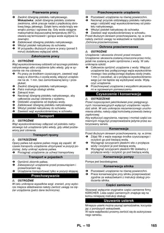 – 10 
 Zwolnić dźwignię pistoletu natryskowego. 
Wskazówka: Jeżeli dźwignia pistoletu zostanie 
zwolniona, silnik pracuje nadal z prędkością obro-tową 
biegu jałowego. Dzięki temu woda krąży we-wnątrz 
pompy i ogrzewa się. Gdy woda osiągnie 
maksymalnie dopuszczalną temperaturę (60°C), 
otwiera się termozawór i gorąca woda wypływa na 
zewnątrz. 
 Zablokować dźwignię pistoletu natryskowego. 
 Włożyć pistolet natryskowy do schowka. 
 W przypadku dłuższych przerw w pracy (ponad 5 
minut) dodatkowo wyłączać silnik. 
 OSTROŻNIE 
Wąż wysokociśnieniowy oddzielić od ręcznego pistoletu 
natryskowego albo urządzenia tylko wtedy, gdy w sy-stemie 
nie ma ciśnienia. 
 Po pracy ze środkiem czyszczącym, zawiesić wąż 
ssący w zbiorniku z czystą wodą, włączyć urządze-nie 
na ok. 1 min. bez zamontowanej lancy i prze-płukać. 
 Zwolnić dźwignię pistoletu natryskowego. 
 Patrz instrukcja obsługi silnika. 
 Zakręcić kran. 
 Nacisnąć dźwignię pistoletu natryskowego, aby 
całkowicie usunąć ciśnienie z systemu. 
 Oddzielić urządzenie od dopływu wody. 
 Zablokować dźwignię pistoletu natryskowego. 
 Włożyć pistolet natryskowy do schowka. 
 Zawiesić wąż wysokociśnieniowy w schowku. 
 OSTROŻNIE 
Wąż wysokociśnieniowy odłączać od pistoletu natry-skowego 
lub urządzenia tylko wtedy, gdy układ pozba-wiony 
jest ciśnienia. 
 OSTRZEŻENIE 
Opary paliwa lub wylane paliwo mogą się zapalić. W 
czasie transportu urządzenie utrzymywać w pozycji po-ziomej, 
żeby uniknąć wylania paliwa. 
 Pociągnąć urządzenie za uchwyt transportowy 
 Opróżnić zbiornik paliwa. 
 Zabezpieczyć urządzenie przed przesunięciem i 
przewróceniem się. 
 Urządzenie transportować tylko w pozycji stojącej. 
 OSTROŻNIE 
W celu uniknięcia wypadków wzgl. zranień, przy wybo-rze 
miejsca składowania należy zwrócić uwagę na cię-żar 
urządzenia (patrz dane techniczne). 
 Pozostawić urządzenie na równej powierzchni. 
 Nacisnąć przycisk oddzielający pistoletu natrysko-wego 
i oddzielić wąż wysokociśnieniowy od pisto-letu 
natryskowego. 
 Włożyć pistolet natryskowy do schowka. 
 Zawiesić wąż wysokociśnieniowy w schowku. 
Przed dłuższym okresem przechowywania, np. w zimie 
należy zwrócić uwagę na wskazówki w rozdziale 
„Ochrona przeciwmrozowa. 
 OSTROŻNIE 
Urządzenie i akcesoria chronić przed mrozem. 
Urządzenie i akcesoria zostaną zniszczone przez mróz, 
jeżeli nie zostaną w pełni opróżnione z wody. W celu 
uniknięcia szkód: 
 Całkowicie opróżnić urządzenie z wody: Włączyć 
urządzenie bez podłączonego węża wysokociśnie-niowego 
i bez podłączonego dopływu wody (maks. 
1 min.) i zaczekać, aż z przyłącza wysokociśnienio-wego 
już nie będzie się wydobywać woda. Wyłą-czyć 
urządzenie. 
 Przechowywać urządzenie z wszystkimi akcesoria-mi 
w ogrzewanym pomieszczeniu. 
 OSTRZEŻENIE 
Przed rozpoczęciem jakichkolwiek prac pielęgnacyj-nych 
i konserwacyjnych wyłączyć urządzenie i wystu-dzić 
silnik. W celu uniknięcia niezamierzonego urucho-mienia 
silnika, należy zdjąć końcówkę przewodu świecy 
zapłonowej. 
Aby wykluczyć zagrożenia, naprawy i montaż części za-miennych 
mogą być przeprowadzane jedynie przez au-toryzowany 
serwis. 
Przed dłuższym okresem przechowywania, np. w zimie: 
 Zdjąć filtr z węża ssącego środka czyszczącego i 
oczyścić go pod bieżącą wodą. 
 Wyciągnąć szczypcami płaskimi sito z przyłącza 
wody i oczyścić je pod bieżącą wodą. 
 Wyciągnąć szczypcami płaskimi filtr dokładny z 
przyłącza wody i oczyścić go pod bieżącą wodą. 
Pompa jest bezobsługowa. 
 Pozostawić urządzenie na równej powierzchni. 
 Prace konserwacyjne przy silniku przeprowadzać 
zgodnie ze wskazówkami z instrukcji obsługi pro-ducenta 
silnika. 
Stosować wyłącznie oryginalne części zamienne firmy 
KÄRCHER. Lista części zamiennych znajduje się na 
końcu niniejszej instrukcji obsługi. 
Mniejsze usterki można usunąć samodzielnie, korzysta-jąc 
z poniższych wskazówek. 
W razie wątpliwości prosimy zwrócić się do autoryzowa-nego 
serwisu. 
Przerwanie pracy 
Zakończenie pracy 
Transport 
Transport ręczny 
Transport w pojazdach 
Przechowywanie 
Przechowywanie urządzenia 
Ochrona przeciwmrozowa 
Czyszczenie i konserwacja 
Konserwacja 
Konserwacja pompy 
Konserwacja silnika 
Części zamienne 
Usuwanie usterek 
PL 165 
 
