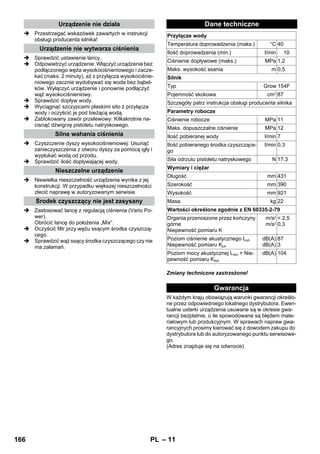 – 11 
 Przestrzegać wskazówek zawartych w instrukcji 
obsługi producenta silnika! 
 Sprawdzić ustawienie lancy. 
 Odpowietrzyć urządzenie: Włączyć urządzenie bez 
podłączonego węża wysokociśnieniowego i zacze-kać 
(maks. 2 minuty), aż z przyłącza wysokociśnie-niowego 
zacznie wydobywać się woda bez bąbel-ków. 
Wyłączyć urządzenie i ponownie podłączyć 
wąż wysokociśnieniowy. 
 Sprawdzić dopływ wody. 
 Wyciągnąć szczypcami płaskimi sito z przyłącza 
wody i oczyścić je pod bieżącą wodą. 
 Zablokowany zawór przelewowy: Kilkakrotnie na-cisnąć 
dźwignię pistoletu natryskowego. 
 Czyszczenie dyszy wysokociśnieniowej: Usunąć 
zanieczyszczenia z otworu dyszy za pomocą igły i 
wypłukać wodą od przodu. 
 Sprawdzić ilość dopływającej wody. 
 Niewielka nieszczelność urządzenia wynika z jej 
konstrukcji. W przypadku większej nieszczelności 
zlecić naprawę w autoryzowanym serwisie. 
 Zastosować lancę z regulacją ciśnienia (Vario Po-wer). 
Obrócić lancę do położenia „Mix“. 
 Oczyścić filtr przy wężu ssącym środka czyszczą-cego. 
 Sprawdzić wąż ssący środka czyszczącego czy nie 
ma załamań. 
Zmiany techniczne zastrzeżone! 
W każdym kraju obowiązują warunki gwarancji określo-ne 
przez odpowiedniego lokalnego dystrybutora. Ewen-tualne 
usterki urządzenia usuwane są w okresie gwa-rancji 
bezpłatnie, o ile spowodowane są błędem mate-riałowym 
lub produkcyjnym. W sprawach napraw gwa-rancyjnych 
prosimy kierować się z dowodem zakupu do 
dystrybutora lub do autoryzowanego punktu serwisowe-go. 
(Adres znajduje się na odwrocie) 
Urządzenie nie działa 
Urządzenie nie wytwarza ciśnienia 
Silne wahania ciśnienia 
Nieszczelne urządzenie 
Środek czyszczący nie jest zasysany 
Dane techniczne 
Przyłącze wody 
Temperatura doprowadzenia (maks.) °C 40 
Ilość doprowadzenia (min.) l/min 10 
Ciśnienie dopływowe (maks.) MPa 1,2 
Maks. wysokość ssania m 0,5 
Silnik 
Typ Grow 154F 
Pojemność skokowa cm3 87 
Szczegóły patrz instrukcja obsługi producenta silnika 
Parametry robocze 
Ciśnienie robocze MPa 11 
Maks. dopuszczalne ciśnienie MPa 12 
Ilość pobieranej wody l/min 7 
Ilość pobieranego środka czyszczące-go 
l/min 0,3 
Siła odrzutu pistoletu natryskowego N 17,3 
Wymiary i ciężar 
Długość mm 431 
Szerokość mm 390 
Wysokość mm 921 
Masa kg 22 
Wartości określone zgodnie z EN 60335-2-79 
Drgania przenoszone przez kończyny 
m/s2 
górne 
m/s2 
Niepewność pomiaru K 
 2,5 
0,3 
Poziom ciśnienie akustycznego LpA 
Niepewność pomiaru KpA 
dB(A) 
dB(A) 
87 
3 
Poziom mocy akustycznej LWA + Nie-pewność 
pomiaru KWA 
dB(A) 104 
Gwarancja 
166 PL 
 
