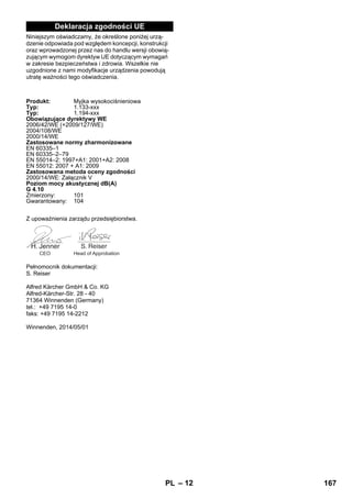 – 12 
Deklaracja zgodności UE 
Niniejszym oświadczamy, że określone poniżej urzą-dzenie 
odpowiada pod względem koncepcji, konstrukcji 
oraz wprowadzonej przez nas do handlu wersji obowią-zującym 
wymogom dyrektyw UE dotyczącym wymagań 
w zakresie bezpieczeństwa i zdrowia. Wszelkie nie 
uzgodnione z nami modyfikacje urządzenia powodują 
utratę ważności tego oświadczenia. 
Produkt: Myjka wysokociśnieniowa 
Typ: 1.133-xxx 
Typ: 1.194-xxx 
Obowiązujące dyrektywy WE 
2006/42/WE (+2009/127/WE) 
2004/108/WE 
2000/14/WE 
Zastosowane normy zharmonizowane 
EN 60335–1 
EN 60335–2–79 
EN 55014–2: 1997+A1: 2001+A2: 2008 
EN 55012: 2007 + A1: 2009 
Zastosowana metoda oceny zgodności 
2000/14/WE: Załącznik V 
Poziom mocy akustycznej dB(A) 
G 4.10 
Zmierzony: 101 
Gwarantowany: 104 
Z upoważnienia zarządu przedsiębiorstwa. 
CEO Head of Approbation 
Pełnomocnik dokumentacji: 
S. Reiser 
Alfred Kärcher GmbH  Co. KG 
Alfred-Kärcher-Str. 28 - 40 
71364 Winnenden (Germany) 
tel.: +49 7195 14-0 
faks: +49 7195 14-2212 
Winnenden, 2014/05/01 
PL 167 
 