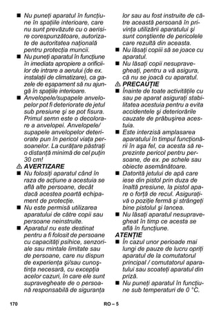– 5 
 Nu puneţi aparatul în funcţiu-ne 
în spaţiile interioare, care 
nu sunt prevăzute cu o aerisi-re 
corespunzătoare, autoriza-te 
de autoritatea naţională 
pentru protecţia muncii. 
 Nu puneţi aparatul în funcţiune 
în imediata apropiere a orificii-lor 
de intrare a aerului (de ex. 
instalaţii de climatizare), ca ga-zele 
de eşapament să nu ajun-gă 
în spaţiile interioare. 
 Anvelopele/supapele anvelo-pelor 
pot fi deteriorate de jetul 
sub presiune şi se pot fisura. 
Primul semn este o decolora-re 
a anvelopei. Anvelopele/ 
supapele anvelopelor deteri-orate 
pun în pericol viaţa per-soanelor. 
La curăţare păstraţi 
o distanţă minimă de cel puţin 
30 cm! 
 AVERTIZARE 
 Nu folosiţi aparatul când în 
raza de acţiune a acestuia se 
află alte persoane, decât 
dacă acestea poartă echipa-ment 
de protecţie. 
 Nu este permisă utilizarea 
aparatului de către copii sau 
persoane neinstruite. 
 Aparatul nu este destinat 
pentru a fi folosit de persoane 
cu capacităţi psihice, senzori-ale 
sau mintale limitate sau 
de persoane, care nu dispun 
de experienţa şi/sau cunoş-tinţa 
necesară, cu excepţia 
acelor cazuri, în care ele sunt 
supravegheate de o persoa-nă 
responsabilă de siguranţa 
lor sau au fost instruite de că-tre 
această persoană în pri-vinţa 
utilizării aparatului şi 
sunt conştiente de pericolele 
care rezultă din aceasta. 
 Nu lăsaţi copiii să se joace cu 
aparatul. 
 Nu lăsaţi copii nesuprave-gheaţi, 
pentru a vă asigura, 
că nu se joacă cu aparatul. 
 PRECAUŢIE 
 Înainte de toate activităţile cu 
sau pe aparat asiguraţi stabi-litatea 
acestuia pentru a evita 
accidentele şi deteriorările 
cauzate de prăbuşirea aces-tuia. 
 Este interzisă amplasarea 
aparatului în timpul funcţionă-rii 
în aşa fel, ca acesta să re-prezinte 
pericol pentru per-soane, 
de ex. pe schele sau 
obiecte asemănătoare. 
 Datorită jetului de apă care 
iese din pistol prin duza de 
înaltă presiune, la pistol apa-re 
o forţă de recul. Asiguraţi-vă 
o poziţie fermă şi strângeţi 
bine pistolul şi lancea. 
 Nu lăsaţi aparatul nesuprave-gheat 
în timp ce acesta se 
află în funcţiune. 
ATENŢIE 
 În cazul unor perioade mai 
lungi de pauze de lucru opriţi 
aparatul de la comutatorul 
principal / comutatorul apara-tului 
sau scoateţi aparatul din 
priză. 
 Nu puneţi aparatul în funcţiu-ne 
sub temperaturi de 0 °C. 
170 RO 
 