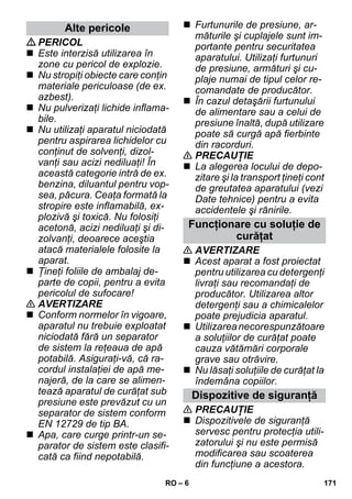 – 6 
PERICOL 
 Este interzisă utilizarea în 
zone cu pericol de explozie. 
 Nu stropiţi obiecte care conţin 
materiale periculoase (de ex. 
azbest). 
 Nu pulverizaţi lichide inflama-bile. 
 Nu utilizaţi aparatul niciodată 
pentru aspirarea lichidelor cu 
conţinut de solvenţi, dizol-vanţi 
sau acizi nediluaţi! În 
această categorie intră de ex. 
benzina, diluantul pentru vop-sea, 
păcura. Ceaţa formată la 
stropire este inflamabilă, ex-plozivă 
şi toxică. Nu folosiţi 
acetonă, acizi nediluaţi şi di-zolvanţi, 
deoarece aceştia 
atacă materialele folosite la 
aparat. 
 Ţineţi foliile de ambalaj de-parte 
de copii, pentru a evita 
pericolul de sufocare! 
 AVERTIZARE 
 Conform normelor în vigoare, 
aparatul nu trebuie exploatat 
niciodată fără un separator 
de sistem la reţeaua de apă 
potabilă. Asiguraţi-vă, că ra-cordul 
instalaţiei de apă me-najeră, 
de la care se alimen-tează 
aparatul de curăţat sub 
presiune este prevăzut cu un 
separator de sistem conform 
EN 12729 de tip BA. 
 Apa, care curge printr-un se-parator 
de sistem este clasifi-cată 
ca fiind nepotabilă. 
 Furtunurile de presiune, ar-măturile 
şi cuplajele sunt im-portante 
pentru securitatea 
aparatului. Utilizaţi furtunuri 
de presiune, armături şi cu-plaje 
numai de tipul celor re-comandate 
de producător. 
 În cazul detaşării furtunului 
de alimentare sau a celui de 
presiune înaltă, după utilizare 
poate să curgă apă fierbinte 
din racorduri. 
 PRECAUŢIE 
 La alegerea locului de depo-zitare 
şi la transport ţineţi cont 
de greutatea aparatului (vezi 
Date tehnice) pentru a evita 
accidentele şi rănirile. 
 AVERTIZARE 
 Acest aparat a fost proiectat 
pentru utilizarea cu detergenţi 
livraţi sau recomandaţi de 
producător. Utilizarea altor 
detergenţi sau a chimicalelor 
poate prejudicia aparatul. 
 Utilizarea necorespunzătoare 
a soluţiilor de curăţat poate 
cauza vătămări corporale 
grave sau otrăvire. 
 Nu lăsaţi soluţiile de curăţat la 
îndemâna copiilor. 
 PRECAUŢIE 
 Dispozitivele de siguranţă 
servesc pentru protecţia utili-zatorului 
şi nu este permisă 
modificarea sau scoaterea 
din funcţiune a acestora. 
Alte pericole 
Funcţionare cu soluţie de 
curăţat 
Dispozitive de siguranţă 
RO 171 
 
