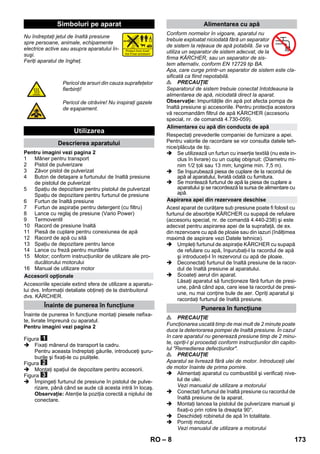 – 8 
Nu îndreptaţi jetul de înaltă presiune 
spre persoane, animale, echipamente 
electrice active sau asupra aparatului în-suşi. 
Feriţi aparatul de îngheţ. 
Pentru imagini vezi pagina 2 
1 Mâner pentru transport 
2 Pistol de pulverizare 
3 Zăvor pistol de pulverizat 
4 Buton de detaşare a furtunului de înaltă presiune 
de pistolul de pulverizat 
5 Spaţiu de depozitare pentru pistolul de pulverizat 
Spaţiu de depozitare pentru furtunul de presiune 
6 Furtun de înaltă presiune 
7 Furtun de aspiraţie pentru detergent (cu filtru) 
8 Lance cu reglaj de presiune (Vario Power) 
9 Termoventil 
10 Racord de presiune înaltă 
11 Piesă de cuplare pentru conexiunea de apă 
12 Racord de apă cu sită 
13 Spaţiu de depozitare pentru lance 
14 Lance cu freză pentru murdărie 
15 Motor; conform instrucţiunilor de utilizare ale pro-ducătorului 
motorului 
16 Manual de utilizare motor 
Accesoriile speciale extind sfera de utilizare a aparatu-lui 
dvs. Informaţii detaliate obţineţi de la distribuitorul 
dvs. KÄRCHER. 
Înainte de punerea în funcţiune montaţi piesele nefixa-te, 
livrate împreună cu aparatul. 
Pentru imagini vezi pagina 2 
Figura 
 Fixaţi mânerul de transport la cadru. 
Pentru aceasta îndreptaţi găurile, introduceţi şuru-burile 
şi fixaţi-le cu piuliţele. 
Figura 
 Montaţi spaţiul de depozitare pentru accesorii. 
Figura 
 Împingeţi furtunul de presiune în pistolul de pulve-rizare, 
până când se aude că acesta intră în locaş. 
Observaţie: Atenţie la poziţia corectă a niplului de 
conectare. 
Conform normelor în vigoare, aparatul nu 
trebuie exploatat niciodată fără un separator 
de sistem la reţeaua de apă potabilă. Se va 
utiliza un separator de sistem adecvat, de la 
firma KÄRCHER, sau un separator de sis-tem 
alternativ, conform EN 12729 tip BA. 
Apa, care curge printr-un separator de sistem este cla-sificată 
ca fiind nepotabilă. 
 PRECAUŢIE 
Separatorul de sistem trebuie conectat întotdeauna la 
alimentarea de apă, niciodată direct la aparat. 
Observaţie: Impurităţile din apă pot afecta pompa de 
înaltă presiune şi accesoriile. Pentru protecţia acestora 
vă recomandăm filtrul de apă KÄRCHER (accesoriu 
special, nr. de comandă 4.730-059). 
Respectaţi prevederile companiei de furnizare a apei. 
Pentru valorile de racordare se vor consulta datele teh-nice/ 
plăcuţa de tip. 
 Se utilizează un furtun cu inserţie textilă (nu este in-clus 
în livrare) cu un cuplaj obişnuit: (Diametru mi-nim 
1/2 ţoli sau 13 mm; lungime min. 7,5 m). 
 Se înşurubează piesa de cuplare de la racordul de 
apă al aparatului, livrată odată cu furnitura. 
 Se montează furtunul de apă la piesa de cuplare a 
aparatului şi se racordează la sursa de alimentare cu 
apă. 
Acest aparat de curăţare sub presiune poate fi folosit cu 
furtunul de absorbţie KÄRCHER cu supapă de refulare 
(accesoriu special, nr. de comandă 4.440-238) şi este 
adecvat pentru aspirarea apei de la suprafaţă, de ex. 
din rezervoare cu apă de ploaie sau din iazuri (înălţimea 
maximă de aspirare vezi Datele tehnice). 
 Umpleţi furtunul de aspiraţie KÄRCHER cu supapă 
de refulare cu apă, înşurubaţi-l la racordul de apă 
şi introduceţi-l în rezervorul cu apă de ploaie. 
 Deconectaţi furtunul de înaltă presiune de la racor-dul 
de înaltă presiune al aparatului. 
 Scoateţi aerul din aparat. 
Lăsaţi aparatul să funcţioneze fără furtun de presi-une, 
până când apa, care iese la racordul de presi-une, 
nu mai conţine bule de aer. Opriţi aparatul şi 
racordaţi furtunul de înaltă presiune. 
 PRECAUŢIE 
Funcţionarea uscată timp de mai mult de 2 minute poate 
duce la deteriorarea pompei de înaltă presiune. În cazul 
în care aparatul nu generează presiune timp de 2 minu-te, 
opriţi-l şi procedaţi conform instrucţiunilor din capito-lul 
Remedierea defecţiunilor. 
 PRECAUŢIE 
Aparatul se livrează fără ulei de motor. Introduceţi ulei 
de motor înainte de prima pornire. 
 Alimentaţi aparatul cu combustibil şi verificaţi nive-lul 
de ulei. 
Vezi manualul de utilizare a motorului 
 Conectaţi furtunul de înaltă presiune cu racordul de 
înaltă presiune de la aparat. 
 Montaţi lancea la pistolul de pulverizare manual şi 
fixaţi-o prin rotire la dreapta 90°. 
 Deschideţi robinetul de apă în totalitate. 
 Porniţi motorul. 
Vezi manualul de utilizare a motorului 
Simboluri pe aparat 
Pericol de arsuri din cauza suprafeţelor 
fierbinţi! 
Pericol de otrăvire! Nu inspiraţi gazele 
de eşapament. 
Utilizarea 
Descrierea aparatului 
Accesorii opţionale 
Înainte de punerea în funcţiune 
Alimentarea cu apă 
Alimentarea cu apă din conducta de apă 
Aspirarea apei din rezervoare deschise 
Punerea în funcţiune 
RO 173 
 