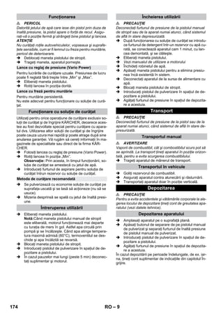 – 9 
 PERICOL 
Datorită jetului de apă care iese din pistol prin duza de 
înaltă presiune, la pistol apare o forţă de recul. Asigu-raţi- 
vă o poziţie fermă şi strângeţi bine pistolul şi lancea. 
ATENŢIE 
Nu curăţaţi roţile autovehiculelor, vopseaua şi suprafe-ţele 
sensibile, cum ar fi lemnul cu freza pentru murdărie, 
pericol de deterioarare. 
 Deblocaţi maneta pistolului de stropit. 
 Trageţi maneta, aparatul porneşte. 
Pentru lucrările de curăţare uzuale. Presiunea de lucru 
poate fi reglată fără trepte între „Min” şi „Max”. 
 Eliberaţi maneta pistolului. 
 Rotiţi lancea în poziţia dorită. 
Pentru murdărie persistentă. 
Nu este adecvat pentru funcţionare cu soluţie de cură-ţat. 
Utilizaţi pentru orice operaţiune de curăţare exclusiv so-luţii 
de curăţat şi de îngrijire KÄRCHER, deoarece aces-tea 
au fost dezvoltate special pentru curăţare cu apara-tul 
dvs. Utilizarea altor soluţii de curăţat şi de îngrijire 
poate cauza uzura mai rapidă şi poate atrage după sine 
anularea garanţiei. Vă rugăm să cereţi informaţii în ma-gazinele 
de specialitate sau direct de la firma KÄR-CHER. 
 Folosiţi lancea cu reglaj de presiune (Vario Power). 
 Rotiţi lancea în poziţia „Min”. 
Observaţie: Prin acesta, în timpul funcţionării, so-luţia 
de curăţat se amestecă cu jetul de apă. 
 Introduceţi furtunul de aspirare pentru soluţia de 
curăţat întrun rezervor cu soluţie de curăţat. 
 Se pulverizează cu economie soluţie de curăţat pe 
suprafaţa uscată şi se lasă să acţioneze (nu să se 
usuce). 
 Mizeria desprinsă se spală cu jetul de înaltă presi-une. 
 Eliberaţi maneta pistolului. 
Notă:Când maneta pistolului manual de stropit 
este eliberată, motorul funcţionează mai departe 
cu turaţia de mers în gol. Astfel apa circulă prin 
pompă şi se încălzeşte. Când apa atinge tempera-tura 
maximă admisă (60°C), termoventilul se des-chide 
şi apa încălzită se revarsă. 
 Blocaţi maneta pistolului de stropit. 
 Introduceţi pistolul de pulverizare în spaţiul de de-pozitare 
a pistolului. 
 În cazul pauzelor mai lungi (peste 5 min) deconec-taţi 
suplimentar şi motorul. 
 PRECAUŢIE 
Deconectaţi furtunul de presiune de la pistolul manual 
de stropit sau de la aparat numai atunci, când sistemul 
de află în stare depresurizată. 
 După funcţionarea cu soluţie de curăţat se introdu-ce 
furtunul de detergent într-un rezervor cu apă cu-rată, 
se conectează aparatul cam 1 minut, cu lan-cea 
demontată, şi se clăteşte. 
 Eliberaţi maneta pistolului. 
 Vezi manualul de utilizare a motorului 
 Închideţi robinetul de apă. 
 Apăsaţi maneta pistolului pentru a elimina presiu-nea 
încă existentă în sistem. 
 Deconectaţi aparatul de la sursa de alimentare cu 
apă. 
 Blocaţi maneta pistolului de stropit. 
 Introduceţi pistolul de pulverizare în spaţiul de de-pozitare 
a pistolului. 
 Agăţaţi furtunul de presiune în spaţiul de depozita-re 
a acestuia. 
 PRECAUŢIE 
Deconectaţi furtunul de presiune de la pistol sau de la 
aparat numai atunci, când sistemul de află în stare de-presurizată. 
 AVERTIZARE 
Vaporii de combustibil, cât şi combostibilul scurs pot să 
se aprindă. La transport ţineţi aparatul în poziţie orizon-tală, 
pentru a evita scurgerea combustibilului. 
 Trageţi aparatul de mânerul de transport. 
 Goliţi rezervorul de combustibil. 
 Asiguraţi aparatul contra alunecării şi răsturnării. 
 Transportaţi aparatul doar în poziţie verticală. 
 PRECAUŢIE 
Pentru a evita accidentele şi vătămările corporale la ale-gerea 
locului de depozitare ţineţi cont de greutatea apa-ratului 
(vezi datele tehnice). 
 Amplasaţi aparatul pe o suprafaţă plană. 
 Apăsaţi butonul de separare de pe pistolul manual 
de pulverizat şi separaţi furtunul de înaltă presiune 
de pistolul manual de pulverizat. 
 Introduceţi pistolul de pulverizare în spaţiul de de-pozitare 
a pistolului. 
 Agăţaţi furtunul de presiune în spaţiul de depozita-re 
a acestuia. 
În cazul depozitării pe perioade îndelungate, de ex. iar-na, 
ţineţi cont suplimentar de indicaţiile din capitolul În-grijire. 
Funcţionarea 
Lance cu reglaj de presiune (Vario Power) 
Lance cu freză pentru murdărie 
Funcţionare cu soluţie de curăţat 
Metoda de curăţare recomandată 
Întreruperea utilizării 
Încheierea utilizării 
Transport 
Transportul manual 
Transportul în vehicule 
Depozitarea 
Depozitarea aparatului 
174 RO 
 