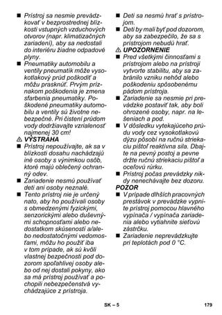 – 5 
 Prístroj sa nesmie prevádz-kovať 
v bezprostrednej blíz-kosti 
vstupných vzduchových 
otvorov (napr. klimatizačných 
zariadení), aby sa nedostali 
do interiéru žiadne odpadové 
plyny. 
 Pneumatiky automobilu a 
ventily pneumatík môže vyso-kotlakový 
prúd poškodiť a 
môžu prasknúť. Prvým príz-nakom 
poškodenia je zmena 
sfarbenia pneumatiky. Po-škodené 
pneumatiky automo-bilu 
a ventily sú životne ne-bezpečné. 
Pri čistení prúdom 
vody dodržiavajte vzrialenosť 
najmenej 30 cm! 
 VÝSTRAHA 
 Prístroj nepoužívajte, ak sa v 
blízkosti dosahu nachádzajú 
iné osoby s výnimkou osôb, 
ktoré majú oblečený ochran-ný 
odev. 
 Zariadenie nesmú používať 
deti ani osoby neznalé. 
 Tento prístroj nie je určený 
nato, aby ho používali osoby 
s obmedzenými fyzickými, 
senzorickými alebo duševný-mi 
schopnosťami alebo ne-dostatkom 
skúseností a/ale-bo 
nedostatočnými vedomos-ťami, 
môžu ho použiť iba 
v tom prípade, ak sú kvôli 
vlastnej bezpečnosti pod do-zorom 
spoľahlivej osoby ale-bo 
od nej dostali pokyny, ako 
sa má prístroj používať a po-chopili 
nebezpečenstvá vy-chádzajúce 
z prístroja. 
 Deti sa nesmú hrať s prístro-jom. 
 Deti by mali byť pod dozorom, 
aby sa zabezpečilo, že sa s 
prístrojom nebudú hrať. 
 UPOZORNENIE 
 Pred všetkými činnosťami s 
prístrojom alebo na prístroji 
vytvorte stabilitu, aby sa za-bránilo 
vzniku nehôd alebo 
poškodeniu spôsobenému 
pádom prístroja. 
 Zariadenie sa nesmie pri pre-vádzke 
postaviť tak, aby boli 
ohrozené osoby, napr. na le-šeniach 
a pod. 
 V dôsledku vytekajúceho prú-du 
vody cez vysokotlakovú 
dýzu pôsobí na ručnú strieka-ciu 
pištoľ reaktívna sila. Dbaj-te 
na pevný postoj a pevne 
držte ručnú striekaciu pištoľ a 
oceľovú rúrku. 
 Prístroj počas prevádzky nik-dy 
nenechávajte bez dozoru. 
POZOR 
 V prípade dlhších pracovných 
prestávok v prevádzke vypni-te 
prístroj pomocou hlavného 
vypínača / vypínača zariade-nia 
alebo vytiahnite sieťovú 
zástrčku. 
 Zariadenie neprevádzkujte 
pri teplotách pod 0 °C. 
SK 179 
 