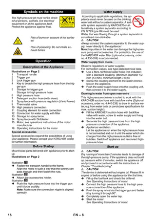 – 8 
The high pressure jet must not be direct-ed 
at persons, animals, live electrical 
equipment or at the appliance itself. 
Protect the appliance against frost. 
Illustrations on Page 2 
1 Transport handle 
2 Trigger gun 
3 Lock trigger gun 
4 Key to detach the high pressure hose from the trig-ger 
gun 
5 Storage for trigger gun 
Storage for high pressure hose 
6 High pressure hose 
7 Detergent suction hose (with sieve) 
8 Spray lance with pressure regulation (Vario Power) 
9 Thermostat valve 
10 High pressure connection 
11 Coupling element for water connection 
12 Connection for water supply with filter 
13 Storage for spray lance 
14 Spray lance with Dirtblaster 
15 Motor; see operations instructions of the motor 
manufacturer 
16 Operating instructions for the motor 
Special accessories expand the possibilities of using 
your appliance. Please contact your KÄRCHER dealer 
for further information. 
Mount loose parts delivered with appliance prior to start-up. 
Illustrations on Page 2 
Illustration 
 Fasten the transport handle to the frame. 
Align the holes in such a way that the screws can 
pass through and then fasten the nuts. 
Illustration 
 Attach the accessories holder. 
Illustration 
 Push the high pressure hose into the trigger gun 
until it locks audibly. 
Note: Make sure the connection nipple is aligned 
correctly. 
According to applicable regulations, the ap-pliance 
must never be used on the drinking 
water net without a system separator. A suit-able 
system separator by KÄRCHER or al-ternatively 
a system separator according to 
EN 12729 type BA must be used. 
Water that was flowing through a system separator is 
considered non-drinkable. 
 CAUTION 
Always connect the system separator to the water sup-ply, 
never directly to the appliance! 
Note: Impurities in the water can damage the high-pres-sure 
pump and accessories. For protection, the use of 
the KÄRCHER water filter (optional accessory, order 
no. 4.730-059) is recommended. 
Observe regulations of water supplier. 
For connection values, see type plate/technical data. 
 Use a fibre-reinforced water hose (not included) 
with a standard coupling. (Minimum diameter 1/2 
inch (13 mm), minimum length 7.5 m). 
 Screw the coupling element to the water connec-tion 
on the appliance. 
 Push the water supply hose onto the coupling unit, 
then connect it to the water supply. 
This high-pressure cleaner is suited to work with the 
KÄRCHER suction hose with backflow valve (Optional 
accessory, order no. 4.440-238) to draw in surface wa-ter, 
e.g. from water butts or ponds (see specifications for 
max. suction height). 
 Fill the KÄRCHER suction hose with backflow 
valve with water, screw to water supply and hang 
into the water butt. 
 Separate the high pressure hose from the high 
pressure connection of the appliance. 
 Appliance ventilation. 
Let the appliance run when the high-pressure hose 
is not connected and run it until the water which dis-charges 
from the high-pressure outlet is free of 
bubbles. Switch off appliance and reconnect high-pressure 
hose. 
 CAUTION 
Dry running of more than 2 minutes leads to damage of 
the high-pressure pump. If the appliance does not build 
up pressure within 2 minutes, switch the appliance off 
and proceed in accordance with the instructions in 
Chapter Troubleshooting. 
 CAUTION 
The device is delivered without engine oil. Please fill in 
engine oil before using the appliance for the first time. 
 Fill up the fuel tank and check the oil level. 
See Operating Instructions of motor. 
 Connect the high pressure hose to the high pres-sure 
connection of the appliance. 
 Push the spray lance into the trigger gun and fasten 
it by turning it through 90°. 
 Completely open the water tap. 
 Start the motor. 
See Operating Instructions of motor. 
Symbols on the machine 
Risk of burns on account of hot surfac-es! 
Risk of poisoning! Do not inhale ex-haust 
fumes. 
Operation 
Description of the Appliance 
Special accessories 
Before Startup 
Water supply 
Water supply from mains 
Drawing in water from open reservoirs 
Start up 
18 EN 
 