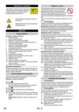 – 8 
Vysokotlakový prúd sa nesmie nasmero-vať 
na osoby, zvieratá, aktívne elektrické 
zariadenia alebo na samotný prístroj. 
Prístroj chráňte pred mrazom. 
Ilustrácie – pozri na strane 2 
1 Prenosný držiak 
2 Ručná striekacia pištoľ 
3 Zaistenie ručnej striekacej pištole 
4 Tlačidlo na odpojenie vysokotlakovej hadice od 
ručnej striekacej pištole. 
5 Uloženie ručnej striekacej pištole 
Uloženie vysokotlakovej hadice 
6 Vysokotlaková hadica 
7 Nasávacia hadica čistiaceho prostriedku (s filtrom) 
8 Tryska s reguláciou tlaku (Vario Power) 
9 Termoventil 
10 Vysokotlaková prípojka 
11 Spojovací diel na pripojenie prívodu vody 
12 Prípojka vody s filtrom 
13 Uloženie trysky 
14 Prúdnica s frézou na nečistoty 
15 Motor; Podrobnosti nájdete v návode na prevádzku 
výrobcu motora 
16 Návod na prevádzku motora 
Osobitné príslušenstvo rozširuje možnosti použitia za-riadenia. 
Bližšie informácie vám poskytne predajca za-riadení 
značky KÄRCHER. 
Pred uvedením zariadenia do prevádzky namontujte 
dielce voľne priložené k zariadeniu. 
Ilustrácie – pozri na strane 2 
Obrázok 
 Prepravný držiak upevnite na rám. 
Na to nastavte otvory do jednej roviny, prestrčte 
skrutky a upevnite ich pomocou matíc. 
Obrázok 
 Namontujte uložné miesto pre príslušenstvo. 
Obrázok 
 Vysokotlakovú hadicu zasuňte do ručnej striekacej 
pištole tak, aby bolo počuť, ako zapadne na svoje 
miesto. 
Upozornenie: Dbajte na správne nastavenie prí-pojky. 
Podľa platných predpisov sa nesmie zaria-denie 
prevádzkovať v sieti pitnej vody bez 
systémového oddeľovacieho zariadenia. 
Musíte použiť systémové oddeľovacie zaria-denie 
firmy KÄRCHER alebo alternatívne 
systémové oddeľovacie zariadenie podľa EN 12729 typ 
BA. 
Voda, ktorá preteká cez systémový odlučovač, nie je 
pitná. 
 UPOZORNENIE 
Systémové oddeľovacie zariadenie pripájajte vždy na 
zásobovanie vodou, nikdy nie priamo na prístroj. 
Upozornenie: Nečistoty vo vode môžu poškodiť vysokot-lakové 
čerpadlo a príslušenstvo. Na ochranu sa odporúča 
použitie vodného filtra spoločnosti KÄRCHER (špeciálne 
príslušenstvo, objednávacie číslo 4.730-059). 
Rešpektujte platné predpisy vodárenského podniku. 
Pripojovacie parametre sa uvádzajú na typovom štítku 
a v technických údajoch. 
 Používajte vodovodnú hadicu vystuženú tkaninou 
(nie je súčasťou dodávky) so spojkou, ktorá sa bež-ne 
predáva. (Priemer minimálne 1/2 palca resp. 
13 mm; dĺžka minimálne 7,5 m). 
 Dodávaný spojovací diel naskrutkujte na vodnú prí-pojku 
zariadenia. 
 Hadicu na vodu nasuňte na spojovací diel zariade-nia 
a pripojte k vodovodnému kohútu. 
Toto vysokotlakové čistiace zariadenie je spolu so sa-cou 
hadicou spoločnosti KÄRCHER so spätným venti-lom 
(špeciálne príslušenstvo, objednávacie číslo 4.440- 
238) vhodné na odsávanie povrchovej vody napr. z ná-drží 
na dažďovú vodu alebo rybníkov (maximálnu nasá-vaciu 
výšku nájdete v technických údajoch). 
 Vysávaciu hadicu KÄRCHER so spätným ventilom 
naplňte vodou, naskrutkujte vodovodnú prípojku a 
zaveste do nádrže na dažďovú vodu. 
 Vysokotlakovú hadicu odpojte od vysokotlakovej 
prípojky zariadenia. 
 Zariadenie odvzdušnite. 
Zariadenie nechajte v chode bez pripojenej vyso-kotlakovej 
hadice tak dlho, až vyteká z vysokotlakej 
prípojky voda bez bublín. Vypnite zariadenie a opäť 
pripojte vysokotlakovú hadicu. 
 UPOZORNENIE 
Chod na sucho viac ako 2 minúty spôsobí poškodenie 
vysokotlakového čerpadla. Ak prístroj do 2 minút nevyt-vorí 
tlak, vypnite prístroj a postupujte podľa pokynov 
uvedených v kapitole „Pomoc v prípade porúch“. 
 UPOZORNENIE 
Prístroj sa dodáva bez náplne motorovým olejom. Pred 
prvým spustením naplňte motorovým olejom. 
 Naplňte palivovú nádrž a skontrolujte stav oleja. 
Viď návod na prevádzku motora. 
 Vysokotlakovú hadicu spojte s vysokotlakovou prí-pojkou 
zariadenia. 
 Na ručnú striekaciu pištoľ nasaďte požadovanú 
trysku a upevnite otočením o 90°. 
 Úplne otvorte vodovodný kohút. 
 Naštartujte motor. 
Viď návod na prevádzku motora. 
Symboly na prístroji 
Nebezpečenstvo popálenia horúcim 
povrchom! 
Nebezpečenstvo otravy! Nevdychovať 
odvádzané plyny. 
Obsluha 
Popis prístroja 
Špeciálne príslušenstvo 
Pred uvedením do prevádzky 
Napájanie vodou 
Napájanie vodou z vodovodu 
Nasávanie vody z otvorených nádrží 
Uvedenie do prevádzky 
182 SK 
 