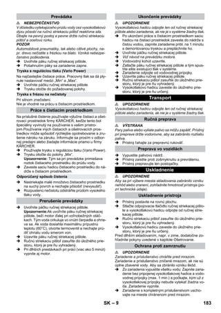 – 9 
 NEBEZPEČENSTVO 
V dôsledku vytekajúceho prúdu vody cez vysokotlakovú 
dýzu pôsobí na ručnú striekaciu pištoľ reaktívna sila. 
Dbajte na pevný postoj a pevne držte ručnú striekaciu 
pištoľ a oceľovú rúrku. 
POZOR 
Automobilové pneumatiky, lak alebo citlivé plochy, na-pr. 
drevo nečistite s frézkou na blato. Vzniká nebezpe-čenstvo 
poškodenia. 
 Uvoľnite páku ručnej striekacej pištole. 
 Potiahnutím páky sa zariadenie zapne. 
Na najčastejšie čistiace práce. Pracovný tlak sa dá ply-nule 
nastavovať medzi „Min“ a „Max“. 
 Uvoľnite páčku ručnej striekacej pištole. 
 Trysku otočte do požadovanej polohy. 
Pri silnom znečistení. 
Nie je vhodné na prácu s čistiacim prostriedkom. 
Na príslušné čistenie používajte výlučne čistiaci a ošet-rovací 
prostriedok firmy KÄRCHER, keďže tento bol 
špeciálny vyvinutý na používanie s vašim prístro-jom. 
Používanie iných čistiacich a ošetrovacích pros-triedkov 
môže spôsobiť rýchlejšie opotrebovanie a zru-šenie 
nároku na záruku. Informujte sa prosím v odbor-nej 
predajni alebo žiadajte informácie priamo u firmy 
KÄRCHER. 
 Používajte trysku s reguláciou tlaku (Vario Power). 
 Trysku otočte do polohy „Mix“. 
Upozornenie: Tým sa pri prevádzke primiešava 
roztok čistiaceho prostriedku do prúdu vody. 
 Zaveste saciu hadicu čistiaceho prostriedku do ná-drže 
s čistiacim prostriedkom. 
 Nastriekajte malé množstvo čistiaceho prostriedku 
na suchý povrch a nechajte pôsobiť (nevysušiť). 
 Rozpustenú nečistotu odstráňte prúdom vysokého 
tlaku vody. 
 Uvoľnite páčku ručnej striekacej pištole. 
Upozornenie:Ak uvoľníte páku ručnej striekacej 
pištole, beží motor ďalej pri voľnobežných otáč-kach. 
Tým voda cirkuluje vo vnútri čerpadla a ohrie-va 
sa. Ak voda dosiahla maximálnu prípustnú 
teplotu (60°C), otvorte termoventil a nechajte prú-diť 
ohriatu vodu smerom von. 
 Uzavrite páku ručnej striekacej pištole. 
 Ručnú striekaciu pištoľ zasuňte do úložného prie-storu, 
ktorý je pre ňu vyhradený. 
 Pri dlhších prestávkach pri práci (viac ako 5 minút) 
vypnite aj motor. 
 UPOZORNENIE 
Vysokotlakovú hadicu odpojte len od ručnej striekacej 
pištole alebo zariadenia, ak nie je v systéme žiadny tlak. 
 Po ukončení práce s čistiacim prostriedkom saciu 
hadicu na čistiaci prostriedok zaveste do nádrže s 
čistou vodou, zapnite zariadenie pribl. na 1 minútu 
s demontovanou tryskou a prepláchnite ho. 
 Uvoľnite páčku ručnej striekacej pištole. 
 Viď návod na prevádzku motora. 
 Vodovodný kohút uzavrite. 
 Zatlačte páku ručnej striekacej pištole a tým spus-títe 
ešte existujúci tlak v systéme. 
 Zariadenie odpojte od vodovodnej prípojky. 
 Uzavrite páku ručnej striekacej pištole. 
 Ručnú striekaciu pištoľ zasuňte do úložného prie-storu, 
ktorý je pre ňu vyhradený. 
 Vysokotlakovú hadicu zaveste do úložného prie-storu, 
ktorý je pre ňu určený. 
 UPOZORNENIE 
Vysokotlakovú hadicu odpojte len od ručnej striekacej 
pištole alebo zariadenia, ak nie je v systéme žiadny tlak. 
 VÝSTRAHA 
Pary paliva alebo vyliate palivo sa môžu zapáliť. Prístroj 
pri preprave držte vodorovne, aby sa zabránilo rozliatiu 
paliva. 
 Prístroj ťahajte za prepravnú rukoväť. 
 Vypustite palivovú nádrž. 
 Prístroj zaistite proti zošmyknutiu a prevráteniu. 
 Prístroj prepravujte len postojačky. 
 UPOZORNENIE 
Aby sa pri výbere miesta skladovania zabránilo vzniku 
nehôd alebo zranení, zohľadnite hmotnosť prístroja (po-zri 
technické údaje). 
 Prístroj postavte na rovnú plochu. 
 Stlačte odpojovacie tlačidlo ručnej striekacej pišto-le 
a vysokotlakovú hadicu odpojte od ručnej strie-kacej 
pištole. 
 Ručnú striekaciu pištoľ zasuňte do úložného prie-storu, 
ktorý je pre ňu vyhradený. 
 Vysokotlakovú hadicu zaveste do úložného prie-storu, 
ktorý je pre ňu určený. 
Pred dlhším skladovaním, napr. v zime, dodatočne zo-hľadnite 
pokyny uvedené v kapitole Ošetrovanie. 
 UPOZORNENIE 
Zariadenie a príslušenstvo chráňte pred mrazom. 
Zariadenie a príslušenstvo zničené mrazom, ak nie sú 
úplne zbavené vody. Aby sa zbránilo vzniku škôd. 
 Zo zariadenia vypustite všetku vodu: Zapnite zaria-denie 
bez pripojenej vysokotlakovej hadice a vodo-vodnej 
prípojky (max. 1 min.) a počkajte, kým už z 
vysokotlakovej prípojky nebude vytekať žiadna vo-da. 
Zariadenie vypnite. 
 Zariadenie s kompletným príslušenstvom uscho-vajte 
na mieste chránenom pred mrazom. 
Prevádzka 
Tryska s reguláciou tlaku (Vario Power) 
Tryska s frézou na nečistoty 
Práce s čistiacim prostriedkom 
Odporúčaný spôsob čistenia 
Prerušenie prevádzky 
Ukončenie prevádzky 
Transport 
Ručná preprava 
Preprava vo vozidlách 
Uskladnenie 
Uskladnenie prístroja 
Ochrana proti zamrznutiu 
SK 183 
 