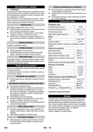 – 10 
 VÝSTRAHA 
Pred začatím každého ošetrovania a údržbárskych prác 
prístroj vypnite a motor nechajte ochladiť. Aby sa zabrá-nilo 
neúmyselnému spusteniu motora, vytiahnite zástr-čku 
zapaľovacích sviečok. 
Aby sa zabránilo vzniku nebezpečných situácií, môže 
opravy a výmenu náhradných dielov prístroja vykoná-vať 
len autorizované servisné stredisko. 
Pred dlhším skladovaním, napr. v zime: 
 Vytiahnite filter zo sacej hadice na čistiaci prostrie-dok 
a umyte ho pod tečúcou vodou. 
 Plochými kliešťami vytiahnite sitko z vodovodnej 
prípojky a umyte ho pod tečúcou vodou. 
 Jemný filter vo vodorovnej prípojke vytiahnite po-mocou 
plochých klieští a vyčistite pod tečúcou vo-dou. 
Čerpadlo nevyžaduje údržbu. 
 Prístroj postavte na rovnú plochu. 
 Údržbárske práce na motore vykonávajte podľa 
údajov v Návode na obsluhu výrobcu motora. 
Používajte výhradne originálne náhradné diely značky 
KÄRCHER. Prehľad náhradných dielov nájdete na kon-ci 
tohto prevádzkového návodu. 
Pomocou nasledujúceho prehľadu možno ľahko odstrá-niť 
drobné poruchy. 
V prípade pochybností sa láskavo obráťte na autorizo-vanú 
servisnú službu. 
 Dodržiavajte pokyny v Návode na obsluhu výrobcu 
motora! 
 Skontrolujte nastavenie trysky. 
 Zariadenie odvzdušnite: Zariadenie zapnite bez vy-sokotlakovej 
hadice a počkajte (max. 2 minúty), 
kým voda nevystupuje na vysokotlakovej prípojke 
bez bubliniek. Zariadenie vypnite a opäť pripojte 
vysokotlakovú hadicu. 
 Skontrolujte vodovodnú prípojku. 
 Plochými kliešťami vytiahnite sitko z vodovodnej 
prípojky a umyte ho pod tečúcou vodou. 
 Prepúšťací ventil je upchatý: Viackrát stlačte páčku 
ručnej striekacej pištole. 
 Vyčistite vysokotlakovú dýzu: Ihlou odstráňte ne-čistoty 
z vŕtania dýzy a vypláchnite vodou smerom 
dopredu. 
 Skontrolujte pritekajúce množstvo vody. 
 Malá netesnosť zariadenia je technicky normálna. 
Pri veľkej netesnosti sa obráťte na autorizovanú 
servisnú službu. 
 Používajte trysku s reguláciou tlaku (Vario Power). 
Trysku otočte do polohy „Mix“. 
 Vyčistite filter na nasávacej hadici čistiaceho pros-triedku. 
 Skontrolujte nasávaciu hadicu čistiaceho prostried-ku, 
či nie je zlomená. 
Technické zmeny vyhradené! 
V každej krajine platia záručné podmienky našej distri-bučnej 
organizácie. Prípadné poruchy spotrebiča od-stránime 
počas záručnej lehoty bezplatne, ak sú ich prí-činou 
chyby materiálu alebo výrobné chyby. Pri uplatňo-vaní 
záruky sa spolu s dokladom o kúpe zariadenia lás-kavo 
obráťte na predajcu alebo na najbližší 
autorizovaný zákaznícky servis. 
(Adresu nájdete na zadnej strane) 
Starostlivosť a údržba 
Ošetrovanie 
Údržba čerpadla 
Údržba motora 
Náhradné diely 
Pomoc pri poruchách 
Spotrebič sa nezapína 
Zariadenie nedosahuje požadovaný tlak 
Silné výkyvy tlaku 
Zariadenie netesní 
Čistiaci prostriedok sa nenasáva 
Technické údaje 
Pripojenie vody 
Prívodná teplota (max.) °C 40 
Prívodné množstvo (min.) l/min 10 
Prívodný tlak (max.) MPa 1,2 
Maximálna výška nasávania m 0,5 
Motor 
Typ Grow 154F 
Zdvihový objem cm3 87 
Podrobnosti nájdete v návode na prevádzku výrobcu 
motora 
Výkonové parametre 
Prevádzkový tlak MPa 11 
Max. prípustný tlak MPa 12 
Dopravované množstvo, voda l/min 7 
Dopravované množstvo, čistiaci pros-triedok 
l/min 0,3 
Reaktívna sila ručnej striekacej pištole N 17,3 
Rozmery a hmotnost' 
Dĺžka mm 431 
Šírka mm 390 
Výška mm 921 
Hmotnosť kg 22 
Zistené hodnoty podľa EN 60335-2-79 
Hodnota vibrácií v ruke/ramene 
Nebezpečnosť K 
m/s2 
m/s2 
 2,5 
0,3 
Hlučnosť LpA 
Nebezpečnosť KpA 
dB(A) 
dB(A) 
87 
3 
Hlučnosť LWA + nebezpečnosť KWA dB(A) 104 
Záruka 
184 SK 
 