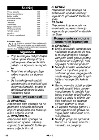 – 3 
Poštovani kupče, 
Prije prve uporabe Vašeg uređaja proči-tajte 
ove originalne radne upute, postu-pajte 
prema njima i sačuvajte ih za kasniju 
uporabu ili za sljedećeg vlasnika. 
– Prije puštanja u rad pročitajte 
radne upute Vašeg stroja i 
pritom prvenstveno obratite 
pažnju na sigurnosne naput-ke. 
– Natpisi na uređaju pružaju 
važne naputke za siguran 
rad. 
– Uz instrukcije ovih radnih 
uputa moraju se poštivati opći 
sigurnosni propisi i propisi o 
sprječavanju nesreća zako-nodavnog 
tijela. 
OPASNOST 
Napomena koja upućuje na ne-posredno 
prijeteću opasnost 
koja za posljedicu ima teške tje-lesne 
ozljede ili smrt. 
 UPOZORENJE 
Napomena koja upućuje na 
eventualno opasnu situaciju 
koja može prouzročiti teške tje-lesne 
ozljede ili smrt. 
 OPREZ 
Napomena koja upućuje na 
eventualno opasnu situaciju 
koja može prouzročiti lakše oz-ljede. 
PAŽNJA 
Napomena koja upućuje na 
eventualno opasnu situaciju 
koja može prouzročiti materijal-nu 
štetu. 
OPASNOST 
 Smije se koristiti samo gorivo 
navedeno u uputama za rad. 
U slučaju primjene neodgo-varajućih 
vrsta goriva postoji 
opasnost od eksplozije. Vidi 
poglavlje Tehnički podaci. 
 Nemojte koristiti visokotlačni 
čistač na mjestima gdje je 
proliveno gorivo, nego ga od-nesite 
negdje drugdje te spri-ječite 
stvaranje bilo kakvih 
iskri. 
 Gorivo nemojte držati, prelije-vati 
niti koristiti blizu otvore-nog 
plamena ili uređaja kao 
što su pećnice, grijaći kotlovi, 
grijači za vodu te sličnih ure-đaja 
kod kojih se stvaraju 
otvoren plamen ili iskre. 
 Za vrijeme točenja goriva i u 
području čuvanja goriva ne-mojte 
pušiti niti koristiti otvo-reni 
plamen. 
 Nemojte prepuniti spremnik. 
Gorivo se ne smije nalaziti u 
nastavku za punjenje. 
Sadržaj 
Opseg isporuke HR 7 
Namjensko korištenje HR 7 
Zaštita okoliša HR 7 
Simboli na uređaju HR 7 
Rukovanje HR 7 
Transport HR 9 
Skladištenje HR 9 
Njega i održavanje HR 9 
Otklanjanje smetnji HR 9 
Tehnički podaci HR 10 
Jamstvo HR 10 
EZ izjava o usklađenosti HR 10 
Sigurnost 
Stupnjevi opasnosti 
Komponente za motor s 
unutarnjim izgaranjem 
186 HR 
 