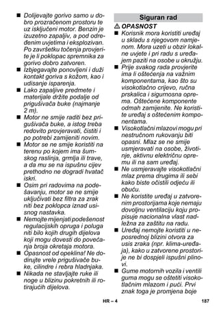– 4 
 Dolijevajte gorivo samo u do-bro 
prozračenom prostoru te 
uz isključeni motor. Benzin je 
izuzetno zapaljiv, a pod odre-đenim 
uvjetima i eksplozivan. 
Po završetku točenja provjeri-te 
je li poklopac spremnika za 
gorivo dobro zatvoren. 
 Izbjegavajte ponovljeni i duži 
kontakt goriva s kožom, kao i 
udisanje isparenja. 
 Lako zapaljive predmete i 
materijale držite podalje od 
prigušivača buke (najmanje 
2 m). 
 Motor ne smije raditi bez pri-gušivača 
buke, a istog treba 
redovito provjeravati, čistiti i 
po potrebi zamijeniti novim. 
 Motor se ne smije koristiti na 
terenu po kojem ima šum-skog 
raslinja, grmlja ili trave, 
a da mu se na ispušnu cijev 
prethodno ne dogradi hvatač 
iskri. 
 Osim pri radovima na pode-šavanju, 
motor se ne smije 
uključivati bez filtra za zrak 
niti bez poklopca iznad usi-snog 
nastavka. 
 Nemojte mijenjati podešenost 
regulacijskih opruga i poluga 
niti bilo kojih drugih dijelova 
koji mogu dovesti do poveća-nja 
broja okretaja motora. 
 Opasnost od opeklina! Ne do-dirujte 
vrele prigušivače bu-ke, 
cilindre i rebra hladnjaka. 
 Nikada ne stavljajte ruke ili 
noge u blizinu pokretnih ili ro-tirajućih 
dijelova. 
Siguran rad 
OPASNOST 
 Korisnik mora koristiti uređaj 
u skladu s njegovom namje-nom. 
Mora uzeti u obzir lokal-ne 
uvjete i pri radu s uređa-jem 
paziti na osobe u okružju. 
 Prije svakog rada provjerite 
ima li oštećenja na važnim 
komponentama, kao što su 
visokotlačno crijevo, ručna 
prskalica i sigurnosna opre-ma. 
Oštećene komponente 
odmah zamijenite. Ne koristi-te 
uređaj s oštećenim kompo-nentama. 
 Visokotlačni mlazovi mogu pri 
nestručnom rukovanju biti 
opasni. Mlaz se ne smije 
usmjeravati na osobe, životi-nje, 
aktivnu električnu opre-mu 
ili na sam uređaj. 
 Ne usmjeravajte visokotlačni 
mlaz prema drugima ili sebi 
kako biste očistili odjeću ili 
obuću. 
 Ne koristite uređaj u zatvore-nim 
prostorijama koje nemaju 
dovoljnu ventilaciju koju pro-pisuje 
nacionalna vlast nad-ležna 
za zaštitu na radu. 
 Uređaj nemojte koristiti u ne-posrednoj 
blizini otvora za 
usis zraka (npr. klima-uređa-ja), 
kako u zatvorene prostori-je 
ne bi dospjeli ispušni plino-vi. 
 Gume motornih vozila i ventili 
guma mogu se oštetiti visoko-tlačnim 
mlazom i pući. Prvi 
znak toga je promjena boje 
HR 187 
 