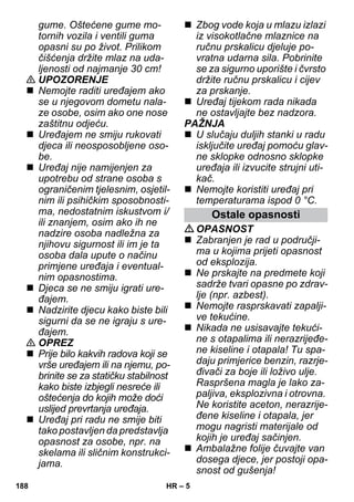 – 5 
gume. Oštećene gume mo-tornih 
vozila i ventili guma 
opasni su po život. Prilikom 
čišćenja držite mlaz na uda-ljenosti 
od najmanje 30 cm! 
 UPOZORENJE 
 Nemojte raditi uređajem ako 
se u njegovom dometu nala-ze 
osobe, osim ako one nose 
zaštitnu odjeću. 
 Uređajem ne smiju rukovati 
djeca ili neosposobljene oso-be. 
 Uređaj nije namijenjen za 
upotrebu od strane osoba s 
ograničenim tjelesnim, osjetil-nim 
ili psihičkim sposobnosti-ma, 
nedostatnim iskustvom i/ 
ili znanjem, osim ako ih ne 
nadzire osoba nadležna za 
njihovu sigurnost ili im je ta 
osoba dala upute o načinu 
primjene uređaja i eventual-nim 
opasnostima. 
 Djeca se ne smiju igrati ure-đajem. 
 Nadzirite djecu kako biste bili 
sigurni da se ne igraju s ure-đajem. 
 OPREZ 
 Prije bilo kakvih radova koji se 
vrše uređajem ili na njemu, po-brinite 
se za statičku stabilnost 
kako biste izbjegli nesreće ili 
oštećenja do kojih može doći 
uslijed prevrtanja uređaja. 
 Uređaj pri radu ne smije biti 
tako postavljen da predstavlja 
opasnost za osobe, npr. na 
skelama ili sličnim konstrukci-jama. 
 Zbog vode koja u mlazu izlazi 
iz visokotlačne mlaznice na 
ručnu prskalicu djeluje po-vratna 
udarna sila. Pobrinite 
se za sigurno uporište i čvrsto 
držite ručnu prskalicu i cijev 
za prskanje. 
 Uređaj tijekom rada nikada 
ne ostavljajte bez nadzora. 
PAŽNJA 
 U slučaju duljih stanki u radu 
isključite uređaj pomoću glav-ne 
sklopke odnosno sklopke 
uređaja ili izvucite strujni uti-kač. 
 Nemojte koristiti uređaj pri 
temperaturama ispod 0 °C. 
Ostale opasnosti 
OPASNOST 
 Zabranjen je rad u područji-ma 
u kojima prijeti opasnost 
od eksplozija. 
 Ne prskajte na predmete koji 
sadrže tvari opasne po zdrav-lje 
(npr. azbest). 
 Nemojte rasprskavati zapalji-ve 
tekućine. 
 Nikada ne usisavajte tekući-ne 
s otapalima ili nerazrijeđe-ne 
kiseline i otapala! Tu spa-daju 
primjerice benzin, razrje-đivači 
za boje ili loživo ulje. 
Raspršena magla je lako za-paljiva, 
eksplozivna i otrovna. 
Ne koristite aceton, nerazrije-đene 
kiseline i otapala, jer 
mogu nagristi materijale od 
kojih je uređaj sačinjen. 
 Ambalažne folije čuvajte van 
dosega djece, jer postoji opa-snost 
od gušenja! 
188 HR 
 