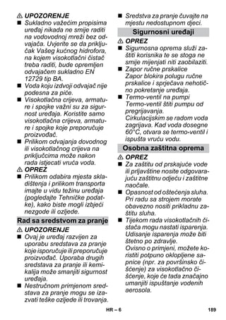 – 6 
 UPOZORENJE 
 Sukladno važećim propisima 
uređaj nikada ne smije raditi 
na vodovodnoj mreži bez od-vajača. 
Uvjerite se da priklju-čak 
Vašeg kućnog hidrofora, 
na kojem visokotlačni čistač 
treba raditi, bude opremljen 
odvajačem sukladno EN 
12729 tip BA. 
 Voda koju izdvoji odvajač nije 
podesna za piće. 
 Visokotlačna crijeva, armatu-re 
i spojke važni su za sigur-nost 
uređaja. Koristite samo 
visokotlačna crijeva, armatu-re 
i spojke koje preporučuje 
proizvođač. 
 Prilikom odvajanja dovodnog 
ili visokotlačnog crijeva na 
priključcima može nakon 
rada istjecati vruća voda. 
 OPREZ 
 Prilikom odabira mjesta skla-dištenja 
i prilikom transporta 
imajte u vidu težinu uređaja 
(pogledajte Tehničke podat-ke), 
kako biste mogli izbjeći 
nezgode ili ozljede. 
 UPOZORENJE 
 Ovaj je uređaj razvijen za 
uporabu sredstava za pranje 
koje isporučuje ili preporučuje 
proizvođač. Uporaba drugih 
sredstava za pranje ili kemi-kalija 
može smanjiti sigurnost 
uređaja. 
 Nestručnom primjenom sred-stava 
za pranje mogu se iza-zvati 
teške ozljede ili trovanja. 
 Sredstva za pranje čuvajte na 
mjestu nedostupnom djeci. 
 OPREZ 
 Sigurnosna oprema služi za-štiti 
korisnika te se stoga ne 
smije mijenjati niti zaobilaziti. 
 Zapor ručne prskalice 
Zapor blokira polugu ručne 
prskalice i sprječava nehotič-no 
pokretanje uređaja. 
 Termo-ventil na pumpi 
Termo-ventil štiti pumpu od 
pregrijavanja. 
Cirkulacijskim se radom voda 
zagrijava. Kad voda dosegne 
60°C, otvara se termo-ventil i 
ispušta vruću vodu. 
 OPREZ 
 Za zaštitu od prskajuće vode 
ili prljavštine nosite odgovara-juću 
zaštitnu odjeću i zaštitne 
naočale. 
 Opasnost od oštećenja sluha. 
Pri radu sa strojem morate 
obavezno nositi prikladnu za-štitu 
sluha. 
 Tijekom rada visokotlačnih či-stača 
mogu nastati isparenja. 
Udisanje isparenja može biti 
štetno po zdravlje. 
Ovisno o primjeni, možete ko-ristiti 
potpuno oklopljene sa-pnice 
(npr. za površinsko či-šćenje) 
za visokotlačno či-šćenje, 
koje će tada značajno 
umanjiti ispuštanje vodenih 
aerosola. 
Rad sa sredstvom za pranje 
Sigurnosni uređaji 
Osobna zaštitna oprema 
HR 189 
 