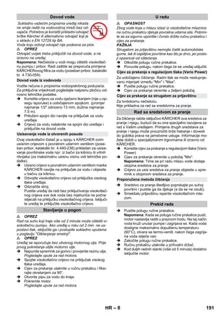 – 8 
Sukladno važećim propisima uređaj nikada 
ne smije raditi na vodovodnoj mreži bez od-vajača. 
Potrebno je koristiti prikladni odvajač 
tvrtke Kärcher ili alternativno odvajač koji je 
u skladu s EN 12729 tip BA. 
Voda koju izdvoji odvajač nije podesna za piće. 
 OPREZ 
Odvajač uvijek treba priključiti na dovod vode, a ne 
izravno na uređaj. 
Napomena: Nečistoće u vodi mogu oštetiti visokotlač-nu 
pumpu i pribor. Radi zaštite se preporuča primjena 
KÄRCHERovog filtra za vodu (poseban pribor, kataloški 
br. 4.730-059). 
Vodite računa o propisima vodoopskrbnog poduzeća. 
Za priključne vrijednosti pogledajte natpisnu pločicu od-nosno 
tehničke podatke. 
 Koristite crijevo za vodu ojačano tkanjem (nije u op-segu 
isporuke) s uobičajenom spojkom. (promjer 
najmanje 1/2 odnosno 13 mm; dužina najmanje 
7,5 m). 
 Priloženi spojni dio navijte na priključak za vodu 
uređaja. 
 Crijevo za vodu nataknite na spojni dio uređaja i 
priključite na dovod vode. 
Ovaj visokotlačni čistač je u spoju s KÄRCHER ovim 
usisnim crijevom s povratnim udarnim ventilom (pose-ban 
pribor, kataloški br. 4.440-238) prikladan za usisa-vanje 
površinske vode npr. iz bačvi za kišnicu ili vrtnih 
ribnjaka (za maksimalnu usisnu visinu vidi tehničke po-datke). 
 Usisno crijevo s povratnim udarnim ventilom marke 
KÄRCHER navijte na priključak za vodu i objesite 
u bačvu za kišnicu. 
 Odvojite visokotlačno crijevo od priključka visokog 
tlaka uređaja. 
 Odzračite stroj. 
Pustite uređaj da radi bez priključivanja visokotlač-nog 
crijeva sve dok voda bez mjehurića ne počne 
istjecati na priključku visokotlačnog crijeva. Isključi-te 
uređaj te priključite visokotlačno crijevo. 
 OPREZ 
Rad na suho koji traje više od 2 minute može oštetiti vi-sokotlačnu 
pumpu. Ako uređaj u roku od 2 min. ne us-postavi 
tlak, isključite ga i postupite sukladno uputama 
u poglavlju Otklanjanje smetnji. 
 OPREZ 
Uređaj se isporučuje bez ulivenog motornog ulja. Prije 
prvog pokretanja ulijte motorno ulje. 
 Napunite spremnik za gorivo i provjerite razinu ulja. 
Pogledajte upute za rad motora. 
 Spojite visokotlačno crijevo na priključak visokog 
tlaka uređaja. 
 Cijev za prskanje utaknite u ručnu prskalicu i fiksi-rajte 
okretanjem za 90°. 
 Otvorite pipu za vodu do kraja. 
 Pokrenite motor. 
Pogledajte upute za rad motora. 
 OPASNOST 
Zbog vode koja u mlazu izlazi iz visokotlačne mlaznice 
na ručnu prskalicu djeluje povratna udarna sila. Pobrini-te 
se za sigurno uporište i čvrsto držite ručnu prskalicu i 
cijev za prskanje. 
PAŽNJA 
Strugalom za prljavštinu nemojte čistiti automobilske 
gume, lak ili osjetljive površine kao što je drvo, jer posto-ji 
opasnost od oštećenja. 
 Otkočite polugu ručne prskalice. 
 Povucite polugu, nakon čega će se uređaj uključiti. 
Za uobičajeno čišćenje. Radni tlak se može nestupnje-vano 
mijenjati između Min i Max. 
 Pustite polugu ručne prskalice. 
 Cijev za prskanje okrenite u željeni položaj. 
Za tvrdokornu nečistoću. 
Nije prikladna za rad sa sredstvima za pranje. 
Za čišćenje rabite isključivo KÄRCHER ova sredstva za 
pranje i njegu, budući da su ona specijalno razvijena za 
rad s Vašim uređajem. Primjena drugih sredstava za 
pranje i njegu može prouzročiti brže habanje i dovesti 
do gubitka prava na jamstvene usluge. Informacije mo-žete 
dobiti u specijaliziranim trgovinama ili izravno od 
KÄRCHER. 
 Koristite cijev za prskanje s regulacijom tlaka (Vario 
Power) 
 Cijev za prskanje okrenite u položaj Mix. 
Napomena: Time se pri radu mlazu vode dodaje 
otopina sredstva za pranje. 
 Crijevo za usis sredstva za pranje objesite u spre-mnik 
s otopinom sredstva za pranje. 
 Sredstvo za pranje štedljivo poprskajte po suhoj 
površini i pustite ga da djeluje (a da se ne osuši). 
 Smekšalu prljavštinu isperite visokotlačnim mla-zom. 
 Pustite polugu ručne prskalice. 
Napomena: Kada se poluga ručne prskalice pusti, 
motor nastavlja raditi u praznom hodu. Na taj način 
voda kruži unutar pumpe i zagrijava se. Kada voda 
dostigne maksimalno dopuštenu temperaturu 
(60°C), otvara se termo-ventil, nakon čega zagrija-na 
voda istječe van. 
 Zakočite polugu ručne prskalice. 
 Ručnu prskalicu utaknite u prihvatni držač. 
 Kod duljih radnih stanki (više od 5 minuta) dodatno 
isključite motor. 
Dovod vode 
Dovod vode iz vodovoda 
Usisavanje vode iz otvorenih posuda 
Stavljanje u pogon 
U radu 
Cijev za prskanje s regulacijom tlaka (Vario Power) 
Cijev za prskanje sa strugalom za prljavštinu 
Rad sa sredstvom za pranje 
Preporučena metoda čišćenja 
Prekid rada 
HR 191 
 