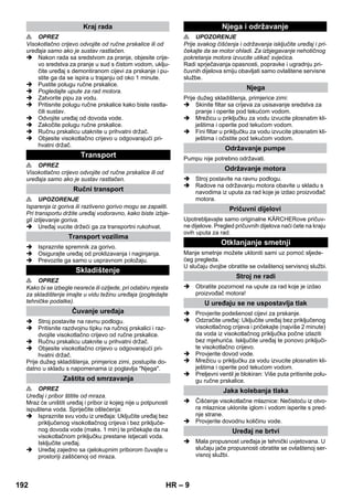 – 9 
 OPREZ 
Visokotlačno crijevo odvojite od ručne prskalice ili od 
uređaja samo ako je sustav rastlačen. 
 Nakon rada sa sredstvom za pranje, objesite crije-vo 
sredstva za pranje u sud s čistom vodom, uklju-čite 
uređaj s demontiranom cijevi za prskanje i pu-stite 
ga da se ispira u trajanju od oko 1 minute. 
 Pustite polugu ručne prskalice. 
 Pogledajte upute za rad motora. 
 Zatvorite pipu za vodu. 
 Pritisnite polugu ručne prskalice kako biste rastla-čili 
sustav. 
 Odvojite uređaj od dovoda vode. 
 Zakočite polugu ručne prskalice. 
 Ručnu prskalicu utaknite u prihvatni držač. 
 Objesite visokotlačno crijevo u odgovarajući pri-hvatni 
držač. 
 OPREZ 
Visokotlačno crijevo odvojite od ručne prskalice ili od 
uređaja samo ako je sustav rastlačen. 
 UPOZORENJE 
Isparenja iz goriva ili razliveno gorivo mogu se zapaliti. 
Pri transportu držite uređaj vodoravno, kako biste izbje-gli 
izlijevanje goriva. 
 Uređaj vucite držeći ga za transportni rukohvat. 
 Ispraznite spremnik za gorivo. 
 Osigurajte uređaj od proklizavanja i naginjanja. 
 Prevozite ga samo u uspravnom položaju. 
 OPREZ 
Kako bi se izbegle nesreće ili ozljede, pri odabiru mjesta 
za skladištenje imajte u vidu težinu uređaja (pogledajte 
tehničke podatke). 
 Stroj postavite na ravnu podlogu. 
 Pritisnite razdvojnu tipku na ručnoj prskalici i raz-dvojite 
visokotlačno crijevo od ručne prskalice. 
 Ručnu prskalicu utaknite u prihvatni držač. 
 Objesite visokotlačno crijevo u odgovarajući pri-hvatni 
držač. 
Prije dužeg skladištenja, primjerice zimi, postupite do-datno 
u skladu s napomenama iz poglavlja Njega. 
 OPREZ 
Uređaj i pribor štitite od mraza. 
Mraz će uništiti uređaj i pribor iz kojeg nije u potpunosti 
ispuštena voda. Spriječite oštećenja: 
 Ispraznite svu vodu iz uređaja: Uključite uređaj bez 
priključenog visokotlačnog crijeva i bez priključe-nog 
dovoda vode (maks. 1 min) te pričekajte da na 
visokotlačnom priključku prestane istjecati voda. 
Isključite uređaj. 
 Uređaj zajedno sa cjelokupnim priborom čuvajte u 
prostoriji zaštićenoj od mraza. 
 UPOZORENJE 
Prije svakog čišćenja i održavanja isključite uređaj i pri-čekajte 
da se motor ohladi. Za izbjegavanje nehotičnog 
pokretanja motora izvucite utikač svjećica. 
Radi sprječavanja opasnosti, popravke i ugradnju pri-čuvnih 
dijelova smiju obavljati samo ovlaštene servisne 
službe. 
Prije dužeg skladištenja, primjerice zimi: 
 Skinite filtar sa crijeva za usisavanje sredstva za 
pranje i operite pod tekućom vodom. 
 Mrežicu u priključku za vodu izvucite plosnatim kli-ještima 
i operite pod tekućom vodom. 
 Fini filtar u priključku za vodu izvucite plosnatim kli-ještima 
i očistite pod tekućom vodom. 
Pumpu nije potrebno održavati. 
 Stroj postavite na ravnu podlogu. 
 Radove na održavanju motora obavite u skladu s 
navodima iz uputa za rad koje je izdao proizvođač 
motora. 
Upotrebljavajte samo originalne KÄRCHERove pričuv-ne 
dijelove. Pregled pričuvnih dijelova naći ćete na kraju 
ovih uputa za rad. 
Manje smetnje možete ukloniti sami uz pomoć sljede-ćeg 
pregleda. 
U slučaju dvojbe obratite se ovlaštenoj servisnoj službi. 
 Obratite pozornost na upute za rad koje je izdao 
proizvođač motora! 
 Provjerite podešenost cijevi za prskanje. 
 Odzračite uređaj: Uključite uređaj bez priključenog 
visokotlačnog crijeva i pričekajte (najviše 2 minute) 
da voda iz visokotlačnog priključka počne izlaziti 
bez mjehurića. Isključite uređaj te ponovo priključi-te 
visokotlačno crijevo. 
 Provjerite dovod vode. 
 Mrežicu u priključku za vodu izvucite plosnatim kli-ještima 
i operite pod tekućom vodom. 
 Preljevni ventil je blokiran: Više puta pritisnite polu-gu 
ručne prskalice. 
 Čišćenje visokotlačne mlaznice: Nečistoću iz otvo-ra 
mlaznice uklonite iglom i vodom isperite s pred-nje 
strane. 
 Provjerite dovodnu količinu vode. 
 Mala propusnost uređaja je tehnički uvjetovana. U 
slučaju jače propusnosti obratite se ovlaštenoj ser-visnoj 
službi. 
Kraj rada 
Transport 
Ručni transport 
Transport vozilima 
Skladištenje 
Čuvanje uređaja 
Zaštita od smrzavanja 
Njega i održavanje 
Njega 
Održavanje pumpe 
Održavanje motora 
Pričuvni dijelovi 
Otklanjanje smetnji 
Stroj ne radi 
U uređaju se ne uspostavlja tlak 
Jaka kolebanja tlaka 
Uređaj ne brtvi 
192 HR 
 