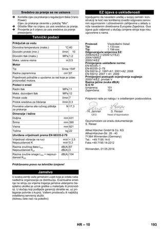 – 10 
 Koristite cijev za prskanje s regulacijom tlaka (Vario 
Power) 
Cijev za prskanje okrenite u položaj Mix. 
 Očistite filtar na crijevu za usis sredstva za pranje. 
 Provjerite je li crijevo za usis sredstva za pranje 
presavijeno. 
Pridržavamo pravo na tehničke izmjene! 
U svakoj zemlji važe jamstveni uvjeti koje je izdala naša 
nadležna organizacija za distribuciju. Eventualne smet-nje 
na stroju za vrijeme trajanja jamstva uklanjamo be-splatno 
ukoliko je uzrok greška u materijalu ili proizvod-nji. 
U slučaju koji podliježe garanciji obratite se, uz pri-laganje 
potvrde o kupnji, Vašem prodavaču ili najbližoj 
ovlaštenoj servisnoj službi. 
(Adresu ćete naći na poleđini) 
Izjavljujemo da navedeni uređaj u svojoj zamisli i kon-strukciji 
te kod nas korištenoj izvedbi odgovara osnov-nim 
sigurnosnim i zdravstvenim zahtjevima u skladu s 
niže navedenim direktivama Europske Zajednice. Ova 
izjava gubi valjanost u slučaju izmjene stroja koja nisu 
ugovorene s nama. 
Potpisnici rade po nalogu i s ovlaštenjem poslovodstva. 
Opunomoćeni za izradu dokumentacije: 
S. Reiser 
Alfred Kärcher GmbH  Co. KG 
Alfred-Kärcher-Str. 28 - 40 
71364 Winnenden (Germany) 
Tel.: +49 7195 14-0 
Faks:+49 7195 14-2212 
Winnenden, 01.05.2014. 
Sredstvo za pranje se ne usisava 
Tehnički podaci 
Priključak za vodu 
Dovodna temperatura (maks.) °C 40 
Dovodni protok (min.) l/min 10 
Dovodni tlak (maks.) MPa 1,2 
Maks. usisna visina m 0,5 
Motor 
Tip Grow 154F 
Radna zapremnina cm3 87 
Pojedinosti potražite u uputama za rad koje je izdao 
proizvođač motora. 
Podaci o snazi 
Radni tlak MPa 11 
Maks. dozvoljeni tlak MPa 12 
Protok vode l/min 7 
Protok sredstva za čišćenje l/min 0,3 
Povratna udarna sila ručnog pištolja 
N 17,3 
za prskanje 
Dimenzije i težine 
Duljina mm 431 
Širina mm 390 
Visina mm 921 
Težina kg 22 
Utvrđene vrijednosti prema EN 60335-2-79 
Vrijednost vibracije na ruci 
Nepouzdanost K 
m/s2 
m/s2 
 2,5 
0,3 
Razina zvučnog tlaka LpA 
Nepouzdanost KpA 
dB(A) 
dB(A) 
87 
3 
Razina zvučne snage LWA + nepouz-danost 
KWA 
dB(A) 104 
Jamstvo 
EZ izjava o usklađenosti 
Proizvod: Visokotlačni čistač 
Tip: 1.133-xxx 
Tip: 1.194-xxx 
Odgovarajuće smjernice EZ: 
2006/42/EZ (+2009/127/EZ) 
2004/108/EZ 
2000/14/EZ 
Primijenjene usklađene norme: 
EN 60335–1 
EN 60335–2–79 
EN 55014–2: 1997+A1: 2001+A2: 2008 
EN 55012: 2007 + A1: 2009 
Primijenjeni postupak ocjenjivanja suglasja: 
2000/14/EZ: privitak V 
Razina jačine zvuka dB(A) 
G 4.10 
Izmjerena: 101 
Zajamčena: 104 
CEO Head of Approbation 
HR 193 
 