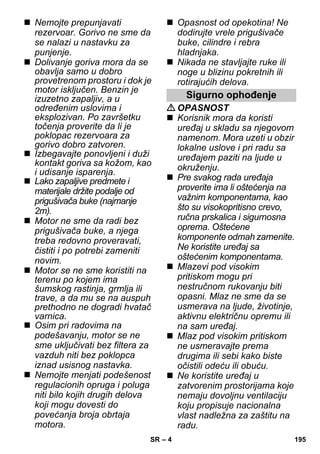 – 4 
 Nemojte prepunjavati 
rezervoar. Gorivo ne sme da 
se nalazi u nastavku za 
punjenje. 
 Dolivanje goriva mora da se 
obavlja samo u dobro 
provetrenom prostoru i dok je 
motor isključen. Benzin je 
izuzetno zapaljiv, a u 
određenim uslovima i 
eksplozivan. Po završetku 
točenja proverite da li je 
poklopac rezervoara za 
gorivo dobro zatvoren. 
 Izbegavajte ponovljeni i duži 
kontakt goriva sa kožom, kao 
i udisanje isparenja. 
 Lako zapaljive predmete i 
materijale držite podalje od 
prigušivača buke (najmanje 
2m). 
 Motor ne sme da radi bez 
prigušivača buke, a njega 
treba redovno proveravati, 
čistiti i po potrebi zameniti 
novim. 
 Motor se ne sme koristiti na 
terenu po kojem ima 
šumskog rastinja, grmlja ili 
trave, a da mu se na auspuh 
prethodno ne dogradi hvatač 
varnica. 
 Osim pri radovima na 
podešavanju, motor se ne 
sme uključivati bez filtera za 
vazduh niti bez poklopca 
iznad usisnog nastavka. 
 Nemojte menjati podešenost 
regulacionih opruga i poluga 
niti bilo kojih drugih delova 
koji mogu dovesti do 
povećanja broja obrtaja 
motora. 
 Opasnost od opekotina! Ne 
dodirujte vrele prigušivače 
buke, cilindre i rebra 
hladnjaka. 
 Nikada ne stavljajte ruke ili 
noge u blizinu pokretnih ili 
rotirajućih delova. 
Sigurno ophođenje 
OPASNOST 
 Korisnik mora da koristi 
uređaj u skladu sa njegovom 
namenom. Mora uzeti u obzir 
lokalne uslove i pri radu sa 
uređajem paziti na ljude u 
okruženju. 
 Pre svakog rada uređaja 
proverite ima li oštećenja na 
važnim komponentama, kao 
što su visokopritisno crevo, 
ručna prskalica i sigurnosna 
oprema. Oštećene 
komponente odmah zamenite. 
Ne koristite uređaj sa 
oštećenim komponentama. 
 Mlazevi pod visokim 
pritiskom mogu pri 
nestručnom rukovanju biti 
opasni. Mlaz ne sme da se 
usmerava na ljude, životinje, 
aktivnu električnu opremu ili 
na sam uređaj. 
 Mlaz pod visokim pritiskom 
ne usmeravajte prema 
drugima ili sebi kako biste 
očistili odeću ili obuću. 
 Ne koristite uređaj u 
zatvorenim prostorijama koje 
nemaju dovoljnu ventilaciju 
koju propisuje nacionalna 
vlast nadležna za zaštitu na 
radu. 
SR 195 
 