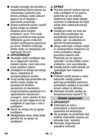 – 5 
 Uređaj nemojte da koristite u 
neposrednoj blizini otvora za 
usisavanje vazduha (npr. 
klima-uređaja), kako izduvni 
gasovi ne bi dospeli u 
zatvorene prostorije. 
 Gume motornih vozila i ventili 
guma mogu se oštetiti 
mlazom pod visokim 
pritiskom i pući. Prvi znak 
toga je promena boje gume. 
Oštećene gume motornih 
vozila i ventili guma opasni su 
po život. Prilikom čišćenja 
držite mlaz na odstojanju od 
najmanje 30 cm! 
 UPOZORENJE 
 Nemojte raditi uređajem ako 
se u njegovom dometu 
nalaze osobe, osim ako one 
nose zaštitnu odeću. 
 Uređajem ne smeju da rukuju 
deca, maloletne ili 
neosposobljene osobe. 
 Ovaj uređaj nije predviđen da 
njime rukuju osobe sa 
smanjenim fizičkim, 
senzornim ili mentalnim 
mogućnostima opažanja ili s 
ograničenim iskustvom i 
znanjem, osim ukoliko ih lice 
koje je za njih odgovorno ne 
nadgleda ili upućuje u rad s 
uređajem. 
 Deca ne smeju da se igraju 
uređajem. 
 Nadgledajte decu kako biste 
sprečili da se igraju sa 
uređajem. 
 OPREZ 
 Pre bilo kakvih radova koji se 
vrše uređajem ili na njemu, 
pobrinite se za statičku 
stabilnost kako biste izbegli 
nesreće ili oštećenja do kojih 
može doći usled prevrtanja 
uređaja. 
 Uređaj pri radu ne sme da 
bude tako postavljen da 
predstavlja opasnost po 
osobe, npr. na skelama ili 
sličnim konstrukcijama. 
 Zbog vode koja u mlazu izbija 
iz visokopritisne mlaznice na 
ručnu prskalicu deluje 
povratna udarna sila. 
Pobrinite se za sigurno 
uporište i čvrsto držite ručnu 
prskalicu i cev za prskanje. 
 Uređaj tokom rada nikada ne 
ostavljajte bez nadzora. 
PAŽNJA 
 Prilikom dužih pauza u radu 
isključite uređaj putem 
glavnog prekidača odnosno 
prekidača uređaja ili izvucite 
strujni utikač iz utičnice. 
 Nemojte koristiti uređaj na 
temperaturama ispod 0 °C. 
Ostale opasnosti 
OPASNOST 
 Zabranjen je rad u 
područjima u kojima preti 
opasnost od eksplozija. 
 Ne prskajte na predmete koji 
sadrže materijale opasne po 
zdravlje (npr. azbest). 
 Nemojte rasprskavati 
zapaljive tečnosti. 
196 SR 
 