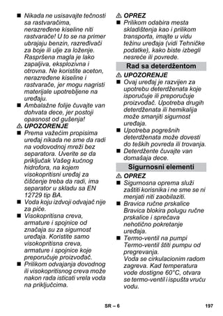 – 6 
 Nikada ne usisavajte tečnosti 
sa rastvaračima, 
nerazređene kiseline niti 
rastvarače! U to se na primer 
ubrajaju benzin, razređivači 
za boje ili ulje za loženje. 
Raspršena magla je lako 
zapaljiva, eksplozivna i 
otrovna. Ne koristite aceton, 
nerazređene kiseline i 
rastvarače, jer mogu nagristi 
materijale upotrebljene na 
uređaju. 
 Ambalažne folije čuvajte van 
dohvata dece, jer postoji 
opasnost od gušenja! 
 UPOZORENJE 
 Prema važećim propisima 
uređaj nikada ne sme da radi 
na vodovodnoj mreži bez 
separatora. Uverite se da 
priključak Vašeg kućnog 
hidrofora, na kojem 
visokopritisni uređaj za 
čišćenje treba da radi, ima 
separator u skladu sa EN 
12729 tip BA. 
 Voda koju izdvoji odvajač nije 
za piće. 
 Visokopritisna creva, 
armature i spojnice od 
značaja su za sigurnost 
uređaja. Koristite samo 
visokopritisna creva, 
armature i spojnice koje 
preporučuje proizvođač. 
 Prilikom odvajanja dovodnog 
ili visokopritisnog creva može 
nakon rada isticati vrela voda 
na priključcima. 
 OPREZ 
 Prilikom odabira mesta 
skladištenja kao i prilikom 
transporta, imajte u vidu 
težinu uređaja (vidi Tehničke 
podatke), kako biste izbegli 
nesreće ili povrede. 
Rad sa deterdžentom 
 UPOZORENJE 
 Ovaj uređaj je razvijen za 
upotrebu deterdženata koje 
isporučuje ili preporučuje 
proizvođač. Upotreba drugih 
deterdženata ili hemikalija 
može smanjiti sigurnost 
uređaja. 
 Upotreba pogrešnih 
deterdženata može dovesti 
do teških povreda ili trovanja. 
 Deterdžente čuvajte van 
domašaja dece. 
Sigurnosni elementi 
 OPREZ 
 Sigurnosna oprema služi 
zaštiti korisnika i ne sme se ni 
menjati niti zaobilaziti. 
 Bravica ručne prskalice 
Bravica blokira polugu ručne 
prskalice i sprečava 
nehotično pokretanje 
uređaja. 
 Termo-ventil na pumpi 
Termo-ventil štiti pumpu od 
pregrevanja. 
Voda se cirkulacionim radom 
zagreva. Kad temperatura 
vode dostigne 60°C, otvara 
se termo-ventil i ispušta vruću 
vodu. 
SR 197 
 