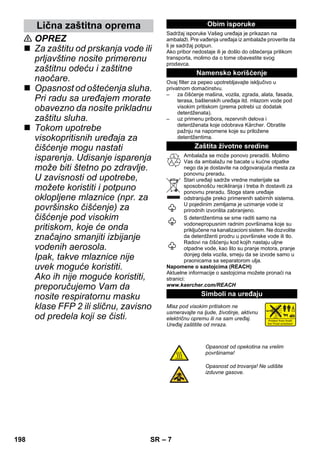 Lična zaštitna oprema Obim isporuke 
– 7 
 OPREZ 
 Za zaštitu od prskanja vode ili 
prljavštine nosite primerenu 
zaštitnu odeću i zaštitne 
naočare. 
 Opasnost od oštećenja sluha. 
Pri radu sa uređajem morate 
obavezno da nosite prikladnu 
zaštitu sluha. 
 Tokom upotrebe 
visokopritisnih uređaja za 
čišćenje mogu nastati 
isparenja. Udisanje isparenja 
može biti štetno po zdravlje. 
U zavisnosti od upotrebe, 
možete koristiti i potpuno 
oklopljene mlaznice (npr. za 
površinsko čišćenje) za 
čišćenje pod visokim 
pritiskom, koje će onda 
značajno smanjiti izbijanje 
vodenih aerosola. 
Ipak, takve mlaznice nije 
uvek moguće koristiti. 
Ako ih nije moguće koristiti, 
preporučujemo Vam da 
nosite respiratornu masku 
klase FFP 2 ili sličnu, zavisno 
od predela koji se čisti. 
Sadržaj isporuke Vašeg uređaja je prikazan na 
ambalaži. Pre vađenja uređaja iz ambalaže proverite da 
li je sadržaj potpun. 
Ako pribor nedostaje ili je došlo do oštećenja prilikom 
transporta, molimo da o tome obavestite svog 
prodavca. 
Namensko korišćenje 
Ovaj filter za pepeo upotrebljavajte isključivo u 
privatnom domaćinstvu. 
– za čišćenje mašina, vozila, zgrada, alata, fasada, 
terasa, baštenskih uređaja itd. mlazom vode pod 
visokim pritiskom (prema potrebi uz dodatak 
deterdženata). 
– uz primenu pribora, rezervnih delova i 
deterdženata koje odobrava Kärcher. Obratite 
pažnju na napomene koje su priložene 
deterdžentima. 
Zaštita životne sredine 
Ambalaža se može ponovo preraditi. Molimo 
Vas da ambalažu ne bacate u kućne otpatke 
nego da je dostavite na odgovarajuća mesta za 
ponovnu preradu. 
Stari uređaji sadrže vredne materijale sa 
sposobnošću recikliranja i treba ih dostaviti za 
ponovnu preradu. Stoga stare uređaje 
odstranjujte preko primerenih sabirnih sistema. 
U pojedinim zemljama je uzimanje vode iz 
prirodnih izvorišta zabranjeno. 
S deterdžentima se sme raditi samo na 
vodonepropusnim radnim površinama koje su 
priključene na kanalizacioni sistem. Ne dozvolite 
da deterdženti prodru u površinske vode ili tlo. 
Radovi na čišćenju kod kojih nastaju uljne 
otpadne vode, kao što su pranje motora, pranje 
donjeg dela vozila, smeju da se izvode samo u 
praonicama sa separatorom ulja. 
Napomene o sastojcima (REACH) 
Aktuelne informacije o sastojcima možete pronaći na 
stranici: 
www.kaercher.com/REACH 
Simboli na uređaju 
Mlaz pod visokim pritiskom ne 
usmeravajte na ljude, životinje, aktivnu 
električnu opremu ili na sam uređaj. 
Uređaj zaštitite od mraza. 
Opasnost od opekotina na vrelim 
površinama! 
Opasnost od trovanja! Ne udišite 
izduvne gasove. 
198 SR 
 