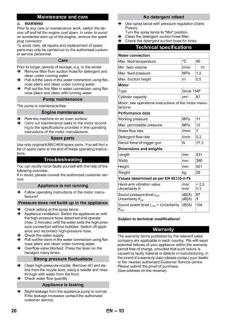 – 10 
 WARNING 
Prior to any care or maintenance work, switch the de-vice 
off and let the engine cool down. In order to avoid 
an accidental start-up of the engine, remove the spark 
plug connector. 
To avoid risks, all repairs and replacement of spare 
parts may only be carried out by the authorised custom-er 
service personnel. 
Prior to longer periods of storage, e.g. in the winter: 
 Remove filter from suction hose for detergent and 
clean under running water. 
 Pull out the sieve in the water connection using flat-nose 
pliers and clean under running water. 
 Pull out the fine filter in water connection using flat-nose 
pliers and clean with running water. 
The pump is maintenace-free. 
 Park the machine on an even surface. 
 Carry out maintenance tasks to the motor accord-ing 
to the specifications provided in the operating 
instructions of the motor manufacturer. 
Use only original KÄRCHER spare parts. You will find a 
list of spare parts at the end of these operating instruc-tions. 
You can rectify minor faults yourself with the help of the 
following overview. 
If in doubt, please consult the authorized customer ser-vice. 
 Follow operating instructions of the motor manu-facturer! 
 Check setting at the spray lance. 
 Appliance ventilation: Switch the appliance on with 
the high-pressure hose detached and operate 
(max. 2 minutes) until the water exits the high-pres-sure 
connection without bubbles. Switch off appli-ance 
and reconnect high-pressure hose. 
 Check the water supply. 
 Pull out the sieve in the water connection using flat-nose 
pliers and clean under running water. 
 Overflow valve blocked: Press the lever on the 
handgun many times. 
 Clean high-pressure nozzle: Remove dirt and de-bris 
from the nozzle bore, using a needle and rinse 
through with water from the front. 
 Check water flow quantity. 
 Slight leakage from the appliance pump is normal. 
If the leakage increases contact the authorized 
customer service. 
 Use spray lance with pressure regulation (Vario 
Power). 
Turn the spray lance to Mix position. 
 Clean the detergent suction hose filter. 
 Check the detergent suction hose for kinks. 
Subject to technical modifications! 
The warranty terms published by the relevant sales 
company are applicable in each country. We will repair 
potential failures of your appliance within the warranty 
period free of charge, provided that such failure is 
caused by faulty material or defects in manufacturing. In 
the event of a warranty claim please contact your dealer 
or the nearest authorized Customer Service centre. 
Please submit the proof of purchase. 
(See address on the reverse) 
Maintenance and care 
Care 
Pump maintenance 
Engine maintenance 
Spare parts 
Troubleshooting 
Appliance is not running 
Pressure does not build up in the appliance 
Strong pressure fluctuations 
Appliance is leaking 
No detergent infeed 
Technical specifications 
Water connection 
Max. feed temperature °C 40 
Min. feed volume I/min 10 
Max. feed pressure MPa 1,2 
Max. Suction height m 0,5 
Motor 
Type Grow 154F 
Cylinder capacity cm3 87 
Motor; see operations instructions of the motor manu-facturer 
Performance data 
Working pressure MPa 11 
Max. permissible pressure MPa 12 
Water flow rate I/min 7 
Detergent flow rate I/min 0,3 
Recoil force of trigger gun N 17,3 
Dimensions and weights 
Length mm 431 
Width mm 390 
Height mm 921 
Weight kg 22 
Values determined as per EN 60335-2-79 
Hand-arm vibration value 
Uncertainty K 
m/s2 
m/s2 
 2,5 
0,3 
Sound pressure level LpA 
Uncertainty KpA 
dB(A) 
dB(A) 
87 
3 
Sound power level LWA + Uncertainty 
KWA 
dB(A) 104 
Warranty 
20 EN 
 