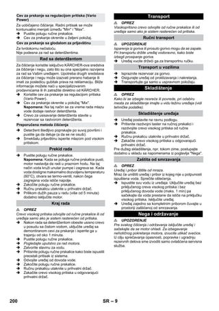 – 9 
Za uobičajeno čišćenje. Radni pritisak se može 
kontunualno menjati između Min i Max. 
 Pustite polugu ručne prskalice. 
 Cev za prskanje okrenite u željeni položaj. 
Za tvrdokornu nečistoću. 
Nije podesna za rad sa deterdžentima. 
Za čišćenje koristite isključivo KÄRCHER-ova sredstva 
za čišćenje i negu, zato što su ona specijalno razvijena 
za rad sa Vašim uređajem. Upotreba drugih sredstava 
za čišćenje i negu može izazvati prerano habanje ili 
imati za posledicu gubitak prava na reklamaciju. Bliže 
informacije možete naći u specijalizovanim 
prodavnicama ili ih zatražite direktno od KÄRCHER. 
 Koristite cev za prskanje sa regulacijom pritiska 
(Vario Power). 
 Cev za prskanje okrenite u položaj Mix. 
Napomena: Na taj način se za vreme rada mlazu 
vode dodaje rastvor deterdženta. 
 Crevo za usisavanje deterdženta stavite u 
rezervoar sa rastvorom deterdženta. 
 Deteržent štedljivo poprskajte po suvoj površini i 
pustite ga da deluje (a da se ne osuši). 
 Smekšalu prljavštinu isperite mlazom pod visokim 
pritiskom. 
 Pustite polugu ručne prskalice. 
Napomena: Kada se poluga ručne prskalice pusti, 
motor nastavlja da radi u praznom hodu. Na taj 
način voda kruži unutar pumpe i zagreva se. Kada 
voda dostigne maksimalno dozvoljenu temperaturu 
(60°C), otvara se termo-ventil, nakon čega 
zagrejana voda ističe napolje. 
 Zakočite polugu ručne prskalice. 
 Ručnu prskalicu utaknite u prihvatni držač. 
 Prilikom dužih pauza u radu (više od 5 minuta) 
dodatno isključite motor. 
 OPREZ 
Crevo visokog pritiska odvojite od ručne prskalice ili od 
uređaja samo ako je sistem rasterećen od pritiska. 
 Nakon rada sa deterdžentom obesite usisno crevo 
u posudu sa čistom vodom, uključite uređaj sa 
demontiranom cevi za prskanje i isperite ga u 
trajanju od oko 1 minuta. 
 Pustite polugu ručne prskalice. 
 Pogledajte uputstvo za rad motora. 
 Zatvorite slavinu za vodu. 
 Pritisnite polugu ručne prskalice kako biste ispustili 
preostali pritisak iz sistema. 
 Odvojite uređaj od dovoda vode. 
 Zakočite polugu ručne prskalice. 
 Ručnu prskalicu utaknite u prihvatni držač. 
 Zakačite crevo visokog pritiska u odgovarajući 
prihvatni držač. 
 OPREZ 
Visokopritisno crevo odvojite od ručne prskalice ili od 
uređaja samo ako je sistem rasterećen od pritiska. 
 UPOZORENJE 
Isparenja iz goriva ili prosuto gorivo mogu da se zapale. 
Pri transportu držite uređaj vodoravno, kako biste 
izbegli prosipanje goriva. 
 Uređaj vucite držeći ga za transportnu ručku. 
 Ispraznite rezervoar za gorivo. 
 Osigurajte uređaj od proklizavanja i nakretanja. 
 Transportujte ga samo u uspravnom položaju. 
 OPREZ 
Kako bi se izbegle nesreće ili povrede, pri odabiru 
mesta za skladištenje imajte u vidu težinu uređaja (vidi 
tehničke podatke). 
 Uređaj postavite na ravnu podlogu. 
 Pritisnite razdvojni taster na ručnoj prskalici i 
razdvojite crevo visokog pritiska od ručne 
prskalice. 
 Ručnu prskalicu utaknite u prihvatni držač. 
 Zakačite crevo visokog pritiska u odgovarajući 
prihvatni držač. 
Pre dužeg skladištenja, npr. tokom zime, postupajte 
dodatno u skladu sa napomenama iz poglavlja Nega. 
 OPREZ 
Uređaj i pribor štitite od mraza. 
Mraz će uništiti uređaj i pribor iz kojeg nije u potpunosti 
ispuštena voda. Sprečite oštećenja. 
 Ispustite svu vodu iz uređaja: Uključite uređaj bez 
priključenog creva visokog pritiska i bez 
priključenog dovoda vode (maks. 1 min) pa 
sačekajte da voda prestane da ističe na priključku 
visokog pritiska. Isključite uređaj. 
 Uređaj zajedno sa kompletnim priborom čuvajte u 
prostoriji zaštićenoj od smrzavanja. 
 UPOZORENJE 
Pre svakog čišćenja i održavanja isključite uređaj i 
sačekajte da se motor ohladi. Za izbegavanje 
nehotičnog pokretanja motora, izvucite utikač svećice. 
U cilju sprečavanja opasnosti, popravke i ugradnju 
rezervnih delova sme izvoditi samo ovlašćena servisna 
služba. 
Cev za prskanje sa regulacijom pritiska (Vario 
Power) 
Cev za prskanje sa glodalom za prljavštinu 
Rad sa deterdžentom 
Preporučena metoda čišćenja 
Prekid rada 
Kraj rada 
Transport 
Ručni transport 
Transport u vozilima 
Skladištenje 
Skladištenje uređaja 
Zaštita od smrzavanja 
Nega i održavanje 
200 SR 
 