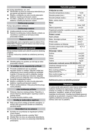 – 10 
Pre dužeg skladištenja, npr. zimi: 
 Skinite filter sa creva za usisavanje deterdženta pa 
ga operite pod tekućom vodom. 
 Mrežicu u priključku za vodu izvucite pljosnatim 
kleštima i operite pod tekućom vodom. 
 Fini filter u priključku za vodu izvucite pljosnatim 
kleštima i očistite pod tekućom vodom. 
Pumpu nije potrebno održavati. 
 Uređaj postavite na ravnu podlogu. 
 Radove na održavanju motora obavite u skladu sa 
navodima iz uputstva za rad koje je izdao 
proizvođač motora. 
Upotrebljavajte samo originalne rezervne delove firme 
KÄRCHER. Pregled rezervnih delova naći ćete na kraju 
ovog uputstva za rad. 
Manje smetnje možete sami ukloniti uz pomoć sledećeg 
pregleda. 
U slučaju nedoumice obratite se ovlašćenoj servisnoj 
službi. 
 Obratite pažnju na uputstvo za rad koje je izdao 
proizvođač motora! 
 Proverite podešenost cevi za prskanje. 
 Ispustite vazduh iz uređaja: Uključite uređaj bez 
priključenog creva visokog pritiska pa sačekajte 
(najviše 2 minuta) da voda iz priključka visokog 
pritiska počne da ističe bez mehurića. Isključite 
uređaj pa ponovo priključite crevo visokog pritiska. 
 Proverite snabdevanje vodom. 
 Mrežicu u priključku za vodu izvucite pljosnatim 
kleštima i operite pod tekućom vodom. 
 Prelivni ventil je blokiran: Više puta pritisnite polugu 
ručne prskalice. 
 Čišćenje mlaznice visokog pritiska: Prljavštinu iz 
otvora mlaznice uklonite iglom i isperite je vodom s 
prednje strane. 
 Proverite dovodnu količinu vode. 
 Mala propusnost uređaja je tehnički uslovljena. U 
slučaju jače propusnosti obratite se ovlašćenoj 
servisnoj službi. 
 Koristite cev za prskanje sa regulacijom pritiska 
(Vario Power). 
Cev za prskanje okrenite u položaj Mix. 
 Očistite filter na crevu za usisavanje deterdženta. 
 Proverite da li je crevo za usisavanje deterdženta 
presavijeno. 
Zadržavamo pravo na tehničke promene! 
U svakoj zemlji važe garantni uslovi koje je izdala naša 
nadležna distributivna organizacija. Eventualne 
smetnje na uređaju za vreme trajanja garancije 
uklanjamo besplatno, ukoliko je uzrok greška u 
materijalu ili proizvodnji. U slučaju koji podleže garanciji 
obratite se sa potvrdom o kupovini Vašem prodavcu ili 
najbližoj ovlašćenoj servisnoj službi. 
(Adresu ćete naći na poleđini) 
Održavanje 
Održavanje pumpe 
Održavanje motora 
Rezervni delovi 
Otklanjanje smetnji 
Uređaj ne radi 
U uređaju se ne uspostavlja pritisak 
Jaka kolebanja pritiska 
Uređaj je nedovoljno zaptiven 
Deterdžent se ne usisava 
Tehnički podaci 
Priključak za vodu 
Dovodna temperatura (maks.) °C 40 
Dovodni protok (min.) l/min 10 
Dovodni pritisak (maks.) MPa 1,2 
Maks. usisna visina m 0,5 
Motor 
Tip Grow 154F 
Radna zapremina cm3 87 
Pojedinosti potražite u uputstvu za rad koje je izdao 
proizvođač motora. 
Podaci o snazi 
Radni pritisak MPa 11 
Maks. dozvoljeni pritisak MPa 12 
Protok vode l/min 7 
Protok sredstva za čišćenje l/min 0,3 
Povratna udarna sila ručnog pištolja 
N 17,3 
za prskanje 
Dimenzije i težine 
Dužina mm 431 
Širina mm 390 
Visina mm 921 
Težina kg 22 
Izračunate vrednosti prema EN 60335-2-79 
Vrednost vibracije na ruci 
Nepouzdanost K 
m/s2 
m/s2 
 2,5 
0,3 
Nivo zvučnog pritiska LpA 
Nepouzdanost KpA 
dB(A) 
dB(A) 
87 
3 
Nivo zvučne snage LWA + 
nepouzdanost KWA 
dB(A) 104 
Garancija 
SR 201 
 