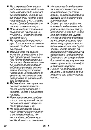 – 4 
 Не съхранявайте, изсип- 
вайте или използвайте го- 
рива в близост до открит 
огън или уреди като печки, 
отоплителни котли, водо- 
нагреватели и т.н., които 
могат да предизвикат за- 
палващ огън или искри. 
 При зареждане в зоната за 
съхранение на гориво не 
пушете и не използвайте 
открит огън. 
 Не препълвайте резерво- 
ара. В гърловината за пъл- 
нене не трябва да се нами- 
ра гориво. 
 Доливането на гориво 
може да се извършва в до- 
бре проветриво помеще- 
ние както и при изключен 
двигател. Бензинът е осо- 
бено огнеопасен и при оп- 
ределени условия експло- 
зивен. След приключване 
на процеса на зареждане се 
уверете, че капачката на 
резервоара за гориво е до- 
бре затворена. 
 Избягвайте повторен или 
по-продължителен кон- 
такт между горивото и 
кожата, както и вдишване 
на пари. 
 Леко запалимите предме- 
ти или материали дръжте 
далече от шумозаглуши- 
тели (минимум 2 м). 
 Не задействайте двига- 
теля без шумозаглушител 
и го проверявайте, по- 
чиствайте редовно, при 
необходимост го сменете. 
 Не използвайте двигате- 
ля в гористи местности 
или такива с храсти и 
треви, без предварително 
ауспуха да е снабден с ис- 
кроуловител. 
 Освен при настройка не 
оставяйте двигателя да 
работи със свален възду- 
шен филтър или без капак 
над смукателния щуцер. 
 Не извършвайте регулира- 
не на регулиращите пру- 
жини, регулиращите лос- 
тови механизми или други 
части, които могат да 
предизвикат повишение на 
оборотите на двигателя. 
 Опасност от изгаряне! Не 
докосвайте горещите шу- 
мозаглушители, цилиндри 
и охлаждащи ребра. 
 Никога не доближавайте 
ръцете и ходилата до вър- 
тящи се или циркулиращи 
части. 
204 BG 
 
