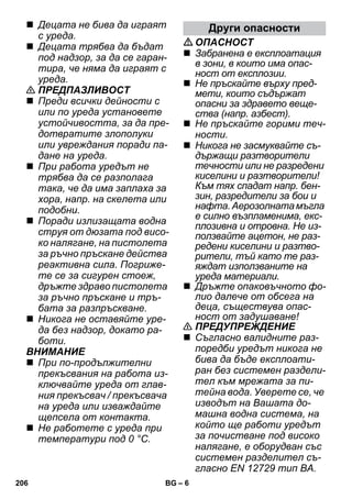 – 6 
 Децата не бива да играят 
с уреда. 
 Децата трябва да бъдат 
под надзор, за да се гаран- 
тира, че няма да играят с 
уреда. 
 ПРЕДПАЗЛИВОСТ 
 Преди всички дейности с 
или по уреда установете 
устойчивостта, за да пре- 
дотвратите злополуки 
или увреждания поради па- 
дане на уреда. 
 При работа уредът не 
трябва да се разполага 
така, че да има заплаха за 
хора, напр. на скелета или 
подобни. 
 Поради излизащата водна 
струя от дюзата под висо- 
ко налягане, на пистолета 
за ръчно пръскане действа 
реактивна сила. Погриже- 
те се за сигурен стоеж, 
дръжте здраво пистолета 
за ръчно пръскане и тръ- 
бата за разпръскване. 
 Никога не оставяйте уре- 
да без надзор, докато ра- 
боти. 
ВНИМАНИЕ 
 При по-продължителни 
прекъсвания на работа из- 
ключвайте уреда от глав- 
ния прекъсвач / прекъсвача 
на уреда или изваждайте 
щепсела от контакта. 
 Не работете с уреда при 
температури под 0 °C. 
Други опасности 
ОПАСНОСТ 
 Забранена е експлоатация 
в зони, в които има опас- 
ност от експлозии. 
 Не пръскайте върху пред- 
мети, които съдържат 
опасни за здравето веще- 
ства (напр. азбест). 
 Не пръскайте горими теч- 
ности. 
 Никога не засмуквайте съ- 
държащи разтворители 
течности или не разредени 
киселини и разтворители! 
Към тях спадат напр. бен- 
зин, разредители за бои и 
нафта. Аерозолната мъгла 
е силно възпламенима, екс- 
плозивна и отровна. Не из- 
ползвайте ацетон, не раз- 
редени киселини и разтво- 
рители, тъй като те раз- 
яждат използваните на 
уреда материали. 
 Дръжте опаковъчното фо- 
лио далече от обсега на 
деца, съществува опас- 
ност от задушаване! 
 ПРЕДУПРЕЖДЕНИЕ 
 Съгласно валидните раз- 
поредби уредът никога не 
бива да бъде експлоати- 
ран без системен раздели- 
тел към мрежата за пи- 
тейна вода. Уверете се, че 
изводът на Вашата до- 
машна водна система, на 
който ще работи уредът 
за почистване под високо 
налягане, е оборудван със 
системен разделител съ- 
гласно EN 12729 тип BA. 
206 BG 
 