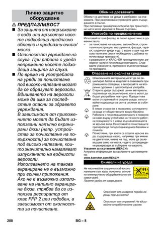 – 8 
 ПРЕДПАЗЛИВОСТ 
 За защита от напръскване 
с вода или мръсотия носе- 
те подходящо предпазно 
облекло и предпазни очила/ 
маска. 
 Опасност от увреждане на 
слуха. При работа с уреда 
непременно носете подхо- 
дяща защита за слуха. 
 По време на употребата 
на уреди за почистване 
под високо налягане могат 
да се образуват аерозоли. 
Вдишването на аерозоли 
може да има за послед- 
ствие опасни за здравето 
увреждания. 
В зависимост от приложе- 
нието могат да бъдат из- 
ползвани напълно екрани- 
рани дюзи (напр. устрой- 
ства за почистване на по- 
върхности) за почистване 
под високо налягане, кои- 
то значително намаляват 
изпускането на воднисти 
аерозоли. 
Използването на такова 
екраниране не е възможно 
при всички приложения. 
Ако не е възможно използ- 
ване на напълно екранира- 
на дюза, трябва да се из- 
ползва респиратор от 
клас FFP 2 или подобен, в 
зависимост от околност- 
та за почистване. 
Обемът на доставка на уреда е изобразен на опа- 
ковката. При разопаковане проверете дали съдър- 
жанието е пълно. 
При липсващи принадлежности или при транспорт- 
ни щети моля уведомете Вашия търговец. 
Използвайте този филтър за пепел единствено в до- 
макинството. 
– за почистване на машини, автомобили, строи- 
телни конструкции, инструменти, фасади, тера- 
си, градински уреди и др. с водна струя под ви- 
соко налягане (ако е необходимо с добавка на 
почистващи препарати). 
– с разрешени от KÄRCHER принадлежности, ре- 
зервни части и почистващи препарати. Спаз- 
вайте указанията, приложени към почистващи- 
те препарати. 
Опаковъчните материали могат да се ре- 
циклират. Моля не хвърляйте опаковките при 
домашните отпадъци, а ги предайте на вто- 
рични суровини с цел повторна употреба. 
Старите уреди съдържат ценни материали, 
подлежащи на рециклиране, които могат да 
бъдат употребени повторно. Поради това 
моля отстранявайте старите уреди, използ- 
вайки подходящи за целта системи за съби- 
ране. 
В някои страни не е позволено източването 
на вода от обществените водни басейни. 
Работата с почистващи препарати е позволе- 
на само върху устойчиви на течности работ- 
ни повърхности с извод към канализацията 
за мръсна вода. Не оставяйте почистващите 
препарати да попадат във водните басейни и 
почвата. 
Почистване, при което се отделя мръсна во- 
да, съдържаща масло, например при миене 
на двигатели, миене на под, може да се из- 
вършва само на места, където са предвиде- 
ни резервоари за събиране на маслото. 
Указания за съставките (REACH) 
Актуална информация за съставките ще намерите 
на: 
www.kaercher.com/REACH 
Не насочвайте струята под високо 
налягане към хора, животни, актив- 
но електрическо оборудване или към 
самия уред. 
Пазете уреда от замръзване. 
Лично защитно 
оборудване 
Обем на доставката 
Употреба по предназначение 
Опазване на околната среда 
Символи на уреда 
Опасност от изгаряне поради го- 
рещи повърхности! 
Опасност от отравяне! Не вдиш- 
вайте отработените газове. 
208 BG 
 