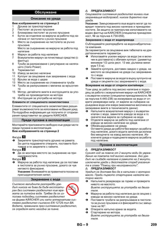 – 9 
Виж изображенията на страница 2 
1 Дръжка за транспортиране 
2 Пистолет за ръчно пръскане 
3 Блокировка пистолет за ръчно пръскане 
4 Бутон за отделяне на маркуча за работа под на- 
лягане от пистолета з ръчно пръскане 
5 Място за съхранение на пистолета за ръчно 
пръскане 
Място за съхранение на маркуча за работа под 
налягане 
6 Маркуч за работа под налягане 
7 Всмукателен маркуч за почистващо средство (с 
филтър) 
8 Тръба за разпраскване с регулиране на наляга- 
нето (Vario Power) 
9 Термовентил 
10 Извод за високо налягане 
11 Куплунг за свързване към захранване с вода 
12 Връзка за вода с цедка 
13 Място за съхранение на стоманената тръба 
14 Тръба за разпръскване с мелачка за мръсотия- 
та 
15 Мотор; детайлите вижте в инструкцията за упо- 
треба на производителя на мотора 
16 Инструкция за употреба на мотора 
Елементите от специалната окомплектовка разши- 
ряват възможностите за използване на Вашия уред. 
По-подробна информация ще получите от оторизи- 
рания представител за уредите KARCHER. 
Монтирайте приложените свободно към уреда части 
преди пускане в експлоатация. 
Виж изображенията на страница 2 
Фигура 
 Закрепете транспортната дръжка на рамата. 
За целта подравнете отворите, поставете бол- 
товете и ги закрепете с гайките. 
Фигура 
 Да се монтира мястото за съхранение на при- 
надлежностите. 
Фигура 
 Маркуча за работа под налягане да се постави 
в пистолета за ръчно пръскане, докато се чуе 
неговото фиксиране. 
Указание: Внимавайте за правилната посока на 
присъединителния нипел. 
Съгласно валидните разпоредби уре- 
дът никога не бива да бъде експлоати- 
ран без системен разделител към мре- 
жата за питейна вода. Трябва да се из- 
ползва подходящ системен разделител 
на фирма KÄRCHER или като алтернатива сис- 
темен разделител съгласно EN 12729 тип BA. 
Водата, преминала през системния разделител, 
се определя като негодна за пиене. 
 ПРЕДПАЗЛИВОСТ 
Свързвайте системния разделител винаги към 
захранващия водопровод, никога директно към 
уреда. 
Указание: Замърсяванията във водата могат да по- 
вредят помпата под високо налягане и принадлеж- 
ностите. За защита си препоръчва използването на 
воден филтър на KARCHER (специална принадлеж- 
ност, № за поръчка 4.730-059). 
Съблюдавайте разпоредбите на водоснабдителна- 
та компания. 
За параметрите за свързване виж табелката на уре- 
да/техническите параметри. 
 Използвайте усилен маркуч за вода (не е вклю- 
чен в доставката) с обичаен куплунг. (диаметър 
минимум 1/2 цола респ. 13 мм; дължина мини- 
мум 7,5 м). 
 Завийте куплунга, доставен заедно с уреда, на 
мястото за свързване на уреда със захранване- 
то с вода. 
 Поставете маркуча за водата върху куплунга на 
уреда и свържете със захранването с вода. 
Този уред за работа под високо налягане е подхо- 
дящ за работа с всмукателния маркуч на KARCHER 
с възвратен клапан (специални принадлежности, № 
за поръчка 4.440-238) за изсмукване на вода от от- 
крити резервоари напр. от варели за събиране на 
дъждовна вода или езера (максимална височина на 
засмукване вижте в техническите данни). 
 Напълнете всмукателния маркуч с възвратен 
клапан с вода, завинтете извода за вода и го 
окачете във варела за събиране на вода. 
 Отделете маркуча за работа под налягане от 
извода за високо налягане на уреда. 
 Обезвъздушаване на уреда. 
Оставете уреда да работи без маркуч за работа 
под налягане, докато водата започне да излиза 
без мехурчета на извод високо налягане. Из- 
ключете уреда и подвържете маркуча за работа 
под налягане. 
 ПРЕДПАЗЛИВОСТ 
Сухият ход за повече от 2 минути води до увреж- 
дания на помпата под високо налягане. Ако уре- 
дът не създаде налягане в рамките на 2 минути, 
изключете уреда и действайте според указания- 
та в глава Помощ при неизправности. 
 ПРЕДПАЗЛИВОСТ 
Уредът се доставя без да е напълнен с моторно 
масло. Преди първото стартиране налейте мо- 
торно масло. 
 Напълнете резервоара за гориво и проверете 
нивото на маслото. 
Вижте инструкцията за употреба на двига- 
теля. 
 Маркуча за работа под налягане да се свърже с 
извода за високо налягане на уреда. 
 Поставете тръбата за разпръскване в пистоле- 
та за ръчно пръскане и я фиксирайте със завър- 
тане на 90°. 
 Отворете напълно крана за водата. 
 Стартиране на мотора. 
Вижте инструкцията за употреба на двига- 
теля. 
Обслужване 
Описание на уреда 
Елементи от специалната окомплектовка 
Преди пускане в експлоатация 
Захранване с вода 
Захранване с вода от водопровода 
Всмукване на вода от открити контейнери 
Пускане в експлоатация 
BG 209 
 