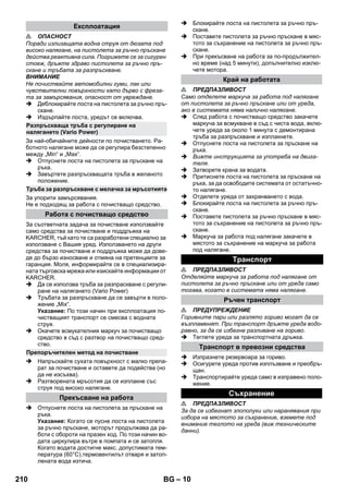 – 10 
 ОПАСНОСТ 
Поради излизащата водна струя от дюзата под 
високо налягане, на пистолета за ръчно пръскане 
действа реактивна сила. Погрижете се за сигурен 
стоеж, дръжте здраво пистолета за ръчно пръ- 
скане и тръбата за разпръскване. 
ВНИМАНИЕ 
Не почиствайте автомобилни гуми, лак или 
чувствителни повърхности като дърво с фреза- 
та за замърсявания, опасност от увреждане. 
 Деблокирайте лоста на пистолета за ръчно пръ- 
скане. 
 Издърпайте лоста, уредът се включва. 
За най-обичайните дейности по почистването. Ра- 
ботното налягане може да се регулира безстепенно 
между „Min“ и „Max“. 
 Отпуснете лоста на пистолета за пръскане на 
ръка. 
 Завъртете разпръскващата тръба в желаното 
положение. 
За упорити замърсявания. 
Не е подходящ за работа с почистващо средство. 
За съответната задача за почистване използвайте 
само средства за почистване и поддръжка на 
KARCHER, тъй като те са разработени специално за 
използване с Вашия уред. Използването на други 
средства за почистване и поддръжка може да дове- 
де до бързо износване и отмяна на претенциите за 
гаранция. Моля, информирайте се в специализира- 
ната търговска мрежа или изискайте информации от 
KARCHER. 
 Да се използва тръба за разпраскване с регули- 
ране на налягането (Vario Power) 
 Тръбата за разпръскване да се завърти в поло- 
жение „Mix“. 
Указание: По този начин при експлоатация по- 
чистващият транспорт се смесва с водната 
струя. 
 Окачете всмукателния маркуч за почистващо 
средство в съд с разтвор на почистващо сред- 
ство. 
 Напръскайте сухата повърхност с малко препа- 
рат за почистване и оставете да подейства (но 
да не изсъхва). 
 Разтворената мръсотия да се изплакне със 
струя под високо налягане. 
 Отпуснете лоста на пистолета за пръскане на 
ръка. 
Указание: Когато се пусне лоста на пистолета 
за ръчно пръскане, моторът продължава да ра- 
боти с обороти на празен ход. По този начин во- 
дата циркулира вътре в помпата и се затопля. 
Когато водата достигне макс. допустимата тем- 
пература (60°C),термовентилът отваря и затоп- 
лената вода изтича. 
 Блокирайте лоста на пистолета за ръчно пръ- 
скане. 
 Поставете пистолета за ръчно пръскане в мяс- 
тото за съхранение на пистолета за ръчно пръ- 
скане. 
 При прекъсване на работа за по-продължител- 
но време (над 5 минути), допълнително изклю- 
чете мотора. 
 ПРЕДПАЗЛИВОСТ 
Само отделете маркуча за работа под налягане 
от пистолета за ръчно пръскане или от уреда, 
ако в системата няма налично налягане. 
 След работа с почистващо средство закачете 
маркуча за всмукване в съд с чиста вода, вклю- 
чете уреда за около 1 минута с демонтирана 
тръба за разпръскване и изплакнете. 
 Отпуснете лоста на пистолета за пръскане на 
ръка. 
 Вижте инструкцията за употреба на двига- 
теля. 
 Затворете крана за водата. 
 Притиснете лоста на пистолета за пръскане на 
ръка, за да освободите системата от остатъчно- 
то налягане. 
 Отделете уреда от захранването с вода. 
 Блокирайте лоста на пистолета за ръчно пръ- 
скане. 
 Поставете пистолета за ръчно пръскане в мяс- 
тото за съхранение на пистолета за ръчно пръ- 
скане. 
 Маркуча за работа под налягане закачете в 
мястото за съхранение на маркуча за работа 
под налягане. 
 ПРЕДПАЗЛИВОСТ 
Отделяйте маркуча за работа под налягане от 
пистолета за ръчно пръскане или от уреда само 
тогава, когато в системата няма налягане. 
 ПРЕДУПРЕЖДЕНИЕ 
Горивните пари или разлято гориво могат да се 
възпламенят. При транспорт дръжте уреда водо- 
равно, за да се избегне разливане на гориво. 
 Теглете уреда за транспортната дръжка. 
 Изпразнете резервоара за гориво. 
 Осигурете уреда против изплъзване и преобръ- 
щан. 
 Транспортирайте уреда само в изправено поло- 
жение. 
 ПРЕДПАЗЛИВОСТ 
За да се избегнат злополуки или наранявания при 
избора на мястото за съхранение, вземете под 
внимание теглото на уреда (виж техническите 
данни). 
Експлоатация 
Разпръскваща тръба с регулиране на 
налягането (Vario Power) 
Тръба за разпръскване с мелачка за мръсотията 
Работа с почистващо средство 
Препоръчителен метод на почистване 
Прекъсване на работа 
Край на работата 
Tранспoрт 
Ръчен транспорт 
Транспорт в превозни средства 
Съхранение 
210 BG 
 