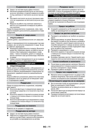 – 11 
 Уредът се поставя върху равна плоскост. 
 Натиснете разделителния бутон на пистолета 
за ръчно пръскане и отделете маркуча за рабо- 
та под налягане от пистолета за ръчно пръска- 
не. 
 Поставете пистолета за ръчно пръскане в мяс- 
тото за съхранение на пистолета за ръчно пръ- 
скане. 
 Маркуча за работа под налягане закачете в 
мястото за съхранение на маркуча за работа 
под налягане. 
Преди по-продължително съхранение, напр. през 
зимата спазвайте допълнително указанията в глава 
Поддръжка. 
 ПРЕДПАЗЛИВОСТ 
Пазете уреда и принадлежностите от замръзва- 
не. 
Уредът и принадлежностите се разрушават при зам- 
ръзване, ако са напълно изпразнени от вода. За да 
се избегнат увреждания: 
 Изпразнете уреда напълно от водата: Включете 
уреда без подвързан маркуч за работа под на- 
лягане и без подвързано захранване с вода 
(макс. 1 мин) и изчакайте, докато от извода за 
високо налягане спре да излиза вода. Изключе- 
те уреда. 
 Уреда и всички принадлежности да се съхраня- 
ват в защитено от замръзване място. 
 ПРЕДУПРЕЖДЕНИЕ 
Преди начало на поддръжката и обслужването из- 
ключете уреда и оставете двигателя да изстине. 
За да се избегне непреднамерено стартиране на 
двигателя, извадете ключа на запалителните 
свещи. 
За да се избегнат усложнения, ремонтите и монтажа 
на резервни части на уреда да се извършват само 
от оторизирания сервиз. 
Преди по-продължително съхранение, например 
през зимата: 
 Изтеглете филтъра от всмукателния маркуч за 
почистващо средство и по почистете под теча- 
ща вода. 
 Изтеглете цедката от връзката за крана за вода 
с помощта на плоски клещи и я почистете под 
течаща вода. 
 Изтеглете финия филтър в захранването с вода 
с помощта на плоски клещи и го почистете под 
течаща вода. 
Помпата не се нуждае от поддръжка. 
 Уредът се поставя върху равна плоскост. 
 Работите по поддръжката на мотора извърш- 
вайте в съответствие с данните в Инструкцията 
за употреба на производителя на мотора. 
Използвайте само оригинални резервни части на 
KARCHER. Списък на резервните части ще намери- 
те в края на настоящото Упътване за работа. 
Можете сами да отстраните дребните повреди, като 
следвате дадените по-долу описания. 
В случай на съмнение се обърнете към оторизиран 
сервиз. 
 Спазвайте указанията на Инструкцията за упо- 
треба на производителя на мотора! 
 Проверете настройката на тръбата за разпръс- 
кване. 
 Обезвъздушаване на уреда: Включете уреда 
без маркуч за работа под налягане и изчакайте 
(макс. 2 минути), докато водата започне да из- 
лиза без мехурчета от извода за високо наляга- 
не. Изключете уреда и отново подвържете мар- 
куча за работа под налягане. 
 Проверете захранването с вода. 
 Изтеглете цедката от връзката за крана за вода 
с помощта на плоски клещи и я почистете под 
течаща вода. 
 Блокиран преливен вентил: Задействайте мно- 
гократно лоста на пистолета за ръчно пръскане. 
 Почистване на дюза високо налягане: Махнете 
замърсяванията от отвора на дюзата с помощта 
на игла и изплакнете с вода напред. 
 Проверете дебита на водата. 
 Малката липса на херметичност на уреда е обу- 
словена технически. При силна липса на херме- 
тичност се обърнете към оторизиран сервиз. 
 Да се използва тръба за разпраскване с регули- 
ране на налягането (Vario Power) 
Тръбата за разпръскване да се завърти в поло- 
жение „Mix“. 
 Почистете филтъра на всмукателния маркуч за 
почистващо средство. 
 Проверете всмукателния маркуч за почистващо 
средство за огънати места. 
Съхранение на уреда 
Защита от замръзване 
Грижи и поддръжка 
Поддръжка 
Поддръжка на помпата 
Поддръжка на мотора 
Резервни части 
Помощ при неизправности 
Уредът не работи 
Уредът не достига налягане 
Силни колебания в налягането 
Уредът не е херметичен 
Почистващото средство не се засмуква 
BG 211 
 