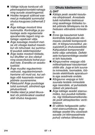 – 4 
 Vältige kütuse korduvat või 
pikemaajalist kontakti nahaga 
ning aurude sissehingamist. 
 Hoidke kergesti süttivad ese-med 
ja materjalid summutist 
ohutus kauguses (vähemalt 2 
m). 
 Ärge käitage mootorit ilma 
summutita. Kontrollige ja pu-hastage 
seda regulaarsete 
ajavahemike tagant ning va-hetage 
vajadusel välja. 
 Ärge kasutage mootorit met-sa 
või võsaga kaetud maasti-kul 
või rohumaal, kui summu-til 
puudub sädemepüüdur 
 Ärge laske mootoril töötada, 
kui õhufilter on ära võetud 
ning sissevõtututsi kohal puu-dub 
kate. Erandiks on seadis-tustööd. 
 Ärge muutke reguleerimis-vedrusid, 
reguleerimismeh-hanisme 
või muid osi, kui sel-lega 
võib kaasneda mootori 
pöörete suurenemine. 
 Põletusoht! Ärge puudutage 
tulist summutit, silindreid ega 
jahutusribisid. 
 Hoidke käed ja jalad liikuva-test 
või pöörlevatest osadest 
alati ohutus kauguses. 
Ohutu käsitsemine 
OHT 
 Käitaja peab seadet kasuta-ma 
sihipäraselt. Arvestada 
tuleb kohalikke iseärasusi 
ning seadmega töötades tu-leb 
pöörata tähelepanu ka lä-heduses 
viibivatele inimeste-le. 
 Enne iga kasutamist tuleb 
kontrollida kahjustuste ole-masolu 
olulistel komponenti-del, 
nt kõrgsurvevoolikul, pe-supüstolil 
ja ohutusseadistel. 
Kahjustatud komponendid 
kohe välja vahetada. Defekt-sete 
komponentidega seadet 
ei tohi kasutada. 
 Kõrgsurveline veejuga võib 
mittesihipärasel kasutamisel 
ohtlik olla. Juga ei tohi suuna-ta 
inimestele, loomadele, töö-tavale 
elektrilisele aparatuuri-le 
ega seadmele endale. 
 Kõrgsurve veejuga ei tohi 
suunata teistele inimestele 
ega iseendale, et puhastada 
riideid või jalanõusid. 
 Ärge käitage seadet siseruu-mides, 
kus puudub küllalda-ne, 
riigi töökaitseametkonda-de 
poolt aktsepteeritav venti-latsioon. 
 Et vältida heitgaaside sattu-mist 
siseruumidesse, ärge 
käitage seadet õhu sisselask-eavade 
(nt kliimaseadmete 
puhul) vahetus läheduses. 
214 ET 
 