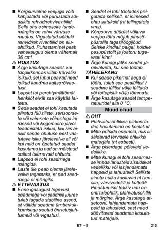 – 5 
 Kõrgsurveline veejuga võib 
kahjustada või purustada sõi-dukite 
rehvid/rehviventiilid. 
Selle ohu esimeseks tunde-märgiks 
on rehvi värvuse 
muutus. Vigastatud sõiduki 
rehvid/rehviventiilid on elu-ohtlikud. 
Puhastamisel peab 
vahekaugus olema vähemalt 
30 cm! 
 HOIATUS 
 Ärge kasutage seadet, kui 
tööpiirkonnas viibib kõrvalisi 
isikuid, sel juhul peavad need 
isikud kandma kaitserõivas-tust. 
 Lapset tai perehtymättömät 
henkilöt eivät saa käyttää lai-tetta. 
 Seda seadet ei tohi kasutada 
piiratud füüsiliste, sensoorse-te 
või vaimsete võimetega ini-mesed 
või kogemuste ja/või 
teadmisteta isikud; kui siis ai-nult 
nende ohutuse eest vas-tutava 
isiku järelevalve all või 
kui neid on õpetatud seadet 
kasutama ja nad on mõistnud 
sellest tulenevaid ohtusid. 
 Lapsed ei tohi seadmega 
mängida. 
 Laste üle peab olema järele-valve 
tagamaks, et nad sead-mega 
ei mängiks. 
 ETTEVAATUS 
 Enne igasugust tegevust 
seadmega või seadme juures 
tuleb tagada stabiilne asend, 
et vältida seadme ümberkuk-kumisega 
seotud õnnetusjuh-tumeid 
või vigastusi. 
 Seadet ei tohi töötades pai-gutada 
selliselt, et inimesed 
ohtu satuksid (nt tellingutele 
vms). 
 Kõrgsurve düüdist väljuva 
veejoa tõttu mõjub pihusti-püstolile 
tagasilöögijõud. 
Seiske kindlalt paigal, hoidke 
pesupüstolit ja joatoru tuge-vasti 
kinni. 
 Ärge kunagi jätke seadet jä-relvalveta, 
kui see töötab. 
TÄHELEPANU 
 Kui seade pikemat aega ei 
tööta, tuleb see pealülitist / 
seadme lülitist välja lülitada 
või toitepistik välja tõmmata. 
 Ärge kasutage seadet tempe-ratuuridel 
alla 0 °C. 
Muud ohud 
OHT 
 Plahvatusohtlikes piirkonda-des 
kasutamine on keelatud. 
 Mitte pritsida esemeid, mis si-saldavad 
tervisele ohtlikke 
materjale (nt asbesti). 
 Ärge piserdage põlevaid ve-delikke. 
 Mitte kunagi ei tohi seadmes-se 
imeda lahusteid sisaldavat 
vedelikku või lahjendamata 
happeid ja lahusteid! Selliste 
ainete hulka kuuluvad nt ben-siin, 
värvivedeldi ja kütteõli. 
Pihustumisel tekkiv udu on 
eriti tuleohtlik, plahvatusohtlik 
ja mürgine. Ärge kasutage at-setooni, 
lahjendamata hap-peid 
ja lahusteid, sest need 
söövitavad seadmes kasuta-tud 
materjale. 
ET 215 
 