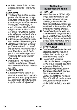 – 6 
 Hoidke pakendikiled lastele 
kättesaamatuna - lämbumis-oht! 
 HOIATUS 
 Vastavalt kehtivatele eeskir-jadele 
ei tohi seadet kunagi 
kasutada ilma joogiveevõrgu 
juurde paigaldatud süsteemi-eraldajata. 
Veenduge, et 
maja veevärgi liitmik, millelt 
kõrgsurvepesurit kasutatak-se, 
oleks varustatud süstee-mieraldajaga 
vastavalt stan-dardile 
EN 12729 tüüp BA. 
 Läbi süsteemieraldaja voola-nud 
vesi ei kõlba enam juua. 
 Kõrgsurvevoolikud, tarvikud 
ja ühendusdetailid on sead-me 
ohutuse seisukohalt oluli-sed. 
Kasutage ainult tootja 
poolt soovitatud kõrgsurve-voolikuid, 
tarvikuid ja ühen-dusdetaile. 
 Pealevoolu- või kõrgsurve-vooliku 
lahutamisel võib pä-rast 
tööd ühendustest tulla tu-list 
vett. 
 ETTEVAATUS 
 Ladustamiskoha valikul ja 
seadet transportides arvesta-ge 
seadme kaaluga (vt tehni-lisi 
andmeid), et vältida õnne-tusjuhtumeid 
või vigastusi 
Töötamine 
puhastusvahendiga 
 HOIATUS 
 Käesolev seade töötati välja 
tootja poolt tarnitavate või 
soovitatavate puhastusva-henditega 
kasutamiseks. 
Teiste puhastusvahendite või 
kemikaalide kasutamine võib 
mõjutada seadme ohutust. 
 Puhastusvahendite vale ka-sutamine 
võib põhjustada tõ-siseid 
vigastusi või mürgitusi. 
 Säilitage puhastusvahendeid 
lastele kättesaamatus kohas. 
Ohutusseadised 
 ETTEVAATUS 
 Ohutusseadised on mõeldud 
kasutaja kaitsmiseks ning 
neid ei tohi muuta ega neid 
mitteaktiivseks seada. 
 Pesupüstoli lukustus 
Lukustus blokeerib pesupüs-toli 
hoova ja takistab seadme 
kogemata käivitamist. 
 Termoventiil pumba juures 
Termoventiil kaitseb pumpa 
ülekuumenemise eest. 
Vett soojendatakse ringlusre-žiimi 
abil. 60 °C veetempera-tuuri 
juures avaneb termo-ventiil 
ja laseb tulise vee väl-ja. 
216 ET 
 