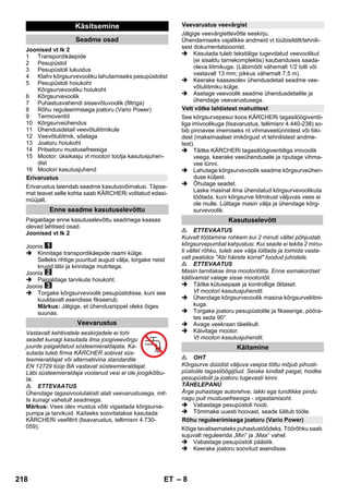 – 8 
Joonised vt lk 2 
1 Transpordikäepide 
2 Pesupüstol 
3 Pesupüstoli lukustus 
4 Klahv kõrgsurvevooliku lahutamiseks pesupüstolist 
5 Pesupüstoli hoiukoht 
Kõrgsurvevooliku hoiukoht 
6 Kõrgsurvevoolik 
7 Puhastusvahendi sissevõtuvoolik (filtriga) 
8 Rõhu reguleerimisega joatoru (Vario Power) 
9 Termoventiil 
10 Kõrgsurveühendus 
11 Ühendusdetail veevõtuliitmikule 
12 Veevõtuliitmik, sõelaga 
13 Joatoru hoiukoht 
14 Pritsetoru mustusefreesiga 
15 Mootor; üksikasju vt mootori tootja kasutusjuhen-dist 
16 Mootori kasutusjuhend 
Erivarustus laiendab seadme kasutusvõimalusi. Täpse-mat 
teavet selle kohta saab KÄRCHERi volitatud edasi-müüjalt. 
Paigaldage enne kasutuselevõttu seadmega kaasas 
olevad lahtised osad. 
Joonised vt lk 2 
Joonis 
 Kinnitage transpordikäepide raami külge. 
Selleks rihtige puuritud augud välja, torgake neist 
kruvid läbi ja kinnitage mutritega. 
Joonis 
 Paigaldage tarvikute hoiukoht. 
Joonis 
 Torgake kõrgsurvevoolik pesupüstolisse, kuni see 
kuuldavalt asendisse fikseerub. 
Märkus: Jälgige, et ühendusnippel oleks õiges 
suunas. 
Vastavalt kehtivatele eeskirjadele ei tohi 
seadet kunagi kasutada ilma joogiveevõrgu 
juurde paigaldatud süsteemieraldajata. Ka-sutada 
tuleb firma KÄRCHER sobivat süs-teemieraldajat 
või alternatiivina standardile 
EN 12729 tüüp BA vastavat süsteemieraldajat. 
Läbi süsteemieraldaja voolanud vesi ei ole joogikõlbu-lik. 
 ETTEVAATUS 
Ühendage tagasivoolutakisti alati veevarustusega, mit-te 
kunagi vahetult seadmega. 
Märkus: Vees olev mustus võib vigastada kõrgsurve-pumpa 
ja tarvikuid. Kaitseks soovitatakse kasutada 
KÄRCHERi veefiltrit (lisavarustus, tellimisnr 4.730- 
059). 
Jälgige veevärgiettevõtte eeskirju. 
Ühendamiseks vajalikke andmeid vt tüübisildilt/tehnili-sest 
dokumentatsioonist. 
 Kasutada tuleb tekstiiliga tugevdatud veevoolikut 
(ei sisaldu tarnekomplektis) kaubanduses saada-oleva 
liitmikuga. (Läbimõõt vähemalt 1/2 tolli või 
vastavalt 13 mm; pikkus vähemalt 7,5 m). 
 Keerake kaasasolev ühendusdetail seadme vee-võtuliitmiku 
külge. 
 Asetage veevoolik seadme ühendusdetailile ja 
ühendage veevarustusega. 
See kõrgsurvepesur koos KÄRCHERi tagasilöögiventii-liga 
imivoolikuga (lisavarustus, tellimisnr 4.440-238) so-bib 
pinnavee imemiseks nt vihmaveetünnidest või tiiki-dest 
(maksimaalset imikõrgust vt tehnilistest andme-test). 
 Täitke KÄRCHERi tagasilöögiventiiliga imivoolik 
veega, keerake veeühendusele ja riputage vihma-vee 
tünni. 
 Lahutage kõrgsurvevoolik seadme kõrgsurveühen-duse 
küljest. 
 Õhutage seadet. 
Laske masinal ilma ühendatud kõrgsurvevoolikuta 
töötada, kuni kõrgsurve liitmikust väljuvas vees ei 
ole mulle. Lülitage masin välja ja ühendage kõrg-survevoolik. 
 ETTEVAATUS 
Kuivalt töötamine rohkem kui 2 minuti vältel põhjustab 
kõrgsurvepumbal kahjustusi. Kui seade ei tekita 2 minu-ti 
vältel rõhku, tuleb see välja lülitada ja toimida vasta-valt 
peatükis Abi häirete korral toodud juhistele. 
 ETTEVAATUS 
Masin tarnitakse ilma mootoriõlita. Enne esmakordset 
käitivamist valage sisse mootoriõli. 
 Täitke kütusepaak ja kontrollige õlitaset. 
Vt mootori kasutusjuhendit. 
 Ühendage kõrgsurvevoolik masina kõrgsurveliitmi-kuga. 
 Torgake joatoru pesupüstolile ja fikseerige, pööra-tes 
seda 90°. 
 Avage veekraan täielikult. 
 Käivitage mootor. 
Vt mootori kasutusjuhendit. 
 OHT 
Kõrgsurve düüdist väljuva veejoa tõttu mõjub pihusti-püstolile 
tagasilöögijõud. Seiske kindlalt paigal, hoidke 
pesupüstolit ja joatoru tugevasti kinni. 
TÄHELEPANU 
Ärge puhastage autorehve, lakki ega tundlikke pindu 
nagu puit mustusefreesiga - vigastamisoht. 
 Vabastage pesupüstoli hoob. 
 Tõmmake uuesti hoovast, seade lülitub tööle. 
Kõige tavalisemateks puhastustöödeks. Töörõhku saab 
sujuvalt reguleerida „Min“ ja „Max“ vahel. 
 Vabastage pesupüstoli päästik. 
 Keerake joatoru soovitud asendisse. 
Käsitsemine 
Seadme osad 
Erivarustus 
Enne seadme kasutuselevõttu 
Veevarustus 
Veevarustus veevärgist 
Vett võtke lahtistest mahutitest 
Kasutuselevõtt 
Käitamine 
Rõhu reguleerimisega joatoru (Vario Power) 
218 ET 
 