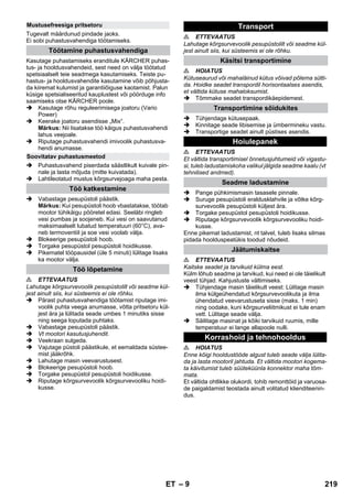 – 9 
Tugevalt määrdunud pindade jaoks. 
Ei sobi puhastusvahendiga töötamiseks. 
Kasutage puhastamiseks eranditule KÄRCHER puhas-tus- 
ja hooldusvahendeid, sest need on välja töötatud 
spetsiaalselt teie seadmega kasutamiseks. Teiste pu-hastus- 
ja hooldusvahendite kasutamine võib põhjusta-da 
kiiremat kulumist ja garantiiõiguse kaotamist. Palun 
küsige spetsialiseeritud kauplustest või pöörduge info 
saamiseks otse KÄRCHER poole. 
 Kasutage rõhu reguleerimisega joatoru (Vario 
Power) 
 Keerake joatoru asendisse „Mix“. 
Märkus: Nii lisatakse töö käigus puhastusvahendi 
lahus veejoale. 
 Riputage puhastusvahendi imivoolik puhastusva-hendi 
anumasse. 
 Puhastusvahend piserdada säästlikult kuivale pin-nale 
ja lasta mõjuda (mitte kuivatada). 
 Lahtileotatud mustus kõrgsurvejoaga maha pesta. 
 Vabastage pesupüstoli päästik. 
Märkus: Kui pesupüstoli hoob vbastatakse, töötab 
mootor tühikäigu pööretel edasi. Seeläbi ringleb 
vesi pumbas ja soojeneb. Kui vesi on saavutanud 
maksimaalselt lubatud temperatuuri (60°C), ava-neb 
termoventiil ja soe vesi voolab välja. 
 Blokeerige pesupüstoli hoob. 
 Torgake pesupüstol pesupüstoli hoidikusse. 
 Pikematel tööpausidel (üle 5 minuti) lülitage lisaks 
ka mootor välja. 
 ETTEVAATUS 
Lahutage kõrgsurvevoolik pesupüstolilt või seadme kül-jest 
ainult siis, kui süsteemis ei ole rõhku. 
 Pärast puhastusvahendiga töötamist riputage imi-voolik 
puhta veega anumasse, võtta pritsetoru kül-jest 
ära ja lülitada seade umbes 1 minutiks sisse 
ning seega loputada puhtaks. 
 Vabastage pesupüstoli päästik. 
 Vt mootori kasutusjuhendit. 
 Veekraan sulgeda. 
 Vajutage püstoli päästikule, et eemaldada süstee-mist 
jääkrõhk. 
 Lahutage masin veevarustusest. 
 Blokeerige pesupüstoli hoob. 
 Torgake pesupüstol pesupüstoli hoidikusse. 
 Riputage kõrgsurvevoolik kõrgsurvevooliku hoidi-kusse. 
 ETTEVAATUS 
Lahutage kõrgsurvevoolik pesupüstolilt või seadme kül-jest 
ainult siis, kui süsteemis ei ole rõhku. 
 HOIATUS 
Kütuseaurud või mahaläinud kütus võivad põlema sütti-da. 
Hoidke seadet transpordil horisontaalses asendis, 
et vältida kütuse mahaloksumist. 
 Tõmmake seadet transpordikäepidemest. 
 Tühjendage kütusepaak. 
 Kinnitage seade libisemise ja ümbermineku vastu. 
 Transportige seadet ainult püstises asendis. 
 ETTEVAATUS 
Et vältida transportimisel õnnetusjuhtumeid või vigastu-si, 
tuleb ladustamiskoha valikul jälgida seadme kaalu (vt 
tehnilised andmed). 
 Pange pühkimismasin tasasele pinnale. 
 Suruge pesupüstoli eraldusklahvile ja võtke kõrg-survevoolik 
pesupüstoli küljest ära. 
 Torgake pesupüstol pesupüstoli hoidikusse. 
 Riputage kõrgsurvevoolik kõrgsurvevooliku hoidi-kusse. 
Enne pikemat ladustamist, nt talvel, tuleb lisaks silmas 
pidada hoolduspeatükis toodud nõudeid. 
 ETTEVAATUS 
Kaitske seadet ja tarvikuid külma eest. 
Külm lõhub seadme ja tarvikud, kui need ei ole täielikult 
veest tühjad. Kahjustuste vältimiseks. 
 Tühjendage masin täielikult veest: Lülitage masin 
ilma külgeühendatud kõrgsurvevoolikuta ja ilma 
ühendatud veevarustuseta sisse (maks. 1 min) 
ning oodake, kuni kõrgsurveliitmikust ei tule enam 
vett. Lülitage seade välja. 
 Säilitage masinat ja kõiki tarvikuid ruumis, mille 
temperatuur ei lange allapoole nulli. 
 HOIATUS 
Enne kõigi hooldustööde algust tuleb seade välja lülita-da 
ja lasta mootoril jahtuda. Et vältida mootori kogema-ta 
käivitumist tuleb süüteküünla konnektor maha tõm-mata. 
Et vältida ohtlikke olukordi, tohib remonttöid ja varuosa-de 
paigaldamist teostada ainult volitatud klienditeenin-dus. 
Mustusefreesiga pritsetoru 
Töötamine puhastusvahendiga 
Soovitatav puhastusmeetod 
Töö katkestamine 
Töö lõpetamine 
Transport 
Käsitsi transportimine 
Transportimine sõidukites 
Hoiulepanek 
Seadme ladustamine 
Jäätumiskaitse 
Korrashoid ja tehnohooldus 
ET 219 
 