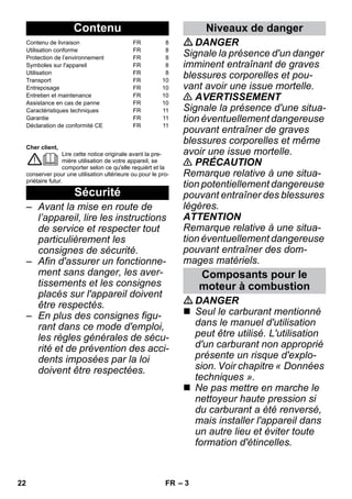 – 3 
Cher client, 
Lire cette notice originale avant la pre-mière 
utilisation de votre appareil, se 
comporter selon ce qu'elle requièrt et la 
conserver pour une utilisation ultérieure ou pour le pro-priétaire 
futur. 
– Avant la mise en route de 
l’appareil, lire les instructions 
de service et respecter tout 
particulièrement les 
consignes de sécurité. 
– Afin d'assurer un fonctionne-ment 
sans danger, les aver-tissements 
et les consignes 
placés sur l'appareil doivent 
être respectés. 
– En plus des consignes figu-rant 
dans ce mode d'emploi, 
les règles générales de sécu-rité 
et de prévention des acci-dents 
imposées par la loi 
doivent être respectées. 
DANGER 
Signale la présence d'un danger 
imminent entraînant de graves 
blessures corporelles et pou-vant 
avoir une issue mortelle. 
 AVERTISSEMENT 
Signale la présence d'une situa-tion 
éventuellement dangereuse 
pouvant entraîner de graves 
blessures corporelles et même 
avoir une issue mortelle. 
 PRÉCAUTION 
Remarque relative à une situa-tion 
potentiellement dangereuse 
pouvant entraîner des blessures 
légères. 
ATTENTION 
Remarque relative à une situa-tion 
éventuellement dangereuse 
pouvant entraîner des dom-mages 
matériels. 
DANGER 
 Seul le carburant mentionné 
dans le manuel d'utilisation 
peut être utilisé. L'utilisation 
d'un carburant non approprié 
présente un risque d'explo-sion. 
Voir chapitre « Données 
techniques ». 
 Ne pas mettre en marche le 
nettoyeur haute pression si 
du carburant a été renversé, 
mais installer l'appareil dans 
un autre lieu et éviter toute 
formation d'étincelles. 
Contenu 
Contenu de livraison FR 8 
Utilisation conforme FR 8 
Protection de l’environnement FR 8 
Symboles sur l'appareil FR 8 
Utilisation FR 8 
Transport FR 10 
Entreposage FR 10 
Entretien et maintenance FR 10 
Assistance en cas de panne FR 10 
Caractéristiques techniques FR 11 
Garantie FR 11 
Déclaration de conformité CE FR 11 
Sécurité 
Niveaux de danger 
Composants pour le 
moteur à combustion 
22 FR 
 
