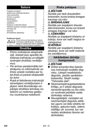 – 3 
Godājamais klient! 
Pirms ierīces pirmās lietošanas izlasiet 
instrukcijas oriģinālvalodā, rīkojieties sa-skaņā 
ar norādījumiem tajā un uzglabājiet 
to vēlākai izmantošanai vai turpmākiem lietotājiem. 
– Pirms nodošanas ekspluatā-cijā, 
izlasiet jūsu aparāta lie-tošanas 
instrukciju un obligāti 
ievērojiet drošības norādīju-mus. 
– Pie ierīces piestiprinātās brī-dinājuma 
un informatīvās uz-līmes 
sniedz norādes par to, 
kā droši un pareizi ekspluatēt 
šo ierīci. 
– Kopā ar lietošanas instrukcijā 
ietvertajiem norādījumiem ir 
jāņem vērā likumdevēja vis-pārīgie 
drošības tehnikas no-teikumi 
un nelaimes gadīju-mu 
novēršanas noteikumi. 
BĪSTAMI 
Norāde par tieši draudošām 
briesmām, kuras izraisa smagas 
traumas vai nāvi. 
 BRĪDINĀJUMS 
Norāde par iespējami draudo-šām 
briesmām, kuras var izraisīt 
smagas traumas vai nāvi. 
 UZMANĪBU 
Norāda uz iespējami bīstamu si-tuāciju, 
kura var radīt vieglus ie-vainojumus. 
IEVĒRĪBAI 
Norāde par iespējami bīstamu 
situāciju, kura var radīt materiā-los 
zaudējumus. 
BĪSTAMI 
 Drīkst izmantot tikai lietoša-nas 
instrukcijā norādīto deg-vielu. 
Lietojot neatbilstošu 
degvielu, pastāv sprādzien-bīstamība. 
Skatīt nodaļu 
Tehniskie dati. 
 Neizmantojiet augstspiediena 
tīrītāju, ja ir izlieta degviela; 
aiznesiet aparātu uz citu vietu 
un novērsiet jebkāda veida 
dzirksteļu rašanos. 
 Neuzglabājiet, neizlejiet vai 
neizmantojiet degvielu atklā-tas 
uguns vai tādu iekārtu kā 
krāšņu, apkures katlu, ūdens 
sildītāju utt. tuvumā, kur var 
rasties aizdedzes liesma vai 
dzirksteles. 
Saturs 
Piegādes komplekts LV 7 
Noteikumiem atbilstoša lietošana LV 7 
Vides aizsardzība LV 7 
Simboli uz aparāta LV 7 
Apkalpošana LV 8 
Transportēšana LV 9 
Glabāšana LV 9 
Kopšana un tehniskā apkope LV 9 
Palīdzība darbības traucējumu gadījumā LV 10 
Tehniskie dati LV 10 
Garantija LV 10 
EK Atbilstības deklarācija LV 11 
Drošība 
Riska pakāpes 
Iekšdedzes dzinēja 
komponenti 
222 LV 
 