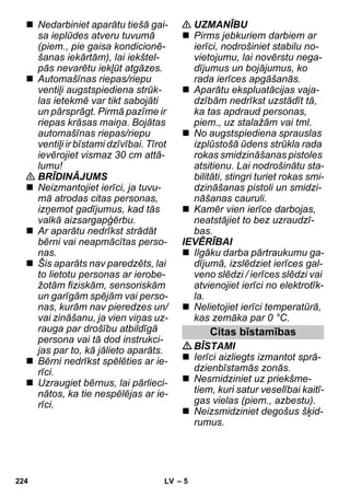 – 5 
 Nedarbiniet aparātu tiešā gai-sa 
ieplūdes atveru tuvumā 
(piem., pie gaisa kondicionē-šanas 
iekārtām), lai iekštel-pās 
nevarētu iekļūt atgāzes. 
 Automašīnas riepas/riepu 
ventiļi augstspiediena strūk-las 
ietekmē var tikt sabojāti 
un pārsprāgt. Pirmā pazīme ir 
riepas krāsas maiņa. Bojātas 
automašīnas riepas/riepu 
ventiļi ir bīstami dzīvībai. Tīrot 
ievērojiet vismaz 30 cm attā-lumu! 
 BRĪDINĀJUMS 
 Neizmantojiet ierīci, ja tuvu-mā 
atrodas citas personas, 
izņemot gadījumus, kad tās 
valkā aizsargapģērbu. 
 Ar aparātu nedrīkst strādāt 
bērni vai neapmācītas perso-nas. 
 Šis aparāts nav paredzēts, lai 
to lietotu personas ar ierobe-žotām 
fiziskām, sensoriskām 
un garīgām spējām vai perso-nas, 
kurām nav pieredzes un/ 
vai zināšanu, ja vien viņas uz-rauga 
par drošību atbildīgā 
persona vai tā dod instrukci-jas 
par to, kā jālieto aparāts. 
 Bērni nedrīkst spēlēties ar ie-rīci. 
 Uzraugiet bērnus, lai pārlieci-nātos, 
ka tie nespēlējas ar ie-rīci. 
 UZMANĪBU 
 Pirms jebkuriem darbiem ar 
ierīci, nodrošiniet stabilu no-vietojumu, 
lai novērstu nega-dījumus 
un bojājumus, ko 
rada ierīces apgāšanās. 
 Aparātu ekspluatācijas vaja-dzībām 
nedrīkst uzstādīt tā, 
ka tas apdraud personas, 
piem., uz stalažām vai tml. 
 No augstspiediena sprauslas 
izplūstošā ūdens strūkla rada 
rokas smidzināšanas pistoles 
atsitienu. Lai nodrošinātu sta-bilitāti, 
stingri turiet rokas smi-dzināšanas 
pistoli un smidzi-nāšanas 
cauruli. 
 Kamēr vien ierīce darbojas, 
neatstājiet to bez uzraudzī-bas. 
IEVĒRĪBAI 
 Ilgāku darba pārtraukumu ga-dījumā, 
izslēdziet ierīces gal-veno 
slēdzi / ierīces slēdzi vai 
atvienojiet ierīci no elektrotīk-la. 
 Nelietojiet ierīci temperatūrā, 
kas zemāka par 0 °C. 
Citas bīstamības 
BĪSTAMI 
 Ierīci aizliegts izmantot sprā-dzienbīstamās 
zonās. 
 Nesmidziniet uz priekšme-tiem, 
kuri satur veselībai kaitī-gas 
vielas (piem., azbestu). 
 Neizsmidziniet degošus šķid-rumus. 
224 LV 
 