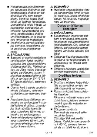 – 6 
 Nekad neuzsūciet šķīdinātā-jus 
saturošus šķidrumus vai 
neatšķaidītas skābes un šķī-dinātājus! 
Pie tiem pieder, 
piem., benzīns, krāsu šķīdi-nātāji 
vai šķidrais kurināmais. 
Izsmidzinātā migla ir īpaši uz-liesmojoša, 
sprāgstoša un 
toksiska. Neizmantojiet ace-tonu, 
neatšķaidītas skābes 
un šķīdinātājus, jo tie bojā ie-rīcē 
izmantotos materiālus. 
 Iepakojuma plēves uzglabā-jiet 
bērniem nepieejamā vie-tā, 
pastāv nosmakšanas 
risks! 
 BRĪDINĀJUMS 
 Saskaņā ar spēkā esošajiem 
noteikumiem ierīci nedrīkst 
izmantot bez dzeramā ūdens 
sistēmas dalītāja. Pārliecinie-ties, 
ka Jūsu mājas ūdensap-gādes 
pieslēgums, kuram ir 
pieslēgts augstspiediena tīrī-tājs, 
ir aprīkots ar EN 12729 
BA tipam atbilstošu sistēmas 
dalītāju. 
 Ūdens, kurš ir plūdis cauri sis-tēmas 
dalītājam, vairs nav 
uzskatāms par dzeramo ūde-ni. 
 Augstspiediena šļūtenes, ar-matūra 
un savienojumi ir sva-rīgi 
ierīces drošībai. Izmanto-jiet 
tikai ražotāja ieteiktās 
augstspiediena šļūtenes, ar-matūru 
un savienojumus. 
 Atvienojot padeves šļūteni vai 
augstspiediena šļūteni, pēc 
darba no pieslēgumiem var 
izplūst karsts ūdens. 
 UZMANĪBU 
 Izvēloties uzglabāšanas vietu 
un transportējot ierīci, ievēro-jiet 
tās svaru (skatīt tehniskos 
datus), lai novērstu negadīju-mus 
vai traumas. 
Darbs ar tīrīšanas 
līdzekļiem 
 BRĪDINĀJUMS 
 Šis aparāts ir izgatavots dar-bam 
ar tīrīšanas līdzekļiem, 
ko piegādā vai izmantošanai 
iesaka ražotājs. Citu tīrīšanas 
līdzekļu vai ķimikāliju izman-tošana 
var kaitēt aparāta dro-šībai. 
 Tīrīšanas līdzekļu nepareiza 
lietošana var radīt smagus ie-vainojumus 
vai izraisīt sain-dēšanos. 
 Tīrīšanas līdzekļus uzglabājiet 
bērniem nepieejamā vietā. 
Drošības ierīces 
 UZMANĪBU 
 Drošības ietaises kalpo lieto-tāja 
aizsardzībai, un tās ne-drīkst 
izmainīt vai noņemt. 
 Rokas smidzināšanas pisto-les 
fiksators 
Fiksators nobloķēt rokas smi-dzināšanas 
pistoles sviru un 
novērš aparāta nejaušu ie-darbināšanu. 
 Sūkņa termovārsts 
Termovārsts pasargā sūkni 
no pārkaršanas. 
Cirkulējot tiek uzkarsēts 
ūdens. Kad ūdens temperatū-ra 
ir 60 °C, atveras termo-vārsts 
un izlaiž karsto ūdeni. 
LV 225 
 