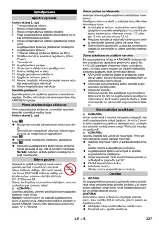 – 8 
Attēlus skatiet 2. lapā 
1 Transportēšanas rokturis 
2 Rokas smidzinātājpistole 
3 Rokas smidzināšanas pistoles fiksators 
4 Poga augstspiediena šļūtenes atvienošanai no ro-kas 
smidzināšanas pistoles 
5 Rokas smidzināšanas pistoles glabāšanas nodalī-jums 
Augstspiediena šļūtenes glabāšanas nodalījums 
6 Augstspiediena šļūtene 
7 Tīrīšanas līdzekļa sūkšanas šļūtene (ar filtru) 
8 Strūklas caurule ar spiediena regulējumu (Vario 
Power) 
9 Termovārsts 
10 Augstspiediena padeve 
11 Savienojuma detaļa ūdens pieslēgumam 
12 Ūdens pieslēgums ar sietu 
13 Uzgaļa glabāšanas nodalījums 
14 Uzgalis ar netīrumu griezni 
15 Motors; detalizētu informāciju skatiet motora ražo-tāja 
ekspluatācijas instrukcijā 
16 Motora ekspluatācijas instrukcija 
Speciālie piederumi paplašina aparāta izmantošanas 
iespējas. Plašāku informāciju Jūs varat saņemt pie Jūsu 
KÄRCHER tirgotāja. 
Pirms ekspluatācijas sākšanas uzmontējiet aparātam 
atsevišķi komplektā esošās daļas. 
Attēlus skatiet 2. lapā 
Attēls 
 Nostipriniet aparāta pārvietošanas rokturi pie rām-ja. 
Šim nolūkam noregulējiet urbumus, ielieciet tajos 
skrūves un nostipriniet ar uzgriežņiem. 
Attēls 
 Uzmontējiet nodalījumu piederumu glabāšanai. 
Attēls 
 Spraudiet augstspiediena šļūteni rokas smidzinā-šanas 
sprauslā tik ilgi, līdz tā dzirdami nofiksējas. 
Norāde: Sekojiet, lai būtu pareizs pieslēguma ni-peļa 
novietojums. 
Saskaņā ar spēkā esošajiem noteikumiem 
aparātu nedrīkst izmantot bez dzeramā 
ūdens sistēmas dalītāja. Jāizmanto piemē-rots 
firmas KÄRCHER sistēmas dalītājs vai 
kā alternatīva - sistēmas dalītājs atbilstoši 
EN 12729 tipam BA. 
Ūdens, kurš ir plūdis cauri sistēmas dalītājam, vairs nav 
uzskatāms par dzeramo ūdeni. 
 UZMANĪBU 
Sistēmas atdalītāju vienmēr pieslēdziet ūdensapgādes 
sistēmai, nevis ierīcei. 
Norāde: Netīrumi ūdenī var sabojāt augstspiediena 
sūkni un piederumus. Aizsardzības nolūkos iesakām iz-mantot 
KÄRCHER ūdens filtru (speciālais piederums, 
pasūt. Nr. 4.730-059). 
Ievērojiet ūdensapgādes uzņēmuma izstrādātos notei-kumus. 
Pieslēgumu lielumus skatīt uz ražotāja datu plāksnītes/ 
tehniskajos datos. 
 Izmantojiet ar audumu nostiprinātu ūdens šļūteni 
(piegādes komplektā neietilpst) ar tirdzniecībā pie-ejamu 
savienojumu: (diametrs vismaz 1/2 collas 
jeb 13 mm; garums vismaz 7,5 m). 
 Piegādes komplektā ietilpstošo savienojuma deta-ļu 
ieskrūvējiet aparāta ūdens pievades vietā. 
 Ūdens šļūteni uzspraudiet uz aparāta savienojuma 
detaļas un pievienojiet to ūdens padeves pieslēgu-mam. 
Šis augstspiediena tīrītājs ar KÄRCHER sūkšanas šļū-teni 
un pretvārstu (speciālais piederums, pasūt. Nr. 
4.440-238) paredzēti virszemes ūdeņu uzsūkšanai, 
piem., no lietus ūdens mucām vai dīķiem (maksimālo 
sūkšanas augstumu skat. tehniskajos datos). 
 KÄRCHER sūkšanas šļūteni ar pretvārstu piepil-diet 
ar ūdeni, pieskrūvējiet ūdens pieslēgumam un 
iekariniet lietus ūdens mucā. 
 Atvienojiet augstspiediena šļūteni aparāta augst-spiediena 
pieslēgvietas. 
 Atgaisojiet aparātu. 
Darbiniet aparātu bez pieslēgtas augstspiediena 
šļūtenes tik ilgi, līdz no augstspiediena pieslēguma 
izplūst ūdens, kurš nesatur gaisa burbulīšus. Izslē-dziet 
aparātu un pievienojiet augstspiediena šļūte-ni. 
 UZMANĪBU 
Ierīcei vairāk nekā 2 minūtes darbojoties tukšgaitā, tiek 
radīti augstspiediena sūkņa bojājumi. Ja ierīce 2 minū-šu 
laikā nepalielina spiedienu, izslēdziet ierīci un rīkojie-ties 
atbilstoši norādījumiem nodaļā Palīdzība traucēju-mu 
gadījumā. 
 UZMANĪBU 
Aparātu piegādā bez uzpildītas motoreļļas. Pirms pir-mās 
lietošanas reizes iepildiet motoreļļu. 
 Uzpildiet degvielas tvertni un pārbaudiet eļļas līme-ni. 
Skatiet motora ekspluatācijas instrukciju. 
 Augstspiediena šļūteni savienojiet ar aparāta 
augstspiediena pieslēgumu. 
 Uzgali iespraudiet rokas smidzināšanas pistolē un 
nofiksējiet to, pagriežot par 90°. 
 Pilnībā atveriet ūdens krānu. 
 Iedarbiniet motoru. 
Skatiet motora ekspluatācijas instrukciju. 
 BĪSTAMI 
No augstspiediena sprauslas izplūstošā ūdens strūkla 
rada rokas smidzināšanas pistoles atsitienu. Lai nodro-šinātu 
stabilitāti, stingri turiet rokas smidzināšanas pis-toli 
un smidzināšanas cauruli. 
IEVĒRĪBAI 
Automašīnu riepas, krāsojumu vai jutīgas virsmas, 
piem., koku nedrīkst tīrīt ar netīrumu griezni, pastāv sa-bojāšanas 
risks. 
 Atbloķējiet rokas smidzināšanas pistoles sviru. 
 Pavelciet sviru, aparāts ieslēdzas. 
Apkalpošana 
Aparāta apraksts 
Speciālie piederumi 
Pirms ekspluatācijas sākšanas 
Ūdens padeve 
Ūdens padeve no ūdensvada 
Ūdens sūknēšana no atklātām tvertnēm 
Ekspluatācijas uzsākšana 
Darbība 
LV 227 
 