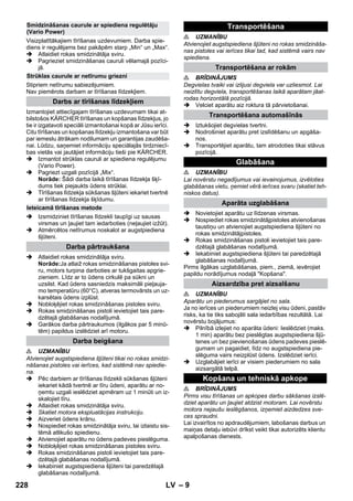 – 9 
Visizplatītākajiem tīrīšanas uzdevumiem. Darba spie-diens 
ir regulējams bez pakāpēm starp „Min“ un „Max“. 
 Atlaidiet rokas smidzinātāja sviru. 
 Pagrieziet smidzināšanas cauruli vēlamajā pozīci-jā. 
Stipriem netīrumu sabiezējumiem. 
Nav piemērots darbam ar tīrīšanas līdzekļiem. 
Izmantojiet attiecīgajam tīrīšanas uzdevumam tikai at-bilstošos 
KÄRCHER tīrīšanas un kopšanas līdzekļus, jo 
tie ir izgatavoti speciāli izmantošanai kopā ar Jūsu ierīci. 
Citu tīrīšanas un kopšanas līdzekļu izmantošana var būt 
par iemeslu ātrākam nodilumam un garantijas zaudēša-nai. 
Lūdzu, saņemiet informāciju speciālajās tirdzniecī-bas 
vietās vai jautājiet informāciju tieši pie KÄRCHER. 
 Izmantot strūklas cauruli ar spiediena regulējumu 
(Vario Power). 
 Pagriezt uzgali pozīcijā „Mix“. 
Norāde: Šādi darba laikā tīrīšanas līdzekļa šķī-dums 
tiek piejaukts ūdens strūklai. 
 Tīrīšanas līdzekļa sūkšanas šļūteni iekariet tvertnē 
ar tīrīšanas līdzekļa šķīdumu. 
 Izsmidziniet tīrīšanas līdzekli taupīgi uz sausas 
virsmas un ļaujiet tam iedarboties (neļaujiet izžūt). 
 Atmērcētos netīrumus noskalot ar augstpiediena 
šļūteni. 
 Atlaidiet rokas smidzinātāja sviru. 
Norāde:Ja atlaiž rokas smidzināšanas pistoles svi-ru, 
motors turpina darboties ar tukšgaitas apgrie-zieniem. 
Līdz ar to ūdens cirkulē pa sūkni un 
uzsilst. Kad ūdens sasniedzis maksimāli pieļauja-mo 
temperatūru (60°C), atveras termovārsts un uz-karsētais 
ūdens izplūst. 
 Nobloķējiet rokas smidzināšanas pistoles sviru. 
 Rokas smidzināšanas pistoli ievietojiet tais pare-dzētajā 
glabāšanas nodalījumā. 
 Garākos darba pārtraukumos (ilgākos par 5 minū-tēm) 
papildus izslēdziet arī motoru. 
 UZMANĪBU 
Atvienojiet augstspiediena šļūteni tikai no rokas smidzi-nāšanas 
pistoles vai ierīces, kad sistēmā nav spiedie-na. 
 Pēc darbiem ar tīrīšanas līdzekli sūkšanas šļūteni 
iekariet kādā tvertnē ar tīru ūdeni, aparātu ar no-ņemtu 
uzgali ieslēdziet apmēram uz 1 minūti un iz-skalojiet 
tīru. 
 Atlaidiet rokas smidzinātāja sviru. 
 Skatiet motora ekspluatācijas instrukciju. 
 Aizveriet ūdens krānu. 
 Nospiediet rokas smidzinātāja sviru, lai izlaistu sis-tēmā 
atlikušo spiedienu. 
 Atvienojiet aparātu no ūdens padeves pieslēguma. 
 Nobloķējiet rokas smidzināšanas pistoles sviru. 
 Rokas smidzināšanas pistoli ievietojiet tais pare-dzētajā 
glabāšanas nodalījumā. 
 Iekabiniet augstspiediena šļūteni tai paredzētajā 
glabāšanas nodalījumā. 
 UZMANĪBU 
Atvienojiet augstspiediena šļūteni no rokas smidzināša-nas 
pistoles vai ierīces tikai tad, kad sistēmā vairs nav 
spiediena. 
 BRĪDINĀJUMS 
Degvielas tvaiki vai izlijusi degviela var uzliesmot. Lai 
neizlītu degviela, transportēšanas laikā aparātam jāat-rodas 
horizontālā pozīcijā. 
 Velciet aparātu aiz roktura tā pārvietošanai. 
 Iztukšojiet degvielas tvertni. 
 Nodrošiniet aparātu pret izslīdēšanu un apgāša-nos. 
 Transportējiet aparātu, tam atrodoties tikai stāvus 
pozīcijā. 
 UZMANĪBU 
Lai novērstu negadījumus vai ievainojumus, izvēloties 
glabāšanas vietu, ņemiet vērā ierīces svaru (skatiet teh-niskos 
datus). 
 Novietojiet aparātu uz līdzenas virsmas. 
 Nospiediet rokas smidzinātājpistoles atvienošanas 
taustiņu un atvienojiet augstspiediena šļūteni no 
rokas smidzinātājpistoles. 
 Rokas smidzināšanas pistoli ievietojiet tais pare-dzētajā 
glabāšanas nodalījumā. 
 Iekabiniet augstspiediena šļūteni tai paredzētajā 
glabāšanas nodalījumā. 
Pirms ilgākas uzglabāšanas, piem., ziemā, ievērojiet 
papildu norādījumus nodaļā Kopšana. 
 UZMANĪBU 
Aparātu un piederumus sargājiet no sala. 
Ja no ierīces un piederumiem neizlej visu ūdeni, pastāv 
risks, ka tie tiks sabojāti sala iedarbības rezultātā. Lai 
novērstu bojājumus: 
 Pilnībā izlejiet no aparāta ūdeni: Ieslēdziet (maks. 
1 min) aparātu bez pieslēgtas augstspiediena šļū-tenes 
un bez pievienošanas ūdens padeves pieslē-gumam 
un pagaidiet, līdz no augstspiediena pie-slēguma 
vairs neizplūst ūdens. Izslēdziet ierīci. 
 Uzglabājiet ierīci ar visiem piederumiem no sala 
aizsargātā telpā. 
 BRĪDINĀJUMS 
Pirms visu tīrīšanas un apkopes darbu sākšanas izslē-dziet 
aparātu un ļaujiet atdzist motoram. Lai novērstu 
motora nejaušu ieslēgšanos, izņemiet aizdedzes sve-ces 
spraudni. 
Lai izvairītos no apdraudējumiem, labošanas darbus un 
maiņas detaļu iebūvi drīkst veikt tikai autorizēts klientu 
apalpošanas dienests. 
Smidzināšanas caurule ar spiediena regulētāju 
(Vario Power) 
Strūklas caurule ar netīrumu griezni 
Darbs ar tīrīšanas līdzekļiem 
Ieteicamā tīrīšanas metode 
Darba pārtraukšana 
Darba beigšana 
Transportēšana 
Transportēšana ar rokām 
Transportēšana automašīnās 
Glabāšana 
Aparāta uzglabāšana 
Aizsardzība pret aizsalšanu 
Kopšana un tehniskā apkope 
228 LV 
 