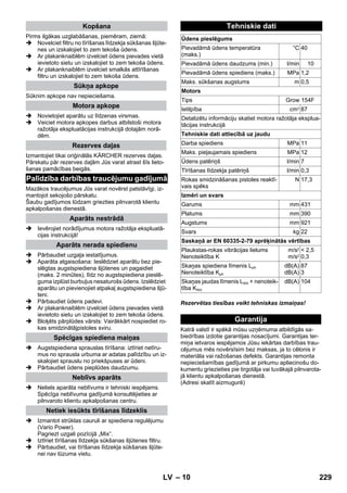 – 10 
Pirms ilgākas uzglabāšanas, piemēram, ziemā: 
 Novelciet filtru no tīrīšanas līdzekļa sūkšanas šļūte-nes 
un izskalojiet to zem tekoša ūdens. 
 Ar plakanknaiblēm izvelciet ūdens pievades vietā 
ievietoto sietu un izskalojiet to zem tekoša ūdens. 
 Ar plakanknaiblēm izvelciet smalkās attīrīšanas 
filtru un izskalojiet to zem tekoša ūdens. 
Sūknim apkope nav nepieciešama. 
 Novietojiet aparātu uz līdzenas virsmas. 
 Veiciet motora apkopes darbus atbilstoši motora 
ražotāja ekspluatācijas instrukcijā dotajām norā-dēm. 
Izmantojiet tikai oriģinālās KÄRCHER rezerves daļas. 
Pārskatu pār rezerves daļām Jūs varat atrast šīs lieto-šanas 
pamācības beigās. 
Mazākos traucējumus Jūs varat novērst patstāvīgi, iz-mantojot 
sekojošo pārskatu. 
Šaubu gadījumos lūdzam griezties pilnvarotā klientu 
apkalpošanas dienestā. 
 Ievērojiet norādījumus motora ražotāja ekspluatā-cijas 
instrukcijā! 
 Pārbaudiet uzgaļa iestatījumus. 
 Aparāta atgaisošana: Ieslēdziet aparātu bez pie-slēgtas 
augstspiediena šļūtenes un pagaidiet 
(maks. 2 minūtes), līdz no augstspiediena pieslē-guma 
izplūst burbuļus nesaturošs ūdens. Izslēdziet 
aparātu un pievienojiet atpakaļ augstspiediena šļū-teni. 
 Pārbaudiet ūdens padevi. 
 Ar plakanknaiblēm izvelciet ūdens pievades vietā 
ievietoto sietu un izskalojiet to zem tekoša ūdens. 
 Bloķēts pārplūdes vārsts: Vairākkārt nospiediet ro-kas 
smidzinātājpistoles sviru. 
 Augstspiediena sprauslas tīrīšana: iztīriet netīru-mus 
no sprausla urbuma ar adatas palīdzību un iz-skalojiet 
sprauslu no priekšpuses ar ūdeni. 
 Pārbaudiet ūdens pieplūdes daudzumu. 
 Neliels aparāta neblīvums ir tehniski iespējams. 
Spēcīga neblīvuma gadījumā konsultējieties ar 
pilnvaroto klientu apkalpošanas centru. 
 Izmantot strūklas cauruli ar spiediena regulējumu 
(Vario Power). 
Pagriezt uzgali pozīcijā „Mix“. 
 Iztīriet tīrīšanas līdzekļa sūkšanas šļūtenes filtru. 
 Pārbaudiet, vai tīrīšanas līdzekļa sūkšanas šļūte-nei 
nav lūzuma vietu. 
Rezervētas tiesības veikt tehniskas izmaiņas! 
Katrā valstī ir spēkā mūsu uzņēmuma atbildīgās sa-biedrības 
izdotie garantijas nosacījumi. Garantijas ter-miņa 
ietvaros iespējamos Jūsu iekārtas darbības trau-cējumus 
mēs novērsīsim bez maksas, ja to cēlonis ir 
materiāla vai ražošanas defekts. Garantijas remonta 
nepieciešamības gadījumā ar pirkumu apliecinošu do-kumentu 
griezieties pie tirgotāja vai tuvākajā pilnvarota-jā 
klientu apkalpošanas dienestā. 
(Adresi skatīt aizmugurē) 
Kopšana 
Sūkņa apkope 
Motora apkope 
Rezerves daļas 
Palīdzība darbības traucējumu gadījumā 
Aparāts nestrādā 
Aparāts nerada spiedienu 
Spēcīgas spiediena maiņas 
Neblīvs aparāts 
Netiek iesūkts tīrīšanas līdzeklis 
Tehniskie dati 
Ūdens pieslēgums 
Pievadāmā ūdens temperatūra 
(maks.) 
°C 40 
Pievadāmā ūdens daudzums (min.) l/min 10 
Pievadāmā ūdens spiediens (maks.) MPa 1,2 
Maks. sūkšanas augstums m 0,5 
Motors 
Tips Grow 154F 
Ietilpība cm3 87 
Detalizētu informāciju skatiet motora ražotāja eksplua-tācijas 
instrukcijā 
Tehniskie dati attiecībā uz jaudu 
Darba spiediens MPa 11 
Maks. pieļaujamais spiediens MPa 12 
Ūdens patēriņš l/min 7 
Tīrīšanas līdzekļa patēriņš l/min 0,3 
Rokas smidzināšanas pistoles reaktī-vais 
spēks 
N 17,3 
Izmēri un svars 
Garums mm 431 
Platums mm 390 
Augstums mm 921 
Svars kg 22 
Saskaņā ar EN 60335-2-79 aprēķinātās vērtības 
Plaukstas-rokas vibrācijas lielums 
Nenoteiktība K 
m/s2 
m/s2 
 2,5 
0,3 
Skaņas spiediena līmenis LpA 
Nenoteiktība KpA 
dB(A) 
dB(A) 
87 
3 
Skaņas jaudas līmenis LWA + nenoteik-tība 
KWA 
dB(A) 104 
Garantija 
LV 229 
 