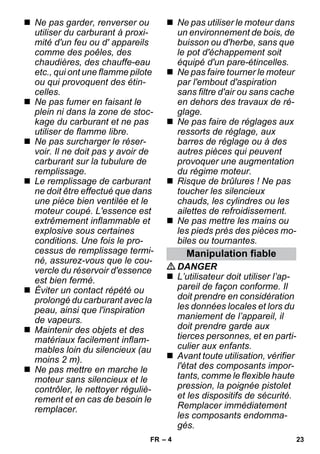 – 4 
 Ne pas garder, renverser ou 
utiliser du carburant à proxi-mité 
d'un feu ou d' appareils 
comme des poêles, des 
chaudières, des chauffe-eau 
etc., qui ont une flamme pilote 
ou qui provoquent des étin-celles. 
 Ne pas fumer en faisant le 
plein ni dans la zone de stoc-kage 
du carburant et ne pas 
utiliser de flamme libre. 
 Ne pas surcharger le réser-voir. 
Il ne doit pas y avoir de 
carburant sur la tubulure de 
remplissage. 
 Le remplissage de carburant 
ne doit être effectué que dans 
une pièce bien ventilée et le 
moteur coupé. L'essence est 
extrêmement inflammable et 
explosive sous certaines 
conditions. Une fois le pro-cessus 
de remplissage termi-né, 
assurez-vous que le cou-vercle 
du réservoir d'essence 
est bien fermé. 
 Éviter un contact répété ou 
prolongé du carburant avec la 
peau, ainsi que l'inspiration 
de vapeurs. 
 Maintenir des objets et des 
matériaux facilement inflam-mables 
loin du silencieux (au 
moins 2 m). 
 Ne pas mettre en marche le 
moteur sans silencieux et le 
contrôler, le nettoyer réguliè-rement 
et en cas de besoin le 
remplacer. 
 Ne pas utiliser le moteur dans 
un environnement de bois, de 
buisson ou d'herbe, sans que 
le pot d'échappement soit 
équipé d'un pare-étincelles. 
 Ne pas faire tourner le moteur 
par l'embout d'aspiration 
sans filtre d'air ou sans cache 
en dehors des travaux de ré-glage. 
 Ne pas faire de réglages aux 
ressorts de réglage, aux 
barres de réglage ou à des 
autres pièces qui peuvent 
provoquer une augmentation 
du régime moteur. 
 Risque de brûlures ! Ne pas 
toucher les silencieux 
chauds, les cylindres ou les 
ailettes de refroidissement. 
 Ne pas mettre les mains ou 
les pieds près des pièces mo-biles 
ou tournantes. 
Manipulation fiable 
DANGER 
 L’utilisateur doit utiliser l’ap-pareil 
de façon conforme. Il 
doit prendre en considération 
les données locales et lors du 
maniement de l’appareil, il 
doit prendre garde aux 
tierces personnes, et en parti-culier 
aux enfants. 
 Avant toute utilisation, vérifier 
l'état des composants impor-tants, 
comme le flexible haute 
pression, la poignée pistolet 
et les dispositifs de sécurité. 
Remplacer immédiatement 
les composants endomma-gés. 
FR 23 
 