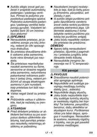 – 5 
 Aukšto slėgio srovė gali pa-žeisti 
ir praplėšti automobilių 
padangas / padangų venti-lius. 
Pirmas to požymis yra 
pasikeitusi padangos spalva. 
Pažeistos automobilio padan-gos 
/ padangų ventiliai kelia 
pavojų gyvybei. Valydami lai-kykitės 
bent 30 cm minima-laus 
atstumo! 
 ĮSPĖJIMAS 
 Nenaudokite prietaiso, jei jo 
veikimo zonoje yra kitų žmo-nių, 
nebent jie vilki apsaugi-nius 
drabužius. 
 Su prietaisu draudžiama dirb-ti 
vaikams arba asmenims, 
kurie nėra išmokyti juo nau-dotis. 
 Šis prietaisas nepritaikytas 
naudoti asmenims su fizine, 
sensorine ar dvasine negalia 
arba asmenims, neturintiems 
pakankamai reikiamos patir-ties 
ir (arba) žinių, nebent pri-žiūrint 
už saugą atsakingam 
asmeniui ir jam nurodant, 
kaip prietaisas turi būti nau-dojamas. 
 Vaikai negali žaisti su prietai-su. 
 Prižiūrėkite vaikus ir užtikrin-kite, 
kad jie nežaistų su įren-giniu. 
 ATSARGIAI 
 Prieš dirbdami prietaisu ar at-likdami 
bet kokius su juo susi-jusius 
darbus užtikrinkite sta-bilumą, 
kad parvirtęs prietai-sas 
nesukeltų nelaimingų at-sitikimų 
ar pažeidimų. 
 Naudodami įrenginį nestaty-kite 
jo taip, kad jis keltų pavo-jų 
žmonėms, pavyzdžiui, ant 
stelažų ir pan. 
 Iš aukšto slėgio purškimo ant-galio 
išpurškiama vandens 
srovė veikia rankinį purškimo 
pistoletą atatrankos jėga. Už-tikrinkite 
stabilumą ir tvirtai 
laikykite rankinį purškimo pis-toletą 
bei purškimo antgalį. 
 Jokiu būdu nepalikite veikian-čio 
prietaiso be priežiūros. 
DĖMESIO 
 Ilgesnį laiką nenaudodami 
prietaiso, išjunkite jį pagrindi-niu 
/ prietaiso jungikliu arba 
ištraukite tinklo kištuką. 
 Nenaudokite įrenginio že-mesnėje 
nei 0 °C temperatū-roje. 
Kiti pavojai 
PAVOJUS 
 Draudžiama naudoti potenci-aliai 
sprogioje aplinkoje. 
 Nepurkškite ant sudėtyje pa-vojingų 
medžiagų turinčių 
daiktų (pvz., asbesto). 
 Nepurkškite degių skysčių. 
 Jokiu būdu neįsiurbkite tirpi-klių 
sudėtyje turinčių skysčių 
ar neskiestų rūgščių bei tirpi-klių! 
Tai taikoma, pavyzdžiui, 
benzinui, dažų skiedikliui ar 
skystajam kurui. Purškiamas 
rūkas yra labai degus, spro-gus 
ir nuodingas. Nenaudoki-te 
acetono, neskiestų rūgščių 
ir tirpiklių, nes jie gali paveikti 
prietaiso medžiagas. 
LT 233 
 
