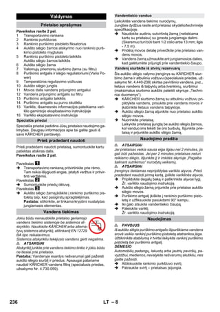 – 8 
Paveikslus rasite 2 psl. 
1 Transportavimo rankena 
2 Rankinis purkštuvas 
3 Rankinio purškimo pistoleto fiksatorius 
4 Aukšto slėgio žarnos atskyrimo nuo rankinio purš-kimo 
pistoleto mygtukas 
5 Rankinio purškimo pistoleto laikiklis 
Aukšto slėgio žarnos laikiklis 
6 Aukšto slėgio žarna 
7 Valomųjų priemonių siurbimo žarna (su filtru) 
8 Purškimo antgalis ir slėgio reguliatoriumi (Vario Po-wer) 
9 Temperatūros reguliavimo vožtuvas 
10 Aukšto slėgio jungtis 
11 Movos dalis vandens prijungimo antgaliui 
12 Vandens prijungimo antgalis su filtru 
13 Purškimo antgalio laikiklis 
14 Purškimo antgalis su purvo skutikliu 
15 Variklis; išsamesnės informacijos pateikiama vari-klio 
gamintojo eksploatavimo instrukcijoje 
16 Variklio eksploatavimo instrukcija 
Specialūs priedai padidina Jūsų prietaiso naudojimo ga-limybes. 
Daugiau informacijos apie tai galite gauti iš 
savo KÄRCHER pardavėjo. 
Prieš pradėdami naudoti prietaisą, sumontuokite kartu 
patiektas atskiras dalis. 
Paveikslus rasite 2 psl. 
Paveikslas 
 Transportavimo rankeną pritvirtinkite prie rėmo. 
Tam reikia išlygiuoti angas, įstatyti varžtus ir pritvir-tinti 
veržlėmis. 
Paveikslas 
 Sumontuokite priedų dėtuvę. 
Paveikslas 
 Aukšto slėgio žarną įkiškite į rankinio purškimo pis-toletą 
taip, kad pasigirstų spragtelėjimas. 
Pastaba: sitikinkite, ar tinkama kryptimi nustatytas 
jungiamasis elementas. 
Jokiu būdu nenaudokite prietaiso geriamojo 
vandens tiekimo sistemoje be sistemos at-skyriklio. 
Naudokite KÄRCHER arba alterna-tyvų 
sistemos atskyriklį, atitinkantį EN 12729 
BA tipo reikalavimus. 
Sistemos atskyrikliu tekėjusio vandens gerti negalima. 
 ATSARGIAI 
Atskyriklį junkite prie vandens tiekimo tinklo ir jokiu būdu 
ne tiesiai prie prietaiso. 
Pastaba: Vandenyje esantys nešvarumai gali pažeisti 
aukšto slėgio siurblį ir priedus. Apsaugai patariame 
naudoti KÄRCHER vandens filtrą (specialusis priedas, 
užsakymo Nr. 4.730-059). 
Laikykitės vandens tiekimo nurodymų. 
Jungties dydžius rasite ant prietaiso skydelio/techninėje 
specifikacijoje. 
 Naudokite audiniu sutvirtintą žarną (netiekiama 
kartu su prietaisu) su įprasta jungiamąja dalimi. 
(Skersmuo turi būti bent 1/2 colio arba 13 mm; ilgis 
- 7,5 m). 
 Pridėtą movos detalę priveržkite prie prietaiso van-dens 
movos. 
 Vandens žarną užmaukite ant jungiamosios dalies, 
kad galėtumėte prijungti prie vandentiekio čiaupo. 
Šis aukšto slėgio valymo įrenginys su KÄRCHER siur-bimo 
žarna ir atbuliniu vožtuvu (specialusis priedas, už-sakymo 
Nr. 4.440-238) skirtas paviršinio vandens, pvz., 
lietaus vandens iš talpyklų arba tvenkinių, siurbimui 
(maksimalus siurbimo aukštis pateikti skyriuje „Techni-niai 
duomenys“). 
 KÄRCHER siurbimo žarną su atbuliniu vožtuvu pri-pildykite 
vandens, prisukite prie vandens movos ir 
įkabinkite lietaus vandens talpykloje. 
 Aukšto slėgio žarną atjunkite nuo prietaiso aukšto 
slėgio movos. 
 Nuorinkite prietaisą. 
Laikykite prietaisą įjungtą be aukšto slėgio žarnos, 
kol vanduo ims tekėti be oro burbulų. Išjunkite prie-taisą 
ir prijunkite aukšto slėgio žarną. 
 ATSARGIAI 
Jei prietaisas veikia sausa eiga ilgiau nei 2 minutes, jis 
gali būti pažeistas. Jei per 2 minutes prietaisas neturi 
reikiamo slėgio, išjunkite jį ir imkitės skyriuje „Pagalba 
šalinant sutrikimus“ nurodytų veiksmų. 
 ATSARGIAI 
Įrenginys tiekiamas nepripildytas variklio alyvos. Prieš 
pradedant naudoti pirmą kartą, įpilkite variklinės alyvos. 
 Pripildykite degalų baką ir patikrinkite alyvos lygį. 
Žr. variklio naudojimo instrukciją. 
 Aukšto slėgio žarną prijunkite prie prietaiso aukšto 
slėgio movos. 
 Purškimo antgalį įkiškite į rankinio purškimo pisto-letą 
ir užfiksuokite pasukdami 90° kampu. 
 Iki galo atsukite vandentiekio čiaupą. 
 Paleiskite variklį. 
Žr. variklio naudojimo instrukciją. 
 PAVOJUS 
Iš aukšto slėgio purškimo antgalio išpurškiama vandens 
srovė veikia rankinį purškimo pistoletą atatrankos jėga. 
Užtikrinkite stabilumą ir tvirtai laikykite rankinį purškimo 
pistoletą bei purškimo antgalį. 
DĖMESIO 
Automobilių padangų, lakuotų arba jautrių paviršių, pa-vyzdžiui, 
medienos, nevalykite nešvarumų skutikliu, nes 
galite pažeisti. 
 Atblokuokite rankinio purkštuvo svirtį. 
 Patraukite svirtį – prietaisas įsijungia. 
Valdymas 
Prietaiso aprašymas 
Specialūs priedai 
Prieš pradedant naudoti 
Vandens tiekimas 
Vandentiekio vanduo 
Vandenį siurbkite iš atvirų rezervuarų 
Naudojimo pradžia 
Naudojimas 
236 LT 
 
