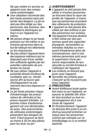 – 5 
Ne pas mettre en service un 
appareil avec des compo-sants 
endommagés. 
 Une utilisation incorrecte des 
jets haute pression peut pré-senter 
des dangers. Le jet ne 
doit pas être dirigé sur des 
personnes, des animaux, des 
installations électriques ac-tives 
ni sur l'appareil lui-même. 
 Ne jamais diriger le jet haute 
pression sur soi-même ni sur 
d’autres personnes dans le 
but de nettoyer les vêtements 
ou les chaussures. 
 Ne pas utiliser l'appareil dans 
des espaces intérieurs qui ne 
disposent pas d'une ventila-tion 
suffisante agréée par les 
autorités nationales de pro-tection 
du travail. 
 Ne pas utiliser l'appareil à 
proximité directe d'orifices de 
ventilation (par ex. climati-seurs) 
afin qu'aucun gaz 
d'échappement ne par-viennent 
dans les espaces in-térieurs. 
 Le jet haute pression risque 
d’endommager les pneus/ 
valves de véhicules et les 
pneus risquent d’éclater. Le 
premier indice d’endomma-gement 
est une décoloration 
du pneu. Des pneus/valves 
de véhicules endommagés 
présentent des dangers de 
mort. Il faut toujours se tenir 
au moins à 30 cm des pièces 
pour les laver au jet ! 
 AVERTISSEMENT 
 L’appareil ne doit jamais être 
utilisé si d’autres personnes 
se trouvent dans le rayon de 
portée de l’appareil, à moins 
que ces personnes ne portent 
des vêtements de protection. 
 L’appareil ne doit jamais être 
utilisé par des enfants ni par 
des personnes non avisées. 
 Cet appareil n'est pas destiné 
à être utilisé par des per-sonnes 
ayant des capacités 
physiques, sensorielles ou 
mentales réduites ou man-quant 
d'expérience et/ou de 
connaissances, sauf si ces 
mêmes personnes sont sous 
la supervision d'une per-sonne 
responsable de leur 
sécurité ou ont été formées à 
l'utilisation de l'appareil. 
 Les enfants ne doivent pas 
jouer avec l'appareil. 
 Surveiller les enfants pour 
s'assurer qu'ils ne jouent pas 
avec l'appareil. 
 PRÉCAUTION 
 Avant d'effectuer toute opéra-tion 
avec ou sur l'appareil, en 
assurer la stabilité afin d'évi-ter 
tout accident ou tout en-dommagement 
dû à une 
chute de l'appareil. 
 En fonctionnement, l'appareil 
ne doit pas être posé à un en-droit 
qui pourrait entraîner un 
risque pour les personnes, 
comme par exemple sur un 
échafaudage ou à un endroit 
assimilé. 
24 FR 
 