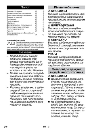 – 3 
Шановний користувачу! 
Перед першим застосуванням вашого 
пристрою прочитайте цю оригінальну 
інструкцію з експлуатації, після цього 
дійте відповідно неї та збережіть її для подальшого 
користування або для наступного власника. 
– Перед першим викори- 
станням Вашого при- 
строю прочитайте дану 
інструкцію з експлуатації 
та зверніть увагу на 
вказівки з техніки безпеки. 
– Наявні на приладі поперед- 
жувальні знаки та таблич- 
ки дають важливі вказівки 
для безпечної експлуатації 
приладу. 
– Разом із вказівками в цій ін- 
струкції для експлуатації 
слід враховувати загальні 
правила техніки безпеки 
та норми для попереджен- 
ня нещасних випадків зако- 
нодавчих органів. 
НЕБЕЗПЕКА 
Вказівка щодо небезпеки, яка 
безпосередньо загрожує та 
призводить до тяжких травм 
чи смерті. 
 ПОПЕРЕДЖЕННЯ 
Вказівка щодо потенційно 
можливої небезпечної ситуа- 
ції, що може призвести до 
тяжких травм чи смерті. 
 ОБЕРЕЖНО 
Вказівка щодо потенційно не- 
безпечної ситуації, яка може 
спричинити отримання лег- 
ких травм. 
УВАГА 
Вказівка щодо можливої по- 
тенційно небезпечній ситуа- 
ції, що може спричинити ма- 
теріальні збитки. 
НЕБЕЗПЕКА 
 Дозволяється використо- 
вувати лише паливо, за- 
значене в інструкції з екс- 
плуатації. Під час викори- 
стання непридатних видів 
палива виникає небезпека 
вибуху. Див. главу «Техніч- 
ні характеристики». 
 Не експлуатувати при- 
стрій для миття під висо- 
ким тиском, якщо було роз- 
лите пальне, а перенести 
його на інше місце та 
всіляко уникати іскор. 
Зміст 
Комплект постачання UK 8 
Використання згідно призначенню UK 8 
Захист навколишнього середовища UK 8 
Символи на пристрої UK 9 
Експлуатація UK 9 
Транспортування UK 11 
Зберігання UK 11 
Догляд та технічне обслуговування UK 11 
Допомога у випадку неполадок UK 11 
Технічні характеристики UK 12 
Гарантія UK 12 
Заява при відповідність Європейського 
співтовариства UK 12 
Безпека 
Рівень небезпеки 
Складові до двигуна 
внутрішнього згоряння 
240 UK 
 
